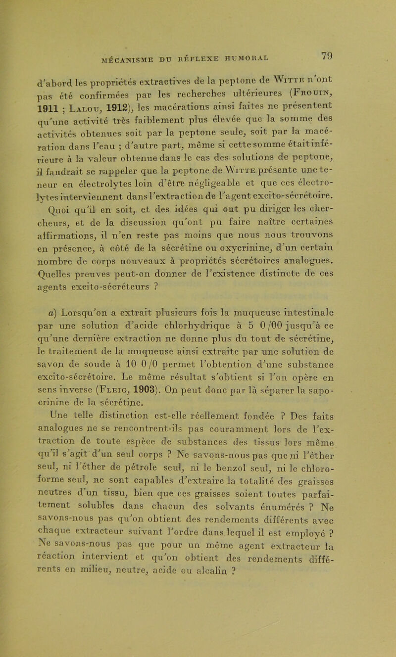 d^abord les propriétés extractives de la peptone de Witte n ont pas été confirmées par les recherches ultérieures (Frouin, 1911 ; Lalou, 1912), les macérations ainsi faites ne présentent qu\ine activité très faiblement plus élevée que la somme des activités obtenues soit par la peptone seule, soit par la macé- ration dans l’eau ; d’autre part, même si cette somme étaitinié- rieure à la valeur obtenue dans le cas des solutions de peptone, il faudrait se rappeler que la peptone de Witte présente une te- neur en électrolytes loin d’être négligeable et que ces électro- lytes interviennent dans l’extraction de l’agent excito-sécrétoire. Quoi qu’il en soit, et des idées qui ont pu diriger les cher- cheurs, et de la discussion qu’ont pu faire naître certaines affirmations, il n’en reste pas moins que nous nous trouvons en présence, à côté de la sécrétine ou oxycrinine, d’un certain nombre de corps nouveaux à propriétés sécrétoires analogues. Quelles preuves peut-on donner de l’existence distincte de ces agents excito-sécréteurs ? a) Lorsqu’on a extrait plusieurs fois la muqueuse intestinale par une solution d’acide chlorhydrique à 5 0/OO jusqu’à ce qu’une dernière extraction ne donne plus du tout de sécrétine, le traitement de la muqueuse ainsi extraite par une solution de savon de soude à 10 0 /O permet l’obtention d’une substance excito-sécrétoire. Le même résultat s’obtient si l’on opère en sens inverse (Fleig, 1903). On peut donc par là séparer la sapo- crinine de la sécrétine. Une telle distinction est-elle réellement fondée ? Des faits analogues ne se rencontrent-ils pas couramment lors de l’ex- traction de toute espèce de substances des tissus lors même cju il s agit d’un seul corps ? Ne savons-nous pas cjue ni l’éther seul, ni 1 éther de pétrole seul, ni le benzol seul, ni le chloro- forme seul, ne sont capables d’extraire la totalité des graisses neutres d’un tissu, bien que ces graisses soient toutes parfai- tement solubles dans chacun des solvants énumérés ? Ne savons-nous pas qu’on obtient des rendements différents avec chaque extracteur suivant l’ordre dans lequel il est employé ? Ne savons-nous pas que pour un même agent extracteur la réaction intervient et qu on obtient des rendements diffé- rents en milieu, neutre, acide ou alcalin ?