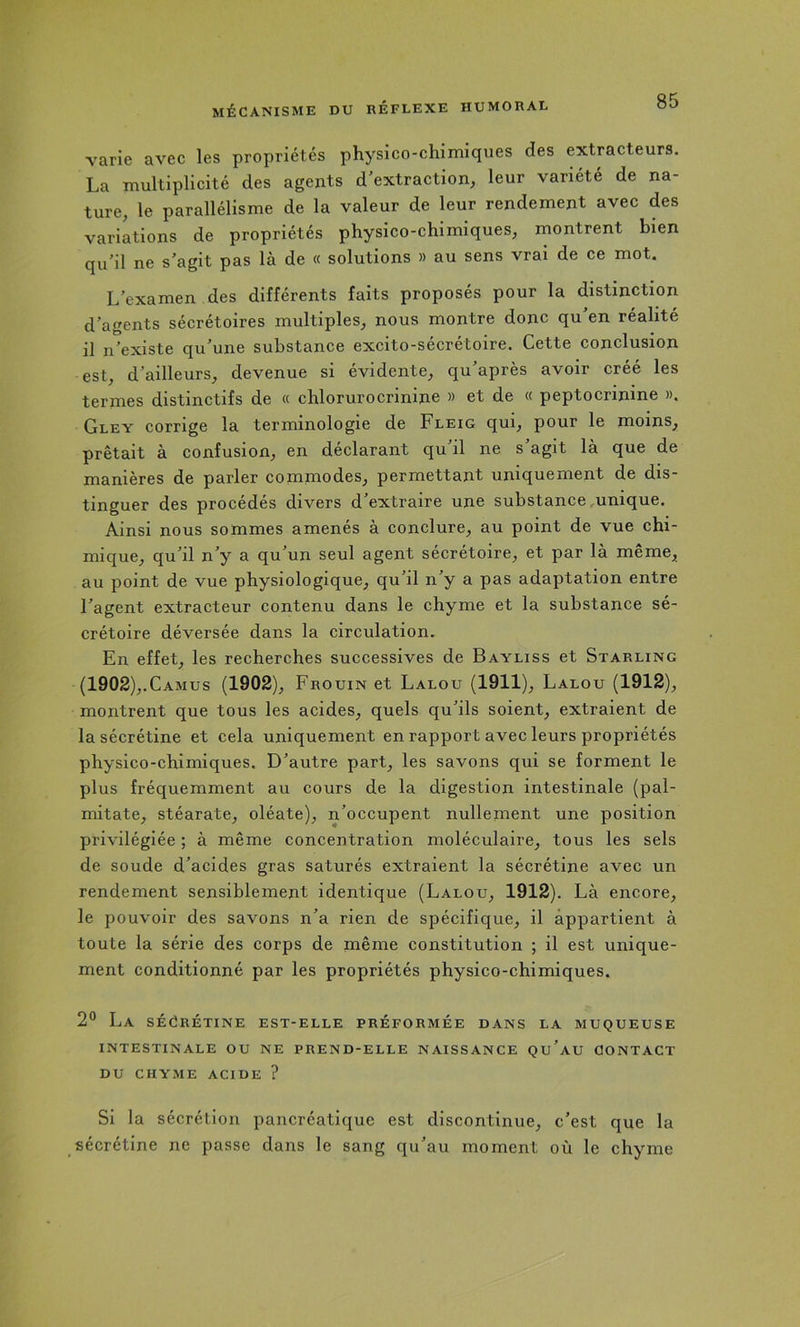 varie avec les propriétés physico-chimiques des extracteurs. La multiplicité des agents d'extraction, leur variété de na- ture, le parallélisme de la valeur de leur rendement avec des variations de propriétés physico-chimiques, rnontrent bien qu’il ne s'agit pas là de « solutions » au sens vrai de ce mot. L’examen des différents faits proposés pour la distinction d’agents sécrétoires multiples, nous montre donc qu’en réalité il n’existe qu’une substance excito-sécrétoire. Cette conclusion est, d’ailleurs, devenue si évidente, qu’après avoir créé les termes distinctifs de « chlorurocrinine » et de « peptocrinine ». Gley corrige la terminologie de Fleig qui, pour le moins, prêtait à confusion, en déclarant qu’il ne s’agit là que de manières de parler conimodes, permettant uniquement de dis- tinguer des procédés divers d’extraire une substance .unique. Ainsi nous sommes amenés à conclure, au point de vue chi- mique, qu’il n’y a qu’un seul agent sécrétoire, et par là même, au point de vue physiologique, qu’il n’y a pas adaptation entre l’agent extracteur contenu dans le chyme et la substance sé- crétoire déversée dans la circulation. En effet, les recherches successives de Bayliss et Starling (1902),.Camus (1902), Frouin et Lalou (1911), Lalou (1912), montrent que tous les acides, quels qu’ils soient, extraient de la sécrétine et cela uniquement en rapport avec leurs propriétés physico-chimiques. D’autre part, les savons qui se forment le plus fréquemment au cours de la digestion intestinale (pal- mitate, stéarate, oléate), n’occupent nullement une position privilégiée ; à même concentration moléculaire, tous les sels de soude d’acides gras saturés extraient la sécrétine avec un rendement sensiblement identique (Lalou, 1912). Là encore, le pouvoir des savons n’a rien de spécifique, il appartient à toute la série des corps de même constitution ; il est unique- ment conditionné par les propriétés physico-chimiques. 2® La sécrétine est-elle préformée dans la muqueuse INTESTINALE OU NE PREND-ELLE NAISSANCE Qu’aU CONTACT DU CHYME ACIDE ? Si la sécrétion pancréatique est discontinue, c’est que la sécrétine ne passe dans le sang qu’au moment où le chyme