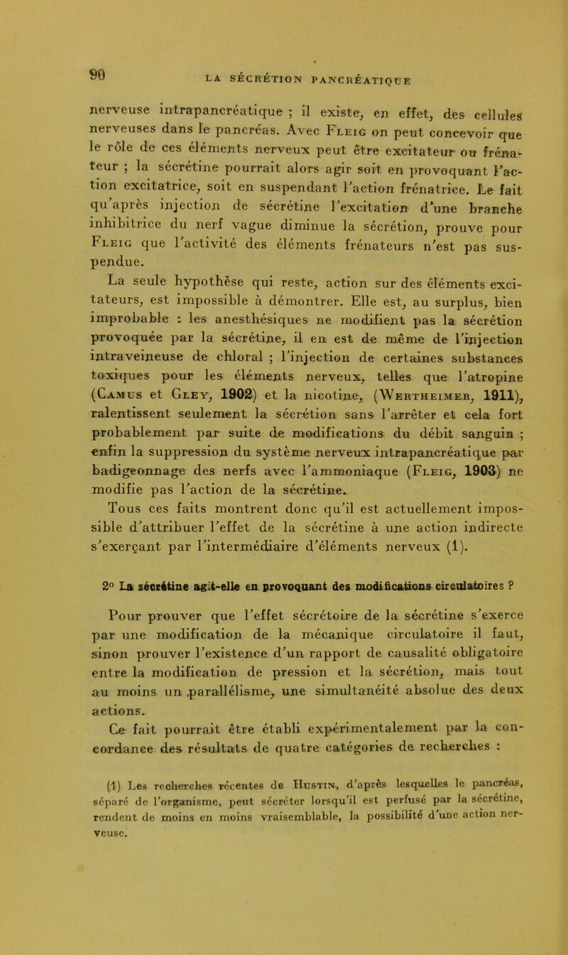 nerv'euse intrapancréatique ; il existe, en effet, des cellules nerveuses dans le pancréas. Avec Fleig on peut concevoir que le rôle de ces éléments nerveux peut être excitateur ou fréna- teur ; la sécrétine pourrait alors agir soit en provoquant Fac- tion excitatrice, soit en suspendant Faction frénatrîce. Le fait qu’après injection de sécrétine Fexcitation d’aune branche inhibitrice du nerf vague diminue la sécrétion, prouve pour Fleig que 1 activité des éléments frénateurs n’est pas sus- pendue. La seule hypothèse qui reste, action sur des éléments exci- tateurs, est impossible à démontrer. Elle est, au surplus, bien improbable : les anesthésiques ne modifient pas la sécrétion provoquée par la sécrétine, il en est de même de Finjection intraveineuse de chloral ; Finjection de certaines substances toxiques pour les éléments nerveux, telles que Fatropine (Camus et Gley, 1902) et la nicotine, (Wertheimer, 1911), ralentissent seulement la sécrétion sans Farrêter et cela fort probablement par suite de modifications du débit sanguin ; enfin la suppression du système nerveux intrapancréatique par badigeonnage des nerfs avec l’ammoniaque (Fleig, 1903) ne modifie pas Faction de la sécrétine. Tous ces faits montrent donc qu’il est actuellement impos- sible d’attribuer l’effet de la sécrétine à une action indirecte s’exerçant par l’intermédiaire d’éléments nerveux (1). 2° La sécrétine agit-elle en provoquant des modifications circulatoires P Pour prouver que l’effet sécrétoire de la sécrétine s’exerce par une modification de la mécanique circulatoire il faut, sinon prouver l’existence d’un rapport de causalité obligatoire entre la modification de pression et la sécrétion, mais tout au moins un .parallélisme, une simultanéité absolue des deux actions. Ce fait pourrait être établi expérimentalement par la con- cordance des résultats de quatre catégories de recherches : (1) Les recherches récentes de Hustin-, d’après lesquelles le pancréas, séparé de l’organisme, peut sécréter lorsqu’il est perfusé par la sécrétine, rendent de moins en moins vraisemblable, la possibilité d’une action ner- veuse.