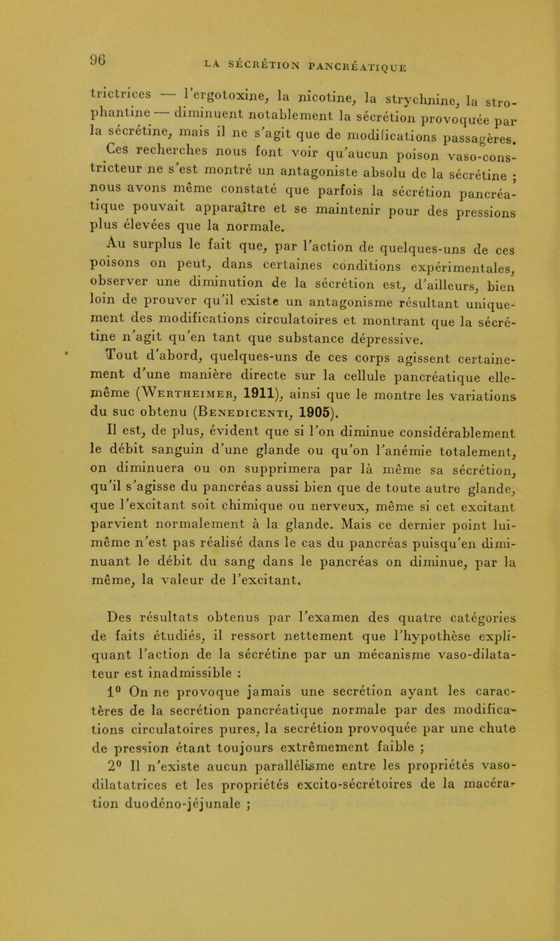 tnctrices — rergotoxine^ la nicotine^ la strychnine^ la stro- phantine diminuent notablement la sécrétion provoquée par la sécrétine^ mais il ne s agit que de modifications passagères. Ces recherches nous font voir qu’aucun poison vaso-cons- tricteur ne s’est montré un antagoniste absolu de la sécrétine ; nous avons même constaté que parfois la sécrétion pancréa- tique pouvait apparaître et se maintenir pour des pressions plus élevées que la normale. Au surplus le fait que^ par 1 action de quelques-uns de ces poisons on peut^ dans certaines conditions expérimentales, observer une diminution de la sécrétion est, d’ailleurs, bien loin de prouver qu il existe un antagonisme résultant unique- ment des modifications circulatoires et montrant que la sécré- tine n’agit qu’en tant que substance dépressive. Tout d’abord, quelques-uns de ces corps agissent certaine- ment d’une manière directe sur la cellule pancréatique elle- meme (Wertheimer, 1911), ainsi que le montre les variations du suc obtenu (Benedicenti, 1905). Il est, de plus, évident que si l’on diminue considérablement le débit sanguin d’une glande ou qu’on l’anémie totalement, on diminuera ou on supprimera par là même sa sécrétion, qu’il s’agisse du pancréas aussi bien que de toute autre glande, que l’excitant soit chimique ou nerveux, même si cet excitant parvient normalement à la glande. Mais ce dernier point lui- même n’est pas réalisé dans le cas du pancréas pulsqu’en dimi- nuant le débit du sang dans le pancréas on diminue, par la même, la valeur de l’excitant. Des résultats obtenus par l’examen des quatre catégories de faits étudiés, il ressort nettement que l’hypothèse expli- quant l’action de la sécrétine par un mécanisme vaso-dilata- teur est inadmissible : 1° On ne provoque jamais une secrétion ayant les carac- tères de la secrétion pancréatique normale par des modifica^ tions circulatoires pures, la secrétion provoquée par une chute de pression étant toujours extrêmement faible ; 2“ Il n’existe aucun parallélisme entre les propriétés vaso- dilatatrices et les propriétés exclto-sécrétoires de la macérar tion duodéno-jéjunale ;