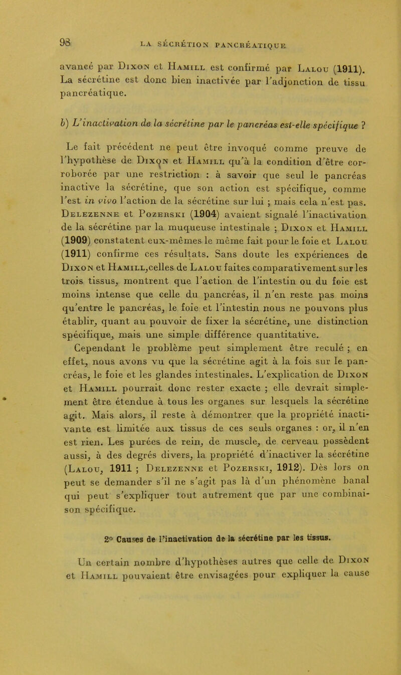 avancé par Dixon et Hamill est confirmé par Lalou (1911). La sécrétine est donc bien inactivée par l’adjonction de tissu pancréatique. è) L mactivation de la sécrétine par le pancréas est-elle spécifique ? Le fait précédent ne peut être invoqué comme preuve de 1 hypothèse de Dixc^n et Hamill qu’à la condition d’être cor- roborée par une restriction : à savoir que seul le pancréas inactive la sécrétine, que son action est spécifique, comme l’est in vivo l’action de la sécrétine sur lui ; mais cela n’est pas. Delezenne et PozERSKi (1904) avaient signalé l’inactivation de la sécrétine par la muqueuse intestinale ; Dixon et Hamill (1909) constatent eux-mêmes le même fait pour le foie et Lalou (1911) confirme ces résultats. Sans doute les expériences de Dixon et HAMiLL,celles de Lalou faites comparativement sur les trois tissus, montrent que l’action de l’intestin ou du foie est moins intense que celle du pancréas, il n’en reste pas moins qu’entre le pancréas, le foie et l’intestin nous ne pouvons plus établir, quant au pouvoir de fixer la sécrétine, une distinction spécifique, mais une simple différence quantitative. Cependant le problème peut simplement être reculé ; en effet, nous avons vu que la sécrétine agit à la fois sur le pan- créas, le foie et les glandes intestinales. L’explication de Dixon et Hamill pourrait donc rester exacte ; elle devrait simple- ment être étendue à tous les organes sur lesquels la sécrétine agit. Mais alors, il reste à démontrer que la propriété inacti- vante est hmitée aux tissus de ces seuls organes : or, il n’en est rien. Les purées de rein, de muscle, de cerveau possèdent aussi, à des degrés divers, la propriété d’inactiver la sécrétine (Lalou, 1911 ; Delezenne et Pozerski, 1912). Dès lors on peut se demander s’il ne s’agit pas là d’un phénomène banal qui peut s’expliquer tout autrement que par une combinai- son spécifique. 2° Ganses de l’inactivation de la sécrétine par les tissus. Un certain nombre d’hypothèses autres que celle de Dixon et Hamill pouvaient être envisagées pour expliquer la cause