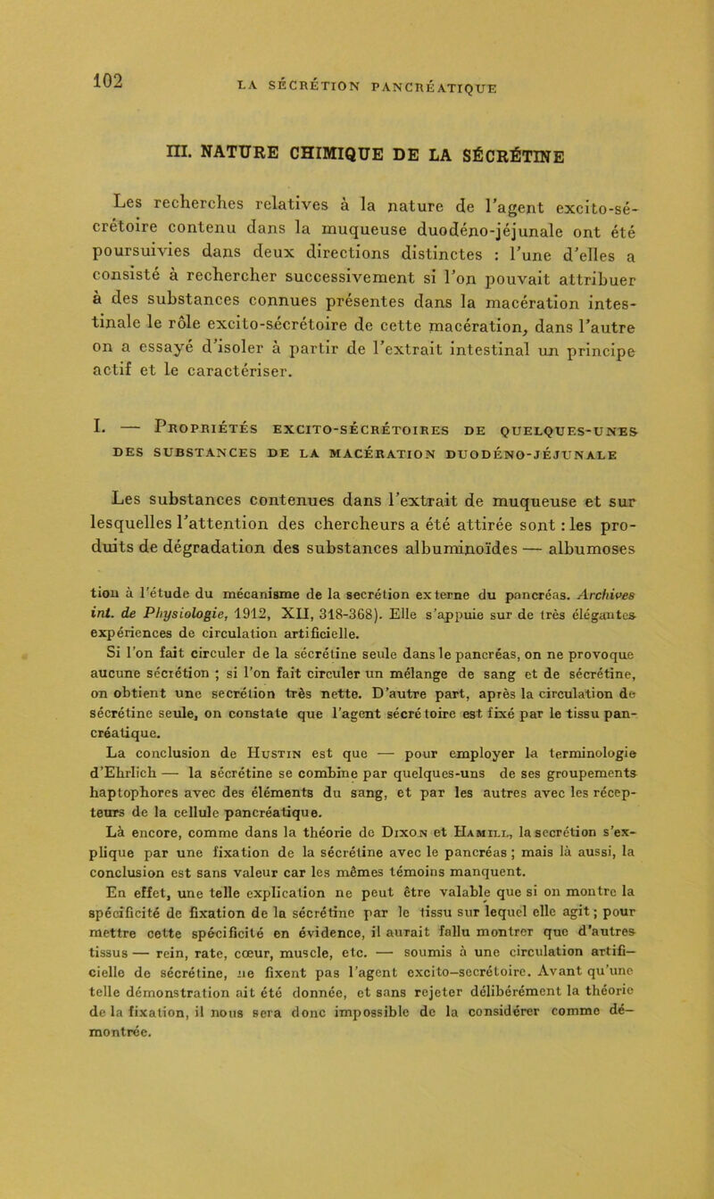 ni. NATURE CHIMIQUE DE LA SÉCRÉTINE Les recherches relatives à la nature de l’agent excito-sé- crétoire contenu dans la muqueuse duodéno-jéjunale ont été poursuivies dans deux directions distinctes : l’une d’elles a consisté à rechercher successivement si l’on pouvait attribuer à des substances connues présentes dans la macération intes- tinale le rôle excito-sécrétoire de cette macération, dans l’autre on a essayé d’isoler à partir de l’extrait intestinal un principe actif et le caractériser. L — Propriétés excito-sècrétoires de quelques-uneS’ DES substances DE LA MACÉRATION DUODÉNO-JÉJUNALE Les substances contenues dans l’extrait de muqueuse et sur lesquelles l’attention des chercheurs a été attirée sont : les pro- duits de dégradation des substances albuminoïdes — albumoses tiou à l'étude du mécanisme de la secrétion externe du pancréas. Archives int. de Physiologie, 1912, XII, 318-368). Elle s’appuie sur de très élégantes- expériences de circulation artificielle. Si 1 ’on fait circuler de la sécrétine seule dans le pancréas, on ne provoque aucune secrétion ; si l’on fait circuler un mélange de sang et de sécrétine, on obtient une secrétion très nette. D’autre part, après la circulation de sécrétine seule, on constate que l’agent sécrétoire est fixé par le tissu pan- créatique. La conclusion de Hustin est que — pour employer la terminologie d’Ehrlich — la sécrétine se combine par quelques-uns de ses groupements haptophores avec des éléments du sang, et par les autres avec les récep- teurs de la cellule pancréatique. Là encore, comme dans la théorie de Dixon et Hamili., la secrétion s’ex- plique par une fixation de la sécrétine avec le pancréas ; mais là aussi, la conclusion est sans valeur car les mêmes témoins manquent. En effet, une telle explication ne peut être valable que si on montre la spécificité de fixation de la sécrétine par le tissu sur lequel elle agit ; pour mettre cette spécificité en évidence, il aurait fallu montrer que d’autres tissus — rein, rate, cœur, muscle, etc. •—• soumis à une circulation artifi- cielle de sécrétine, ne fixent pas l’agent excito—secrétoire. Avant qu’une telle démonstration ait été donnée, et sans rejeter délibérément la théorie de la fixation, il nous sera donc impossible de la considérer comme dé- montrée.
