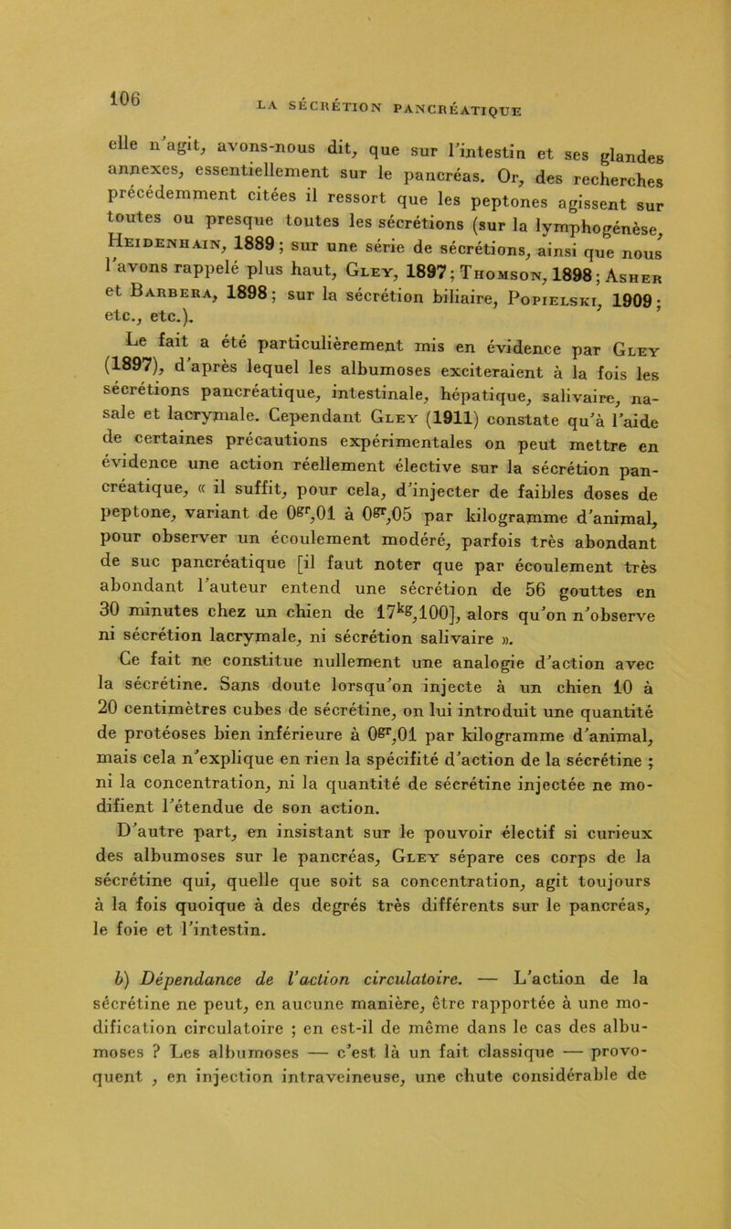 elle n agit, avons-nous dit, que sur Imtestin et ses glandes annexes, essentiellement sur le pancréas. Or, des recherches précédemment citées il ressort que les peptones agissent sur toutes ou presque toutes les sécrétions (sur la lymphogénèse Heidenhain, 1889; sur une série de sécrétions, ainsi que nous lavons rappelé plus haut, Gley, 1897; Thomson, 1898 ; Asher et Barbera, 1898; sur la sécrétion biliaire, Popielski, 1909; etc., etc.). ’ Le fait a été particulièrement mis en évidence par Gley (1897), d après lequel les albumoses exciteraient à la fois les sécrétions pancréatique, intestinale, hépatique, salivaire, na- sale et lacrymale. Cependant Gley (1911) constate qu'à Laide de certaines précautions expérimentales on peut mettre en évidence une action réellement élective sur la sécrétion pan- créatique, (c il suffit, pour cela, d'injecter de faibles doses de peptone, variant de 0^*’,01 à 0^,05 par kilogranime d'animal, pour observer un écoulement modéré, parfois très abondant de suc pancréatique [il faut noter que par écoulement très abondant 1 auteur entend une sécrétion de 56 gouttes en 30 minutes chez un chien de 17^&,100], alors qu'on n'observe ni sécrétion lacrymale, ni sécrétion salivaire ». Ce fait ne constitue nullement une analogie d'action avec la sécrétine. Sans doute lorsqu'on injecte à un chien 10 à 20 centimètres cubes de sécrétine, on lui introduit une quantité de protéoses bien inférieure à 0^,01 par kilogramme d'animal, mais cela n'explique en rien la spécifité d'action de la sécrétine ; ni la concentration, ni la quantité de sécrétine injectée ne mo- difient l'étendue de son action. D'autre part, en insistant sur le pouvoir électif si curieux des albumoses sur le pancréas, Gley sépare ces corps de la sécrétine qui, quelle que soit sa concentration, agit toujours à la fois quoique à des degrés très différents sur le pancréas, le foie et l'intestin. b) Dépendance de l’action circulatoire. — L'action de la sécrétine ne peut, en aucune manière, être rapportée à une mo- dification circulatoire ; en est-il de même dans le cas des albu- moses ? Les albumoses — c'est là un fait classique — provo- quent , en injection intraveineuse, une chute considérable de