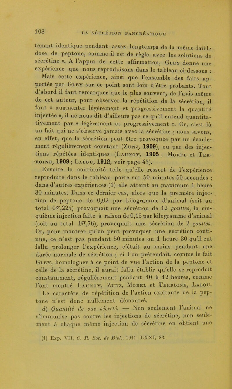 tenant icleiitique pendant assez longtemps de la même faible dose de peptone, comme il est de règle avec les solutions de sécrétine ». A l'appui de cette affirmation, Gley donne une expérience que nous reproduisons dans le tableau ci-dessous : Mais cette expérience, ainsi que l'ensemble des faits ap- portés par Gley sur ce point sont loin d'être probants. Tout d'abord il faut remarquer que le plus souvent, de l'avis même de cet auteur, pour observer la répétition de la sécrétion, il faut « augmenter légèrement et progressivement la quantité injectée », il ne nous dit d'ailleurs pas ce qu'il entend quantita- tivement par « légèrement et progressivement ». Or, c'est là un fait qui ne s'observe jamais avec la sécrétine ; nous savons, en effet, que la sécrétion peut être provoquée par un écoule- ment régulièrement constant (Zunz, 1909), ou par des injec- tions répétées identiques (Launoy, 1905 ; Morel et Ter- RoiNE, 1909 ; Lalou, 1912, voir page 43). Ensuite la continuité telle qu'elle ressort de l'expérience reproduite dans le tableau porte sur 50 minutes 50 secondes ; dans d'autres expériences (1) elle atteint au maximum 1 heure 30 minutes. Dans ce dernier cas, alors que la première injec- tion de peptone de 0,02 par kilogramme d'animal (soit au total OS’^,225) provoquait une sécrétion de 12 gouttes, la cin- quième injection faite à raison de 0,15 par kilogramme d'animal (soit au total 1^^,76), provoquait une sécrétion de 2 gouttes. Or, pour montrer qu'on peut provoquer une sécrétion conti- nue, ce n'est pas pendant 50 minutes ou 1 heure 30 qu'il eut fallu prolonger l'expérience, c'était au moins pendant une durée normale de sécrétion ; si l'on prétendait, comme le fait Gley, homologuer à ce point de vue l'action de la peptone et celle de la sécrétine, il aurait fallu établir qu'elle se reproduit constamment, régulièrement pendant 10 à 12 heures, comme l'ont montré Launoy, Zunz, Morel et Terroine, Lalou. Le caractère de répétition de l'action excitante de la pep- tone n'est donc nullement démontré. d) Quantité de suc sécvélé. — Non seulement 1 animal ne s'immunise pas contre les injections de sécrétine, non seule- ment à chaque même injection de sécrétine on obtient une (1) Exp. Vit, C. R. Soc. de Biol, 1911, LXXI, 83.