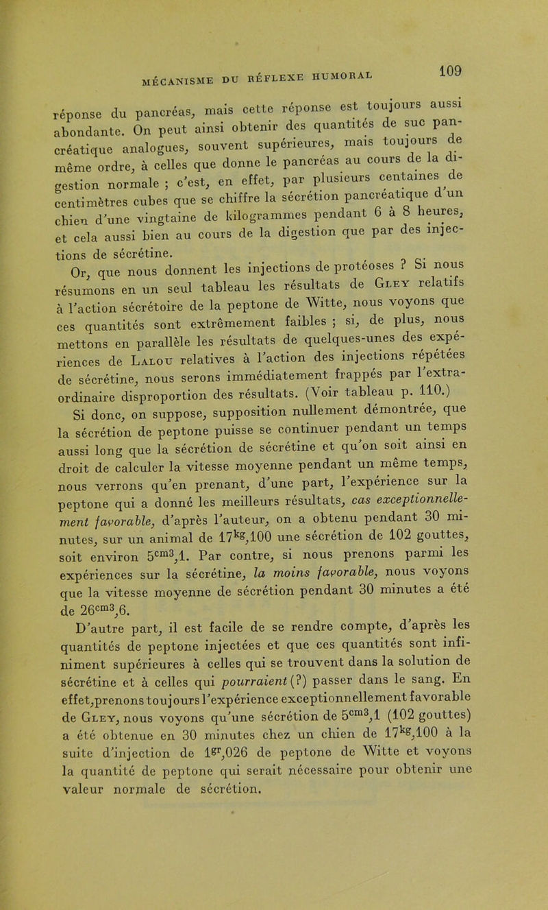 MÉCANISME DU KÉFLEXE HUMORAL réponse du pancréas, mais cette réponse est toujours aussi abondante. On peut ainsi obtenir des quantités de suc pan- créatique analogues, souvent supérieures, mais toujours de même ordre, à celles que donne le pancréas au cours de la i- gestion normale ; c'est, en etlet, par plusieurs centaines de centimètres cubes que se chiffre la sécrétion pancréatique d un chien d'une vingtaine de kilogrammes jmndant 6 a S heures, et cela aussi bien au cours de la digestion que par des injec- tions de sécrétine. ^ Or que nous donnent les injections de protéoses ? bi nous résumons en un seul tableau les résultats de Glev relatifs à l’action sécrétoire de la peptone de Witte, nous voyons que ces quantités sont extrêmement faibles ; si, de plus, nous mettons en parallèle les résultats de quelques-unes des expé- riences de Lalou relatives à l’action des injections répétées de sécrétine, nous serons immédiatement frappés par 1 extra- ordinaire disproportion des résultats. (Voir tableau p. 110.) Si donc, on suppose, supposition nullement démontrée, que la sécrétion de peptone puisse se continuer pendant un temps aussi long que la sécrétion de sécrétine et qu’on soit ainsi en droit de calculer la vitesse moyenne pendant un même temps, nous verrons qu’en prenant, d’une part, 1 expérience sur la peptone qui a donné les meilleurs résultats, cas exceptionnelle- ment favorable, d’après l’auteur, on a obtenu pendant 30 mi- nutes, sur un animal de 17^^,100 une sécrétion de 102 gouttes, soit environ Par contre, si nous prenons parmi les expériences sur la sécrétine, la moins favorable, nous voyons que la vitesse moyenne de sécrétion pendant 30 minutes a été de 26c“3^6. D’autre part, il est facile de se rendre compte, d apres les quantités de peptone injectées et que ces quantités sont infi- niment supérieures à celles qui se trouvent dans la solution de sécrétine et à celles qui pourraient [?) passer dans le sang. En effet,prenons toujours l’expérience exceptionnellement favorable de Gley, nous voyons qu’une sécrétion de (102 gouttes) a été obtenue en 30 minutes chez un chien de 17^^,100 à la suite d’injection de 1K*‘,026 de peptone de Witte et voyons la quantité de peptone qui serait nécessaire pour obtenir une valeur norniale de sécrétion.