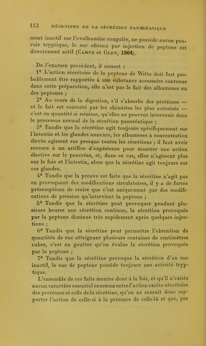 MÉ«VNISME DE LA SÉCRÉTION PANOfRÉATIQUE ment inactif sur 1 ovalbumine coagulée, ne possède aucun pou- voir tryptique, le suc obtenu par injection de peptone est directement actif (Camus et Gley, 1904). De l’examen précédent, il ressort : 1° L’action sécrétoire de la peptone de Witte doit fort pro- bablement être rapportée à une substance accessoire contenue dans cette préparation, elle n’est pas le fait des albumoses ou des peptones ; 2° Au cours de la digestion, s’il s’absorbe des protéoses — et le fait est contesté par les chimistes les plus autorisés — c est en quantité si minime, qu’elles ne peuvent intervenir dans le processus normal de la sécrétion pancréatique ; 3° Tandis que la sécrétine agit toujours spécifiquement sur 1 intestin et les glandes annexes, les albumoses à concentration élevée agissent sur presque toutes les sécrétions ; il faut avoir recours à un artifice d expérience pour montrer une action élective sur le pancréas, et, dans ce cas, elles n’agissent plus sur le foie et 1 intestin, alors que la sécrétine agit toujours sur ces glandes. 4® Tandis que la preuve est faite que la sécrétine n’agit pas en provoquant des modifications circulatoires, il y a de fortes présomptions de croire que c’est uniquement par des modifi- cations de pression qu’intervient la peptone ; 5° Tandis que la sécrétine peut provoquer pendant plu- sieurs heures une sécrétion continue, la sécrétion provoquée par la peptone diminue très rapidement après quelques injec- tions ; 6° Tandis que la sécrétine peut permettre l’obtention de quantités de suc atteignant plusieurs centaines de centimètres cubes, c’est en gouttes qu’on évalue la sécrétion provoquée par la peptone ; 7° Tandis que la sécrétine provoque la sécrétion d’un suc inactif, le suc de peptone possède toujours une activité tryp- tique. L’ensemble de ces faits montre donc à la fois, et qu’il n’existe aucun caractère essentiel commun entre l’action excito-sécrétoire des protéoses et celle de la sécrétine, qu’on ne saurait donc rap- porter l’action de celle-ci à la présence de celle-là et que, par