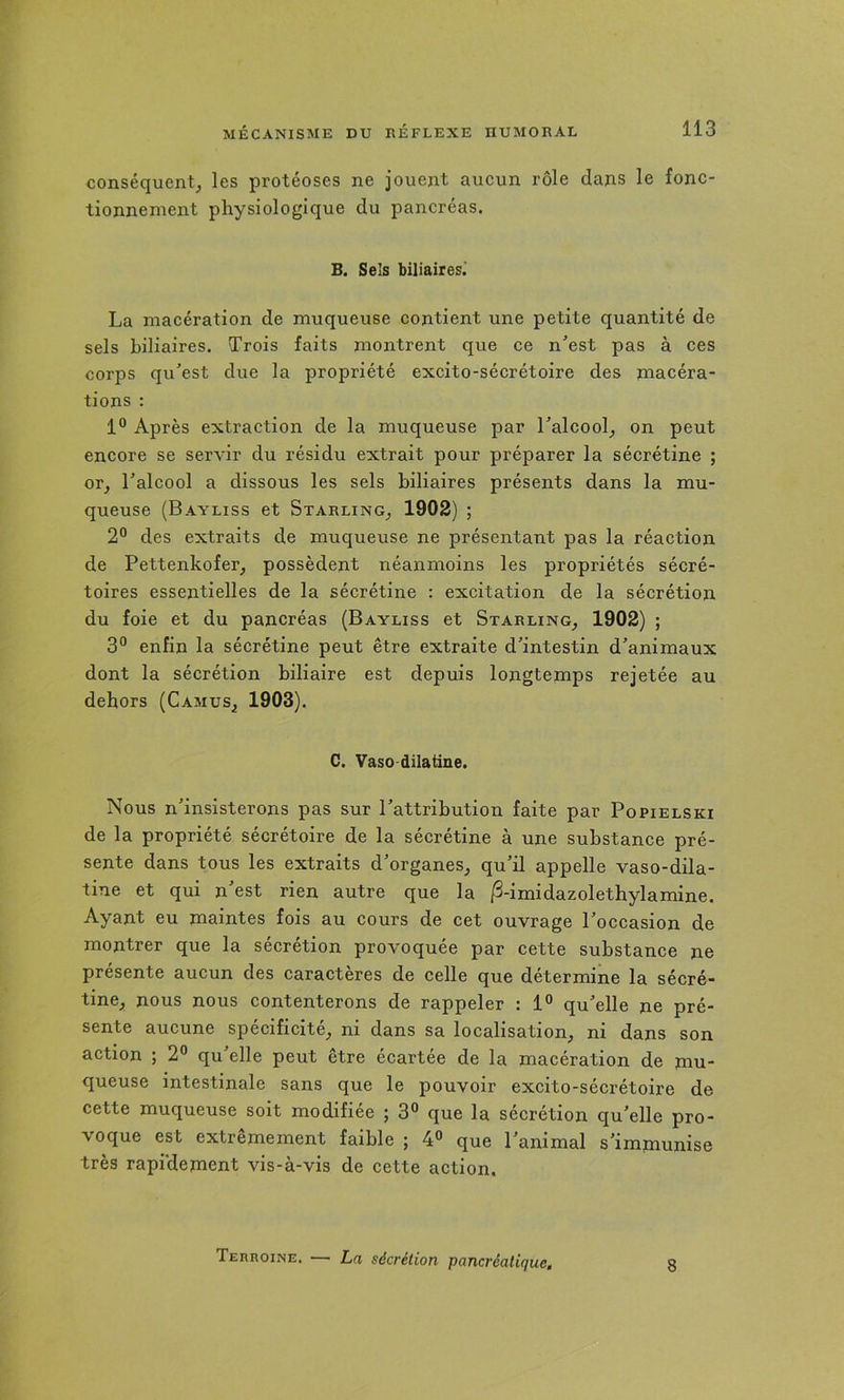 conséquent^ les protéoses ne jouent aucun rôle dans le fonc- tionnement physiologique du pancréas. B. Sels biliaires.' La macération de muqueuse contient une petite quantité de sels biliaires. Trois faits montrent que ce n'’est pas à ces corps qu’est due la propriété excito-sécrétoire des jnacéra- tions : 1® Après extraction de la muqueuse par l’alcool^ on peut encore se servir du résidu extrait pour préparer la sécrétine ; or, l’alcool a dissous les sels biliaires présents dans la mu- queuse (Bayliss et Starling, 1902) ; 2° des extraits de muqueuse ne présentant pas la réaction de Pettenkofer, possèdent néanmoins les propriétés sécré- toires essentielles de la sécrétine : excitation de la sécrétion du foie et du pancréas (Bayliss et Starling, 1902) ; 3® enfin la sécrétine peut être extraite d’intestin d’animaux dont la sécrétion biliaire est depuis longtemps rejetée au dehors (Camus, 1903). C. Vaso dilatine. Nous n’insisterons pas sur l’attribution faite par Popielski de la propriété sécrétoire de la sécrétine à une substance pré- sente dans tous les extraits d’organes, qu’il appelle vaso-dila- tine et qui n’est rien autre que la iS-imidazolethylamine. Ayant eu maintes fois au cours de cet ouvrage l’occasion de montrer que la sécrétion provoquée par cette substance ne présente aucun des caractères de celle que détermine la sécré- tine, nous nous contenterons de rappeler : 1° qu’elle ne pré- sente aucune spécificité, ni dans sa localisation, ni dans son action ; 2® qu’elle peut être écartée de la macération de mu- queuse intestinale sans que le pouvoir excito-sécrétoire de cette muqueuse soit modifiée ; 3° que la sécrétion qu’elle pro- voque est extrêmement faible ; 4® que l’animal s’immunise très rapidement vis-à-vis de cette action. Terroine. — La sécrétion pancréatique. 8