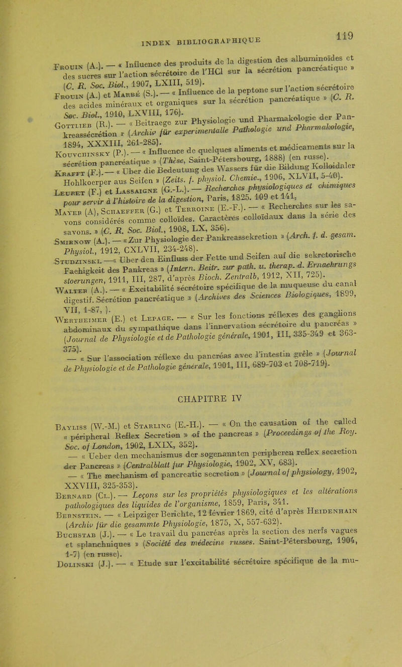 index bibliographique /A I _ « Tnüuence des produits de la digestion des albuminoïdes et dTsuLetsurl’actL sécrétoire de l’HCl sur la sécrétion pancréatique» (C ‘Ts^^™înaueL de U peptw.c sur l'artien sécrétoire la séc^réLu pancréatique . «. S«c. iîioZ., 1910. Physiologie und Phax-makologie der Pan- ^relïiSinT (Aretp /Ir e.perûLuaUe PaU.lo,ie unü PkarmaK.lo.ie, Koufcn™^(p/-“^Sue de quelques aHments et m^icaments sur la seSn pancriatique » (Thèse, Saint-Pétersbourg, 1888) (en russe Krafft (F^— « Uber die Bedeutung des Wassers für f ® Hohlkoerper aus Seifen » (Zeits. /. physwl. Chemie., 1906, XLVIL, 5^fi). L-eLet (F.f et Lassaigne (G.-L.).— Becherches physiologiques et chimiques pour servir à .l’histoire de la digestion, Paris, 1825. l'G9 et 1*1, Mat^b (I SenAEFFEK (G.) et Tebhoine (E.-F.). - « Recherches sur les a- vons considérés comme colloïdes. Caractères colloïdaux dans la seiie des SmTncSÏ —'«Zur Physiologie der Pankreassekretion » [Arch. /. d. gesam. STunSin —Einüuss ier Fette und Seifen auf die sekretonsche F^ehigheit des Pankreas » (luiern. Beitr pa,h -f stoe^sen, 1911, III, 287, d’apres Bioch. Zeniralh, 1912, XII, 72o). Walter fA.). — « Exeitabihté sécrétoire spécifique de la muqueuse du cana digestif. Sécrétion pancréatique » (Archives .des Sciences B.whgiques, 1899, wJR^HmMER’'(E.) et Lepage. - « Sur les fonctions réflexes des ganghons abdominaux du sympathique dans (Journal de Physiologie et de Pathologie generale, mi., HL 335-349 et 363 Sur l’association réflexe du pancréas avec de Physiologie et de Pathologie générale, 1901, III, 689-703 et 708-719). CHAPITRE IV Eayliss (W.-M.) et Starling (E.-H.). - « On the causation of the called « péripheral Reflex Sécrétion » of the pancréas » (Proceedangs ofihe Boy. Soc. of London, 1902, LXIX, 352). « Ueber den mechanismus der sogenannten peiipheren reilex secietion dev Pancréas » (Centralblatt fur Physiologie, 1902, XV, 683). « The mechanism of pancreatic sécrétion » (Journal of .physiohgy, 1 JO-, XXVIII 325-353). Bernard (Cl.).— Leçons sur les propriétés plnjsiologiques et les altérations pathologiques des liquides de l’organisme, 1859, Paris, 341. Bernstein. — « Leipziger Berichte, 12 février 1869, cité d après Heidenhain (Archiv für die gesammie Physiologie, 1875, X, 557-632). Buchstab (J.). — « Le travail du pancréas après la section des nerfs vagues et splanchniques » (Société des médecins russes. Saint-Pétersbourg, 1904, 1-7) (en russe). Dolinski (J.).— « Etude sur l’excitabihté sécrétoire spécifique de la mu-