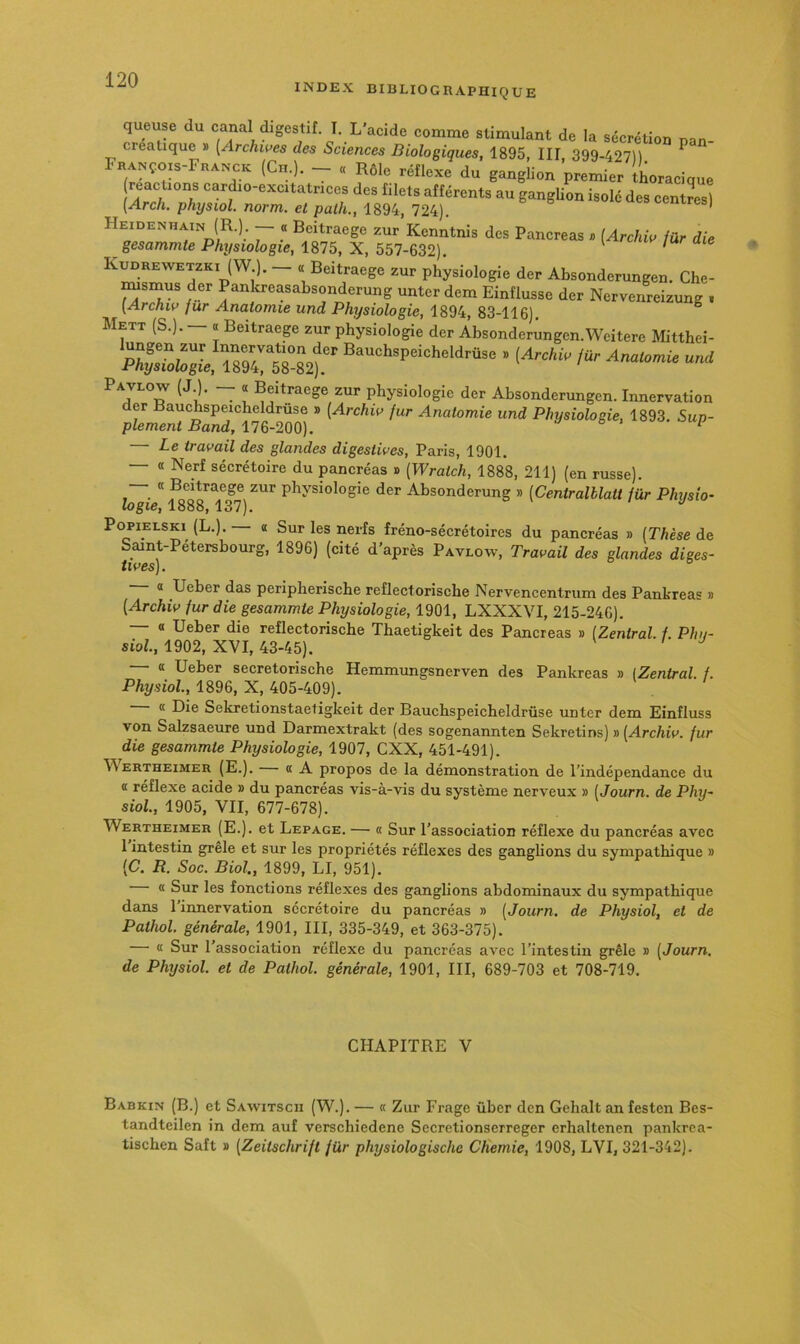 INDEX BIBLIOGRAPHIQUE queuse (lu canal digestif I. L’acido comme stimulant de la sécrétion pon- creatique s [Archwea des Sciences Biologiques, 1895, Ilf 399-42711 ^ F«ANço,s-FnancK (Cn.). _ . Rôle réflexe du ganglion premier thoracique reacuons card.o-exe.tatr.cos des filets afférent, au gangUon iselé de. centmsî (x4rc/i. physiol. norm. et palh., 1894, 724). Heidenhain (R.) — « Bcitraege zur Kcnntnis des Pancréas » {Archiw für die gesammte Physiologie, 1875, X, 557-632). ' Kudrewetzki (W.). — « Beitraege zur physiologie der Absonderungen. Che- msmus der Pankreasabsonderung unter dem Einflusse der Nervenreizung . [Archiv fur Anatomie und Physiologie, 1894, 83-116). Mett (S.). — « Beitraege zur physiologie der Absonderungen.Weitere Mitthei- ~ î physiologie der Absonderungen. Innervation der Bauchspeicheldrûse » (Archw fur Anatomie und Physiologie, 1893. Sup- plément Band, 176-200). & . Le travail des glandes digestives, Paris, 1901. — « Nerf sécrétoire du pancréas » [Wratch, 1888, 211) (en russe). « Beitraege zur physiologie der Absonderung » [Centralllatt für Physio- logie, 1888,137). Pc^iELSKi (L.). a Sur les nerfs fréno-sécrétoires du pancréas » (Thèse de Saint-Pétersbourg, 1896) (cité d'après Pavlow, Travail des glandes diges- tives). — « Ueber das peripherische reflectorische Nervencentrum des Pankreas » (Archiv fur die gesammte Physiologie, 1901, LXXXVI, 215-246). — « Ueber die reflectorische Tbaetigkeit des Pancréas » [Zentral. f. Phy- siol, 1902, XVI, 43-45). a Ueber secretorische Hemmungsnerven des Pankreas » [Zentral. f. Physiol., 1896, X, 405-409). « Die Sekretionstaetigkeit der Bauchspeicheldrûse unter dem Einfluss von Salzsaeure und Darmextrakt (des sogenannten Sekretins) » (Archiv. fur die gesammte Physiologie, 1907, CXX, 451-491). ^^ERTHEIMER (E.). — « A propos de la démonstration de l’indépendance du « réflexe acide » du pancréas vis-à-vis du système nerveux » (Journ. de Phy- siol., 1905, VII, 677-678). Wertheimer (E.). et Lepage. — « Sur l’association réflexe du pancréas avec 1 intestin grêle et sur les propriétés réflexes des gangbons du sympathique » (C. R. Soc. Biol., 1899, LI, 951). « Sur les fonctions réflexes des gangbons abdominaux du sympathique dans 1 innervation sécrétoire du pancréas » (Journ. de Physiol, et de Pathol, générale, 1901, III, 335-349, et 363-375). — « Sur l’association réflexe du pancréas avec l’intestin grêle » (Journ. de Physiol. et de Pathol, générale, 1901, III, 689-703 et 708-719. CHAPITRE V Babkin (B.) et Sawitscii (W.). — « Zur Frage über den Gehalt an festen Bes- tandteilen in dem auf verschiedene Secretionserreger erhaltenen pankrea- tischen Saft » (Zeitschrift für physiologischc Chemie, 1908, LVI, 321-342).