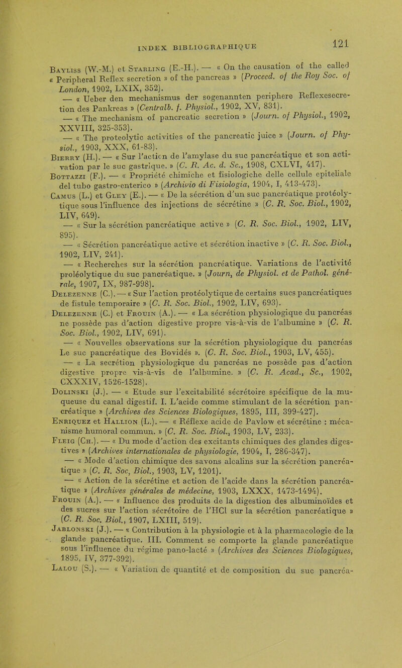 Bayliss (W.-M.) et Starling (E.-II.). — « On tlie causation of tlie called « Peripheral Reflcx sécrétion » of the pancréas » [Procced. of ihe Roy Soc. of London, 1902, LXIX, 352). a Ueber den mechanismus der sogenannten penphere Reflcxesecre* tion des Pankreas » [Centralh. f, PhysioL, 1902, XV, 831). — « The meclianism of pancrcatic secrétion » [Journ. of PhysioL, 1902, XXVIII, 325-353). _ . — « The proteolytic activities of the pancreatic juice » [Journ. o/ siol., 1903, XXX, 61-83). Bierry (H.). — « Sur l’action de l’amylase du suc pancréatique et son acti- vation par le suc gastrique. » (C. R. Ac. d. Sc., 1908, CXLVI, 417). Bottazzi (F.). — « Propriété chimiche et fisiologiche delle cellule epiteliale del tubo gastro-enterico » [Archioio di Fisiologia, 1904, I, 413-473). Camus (L.) et Gley (E.). — « De la sécrétion d’un suc pancréatique protéoly- tique sous l’influence des injections de sécrétine » [C. R. Soc. Biol., 1902, LIV, 649). — « Sur la sécrétion pancréatique active » [C. R. Soc. Biol., 1902, LIV, 895). — (( Sécrétion pancréatique active et sécrétion inactive » [C. R. Soc. Biol., 1902, LIV, 241). — <t Recherches sur la sécrétion pancréatique. Variations de l’activité proléolytique du suc pancréatique. » [Journ, de Physiol. et de Pathol, géné- rale, 1907, IX, 987-998). Delezenne (C.). — « Sur l’action protéolytique de certains sucs pancréatiques de fistule temporaire » [C. R. Soc. Biol., 1902, LIV, 693). Delezenne (C.) et Frouin (A.). — « La sécrétion physiologique du pancréas ne possède pas d’action digestive propre vis-à-vis de l’albumine » [C. R. Soc. Biol, 1902, LIV, 691). — « Nouvelles observations sur la sécrétion physiologique du pancréas Le suc pancréatique des Bovidés ». [C. R. Soc. Biol., 1903, LV, 455). — a La secrétion physiologique du pancréas ne possède pas d’action digestive propre vis-à-vis de l’albumine. » [C. R. Acad., Sc., 1902, CXXXIV, 1526-1528). Dolinski (J.). — « Etude sur l’excitabihté sécrétoire spécifique de la mu- queuse du canal digestif. I. L’acide comme stimulimt de la sécrétion pan- créatique » [Archives des Sciences Biologiques, 1895, III, 399-427). Enriquez et Hallion (L.). — « Réflexe acide de Pavlow et sécrétine : méca- nisme humoral commun. » [C. R. Soc. Biol, 1903, LV, 233). Fleig (Ch.). — « Du mode d’action des excitants chimiques des glandes diges- tives i> [Archives internationales de physiologie, 1904, T, 286-347). — <£ Mode d’action chimique des savons alcahns sur la sécrétion pancréa- tique » [C. R. Soc, Biol, 1903, LV, 1201). — « Action de la sécrétine et action de l’acide dans la sécrétion pancréa- tique » [Archives générales de médecine, 1903, LXXX, 1473-1494). Frouin (A.). — v Influence des produits de la digestion des albuminoïdes et des sucres sur l’action sécrétoire de l’HCl sur la sécrétion pancréatique » (C. R. Soc. Biol, 1907, LXIII, 519). Jablonski (J.). — V. Contribution à la physiologie et à la pharmacologie de la glande pancréatique. III. Comment se comporte la glande pancréatique sous 1 influence du régime pano-lacté » [Archives des Sciences Biologiques, 1895, IV, 377-392). Lalou (S.). « \arialion de quantité et de composition du suc pancréa-