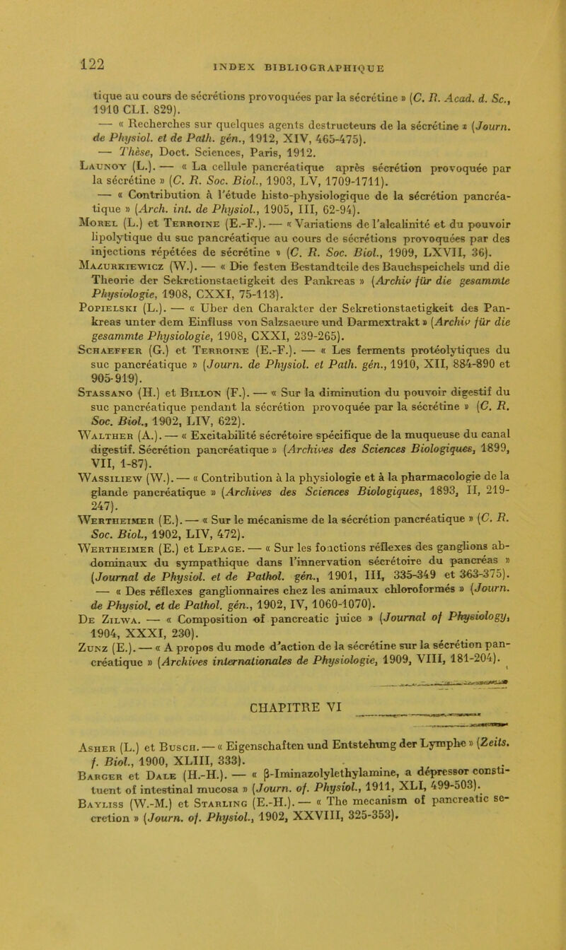 tique au cours de sécrétions provoquées par la sécrétine s (C. B. Acad. d. Sc 1910 CLI. 829). — « Recherches sur quelques agents destructeurs de la sécrétine * [Journ. de Physiol. et de Palh. gén., 1912, XIV, 465-475). — Thèse, Doct. Sciences, Paris, 1912. Launoy (L.). — « La cellule pancréatique après sécrétion provoquée par la sécrétine » (C. R. Soc. Biol, 1903, LV, 1709-1711). — « Contribution à l'étude histo-physiologique de la sécrétion pancréa- tique » (Arch. int. de Physiol, 1905, III, 62-94). Morel (L.) et Tebroine (E.-F.).— '(Variations de l’alcalinité et du pouvoir lipolytique du suc pancréatique au cours de sécrétions provoquées par des injections répétées de sécrétine « (C. R. Soc. Biol, 1909, LXVII, 36). Maaurkiewicz (W.). — « Die festen Bestandteile des Bauchspeichels und die Théorie der Sekretionstaetigkeit des Pankreas » [Archiv /ür die gesammte Physiologie, 1908, CXXI, 75-113). PopiELSKi (L.). — « Uber den Charakter der Sekretionstaetigkeit des Pan- kreas unter dem Einfluss von Salzsaeure und Darmextrakt * [Archio jür die gesammte Physiologie, 1908, CXXI, 239-265). Schaeffer (G.) et Terroine (E.-F.). — « Les ferments protéolytiques du suc pancréatique » (Journ. de Physiol. et Path. gén., 1910, XII, 884-890 et 905-919). Stassano (H.) et Billon (F.). — « Sur la diminution du pouvoir digestif du suc pancréatique pendant la sécrétion provoquée par la sécrétine » (C. R. Soc. Biol, 1902, LIV, 622). Walther (A.). — <i Excitabilité sécrétoire spécifi(jue de la muqueuse du canal digestif. Sécrétion pancréatique » (Archii^s des Sciences Biologiques, 1899, VII, 1-87). Wassiliew (W.). — « Contribution à la physiologie et à la pharmacologie de la glande pancréatique » (Archives des Sciences Biologiques, 1893, II, 219- 247). Werthetmer (E.).— a Sur le mécanisme de la sécrétion pancréatique » (C. R. Soc. Biol, 1902, LIV, 472). Wertheimer (E.) et Lepage. — (( Sur les fonctions réflexes des ganglions ab- dominaux du sympathique dans l’innervation sécrétoire du pancréas » (Journal de Physiol. et de Pathol, gén., 1901, III, 335--349 et 363-375). — « Des réflexes ganglionnaires chez les animaux chloroformés a (Journ. de Physiol, et de Pathol, gén., 1902, IV, 1060-1070). De Zilwa. — <( Composition uf pancreatic juice » (Journal of Pkysiology, 1904, XXXI, 230). ZuNZ (E.). — « A propos du mode d’action de la sécrétine sur la sécrétion pan- créatique » (Archives internationales de Physiologie, 1909, VIII, 181-204). CHAPITRE VI Asher (L.) et Busch. — « Eigenschaften und Entstehung der Lymphe » (Zeits. f. Biol, 1900, XLIII, 333). Babger et Dale (H.-H.). — (( p-Iminazolylethylamine, a dépressor consti- tuent of intestinal mucosa » (Journ. o/. Physiol, 1911, XLL 499-503).^ Bayliss (W.-M.) et Starling (E.-FI.).— (( The mecanism of pancreatic sé- crétion » (Journ. of. Physiol, 1902, XXVIII, 325-353),