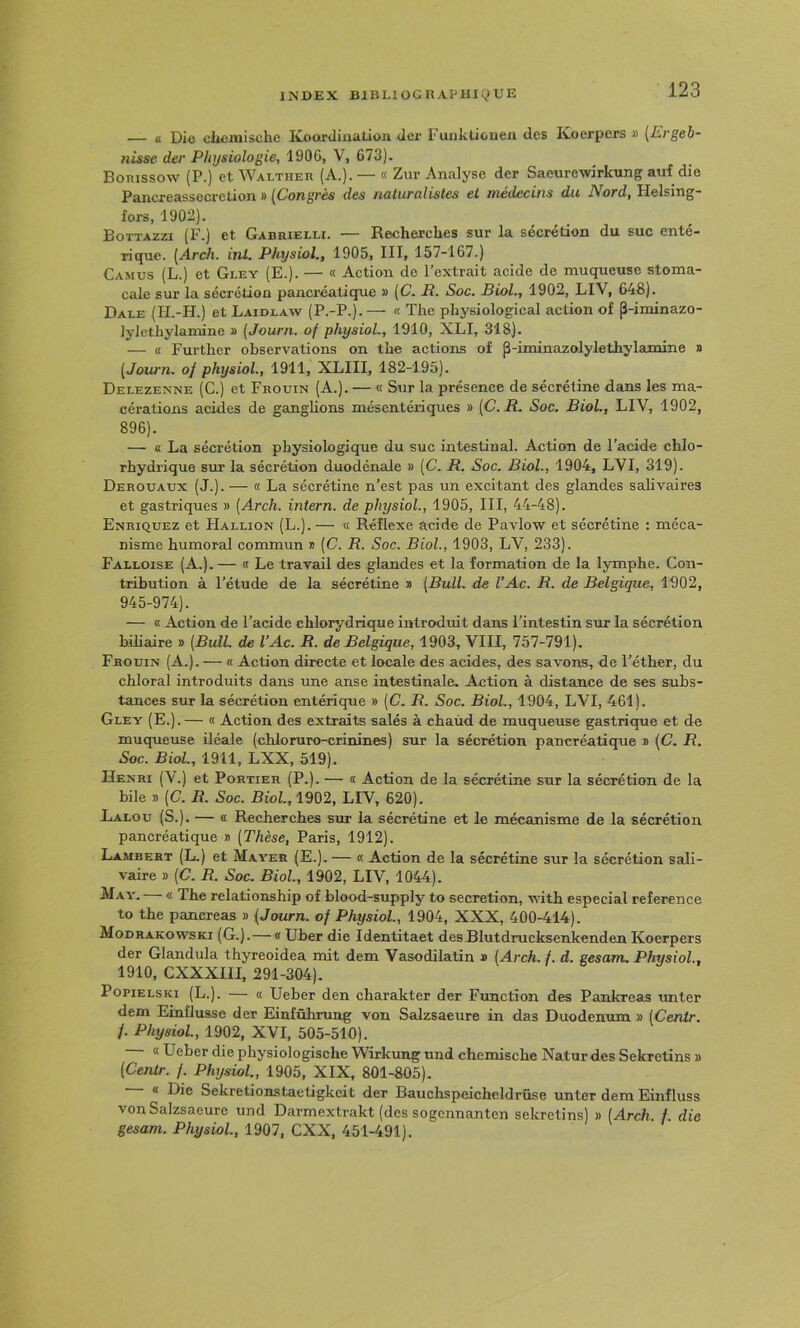 — « Di<j clicinischc lAoojdiiiülioii dcr T unktioueii des Koerpers j) (£i défi- nisse der Physiologie, 1906, V, 673). Bonissow (P.) et Walther (A.). — « Zur Analyse der Saeurewirkung auf die Pancreassecretion » [Congrès des naturalistes et médecins du Nord, Helsing- fors, 1902). Bottazzi (F.) et Gabrielli. — Recherclies sur la sécrétion du suc enté- rique. [Arch. int. Physiol., 1905, III, 157-167.) Camus (L.) et Gley (E.). — « Action de l’extrait acide de muqueuse stoma- cale sur la sécrétion pancréatique » [C. R. Soc. Biol., 1902, LIV, 648). Dale (H.-H.) et Laidlaw (P.-P.).— « The physiological action of j3-iminazo- lylethylamine » (Journ. of physiol., 1910, XLI, 318). — (( Further observations on the actions of p-iminazolylethylamine » [Journ. of physiol., 1911, XLIII, 182-195). Delezenne (C.) et Frouin (A.). — « Sur la présence de sécréline dans les ma- cérations acides de ganglions mésentériques » [C.R. Soc. Biol., LIV, 1902, 896). — a La sécrétion physiologique du suc intestinal. Action de l’acide chlo- rhydrique sur la sécrétion duodénale » [C. R. Soc. Biol., 1904, LVI, 319). Derouaux (J.). — « La sécrétine n’est pas un excitant des glandes salivaires et gastriques » [Arch. intern. de physiol., 1905, III, 44-48). Enriquez et Hallion (L.). — « Réflexe acide de Pavlow et sécrétine : méca- nisme humoral commun * [C. R. Soc. Biol., 1903, LV, 233). Falloise (A.). — « Le travail des glandes et la formation de la lymphe. Con- tribution à l’étude de la sécrétine u [Bull, de l’Ac. R. de Belgique, 1902, 945-974). — K Action de l’acide chlorydrique introduit dans l’intestin sur la sécrétion biliaire d [BulL de l’Ac. R. de Belgique, 1903, VIII, 757-791). Frouin (A.). — « Action directe et locale des acides, des savons, de l’éther, du chloral introduits dans une anse intestinale. Action à distance de ses subs- tances sur la sécrétion entérique » [C. R. Soc. Biol., 1904, LVI, 461). Gley (E.).— « Action des extraits salés à chaùd de muqueuse gastrique et de muqueuse iléale (chloruro-crinines) sur la sécrétion pancréatique » [C. R. Soc. Biol, 1911, LXX, 519). Henri (V.) et Portier (P.). — n Action de la sécrétine sur la sécrétion de la bile » [C. R. Soc. Biol, 1902, LIV, 620). Lalou (S.). — (I Recherches sur la sécrétine et le mécanisme de la sécrétion pancréatique » [Thèse, Paris, 1912). Lambert (L.) et Mayer (E.). — « Action de la sécrétine sur la sécrétion sali- vaire » [C. R. Soc. Biol, 1902, LIV, 1044). ^Iay. « The relationship of blood-supply to sécrétion, witb especial référencé to the pancréas » [Journ. of Physiol., 1904, XXX, 400-414). Modrakowski (G.).— a Uber die Identitaet des Blutdrucksenkenden Koerpers der Glandula thyreoidea nut dem Vasodilatin a [Arch. f. d. gesam. Physiol, 1910, CXXXIII, 291-304). PopiELSKi (L.). — « Ueber den charakter der Function des Pankreas unter dem Einüusse der Einfûhrung von Salzsaeure in das Duodénum a [Centr. /. Physiol, 1902, XVI, 505-510). a Ueber die physiologische Wirkung und chemische Natur des Sekretins » [Centr. f. Physiol, 1905, XIX, 801-805). « Die Sekretionstaetigkeit der Bauchspeicheldrüse unter dem Einfluss von Salzsaeure und Darmextrakt (des sogennanten sekretins) » [Arch. /. die gesam. Physiol, 1907, CXX, 451-491).