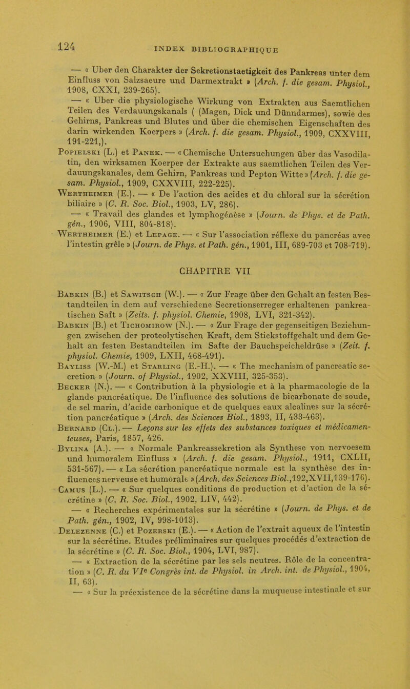 — « Uber den Charakter der Sekretionstaetigkeit des Pankreas unter dem Eintluss von Salzsaeure uud Darmextrakt » [Arch. f. die eesam Phu<iinl 1908, CXXI, 239-265). ^ ’ — « Uber die physiologische Wirkung von Extrakten ans Saemtlichen Tcilen des Verdauungskanals ( (Magen, Dick und Dûnndarmes), sowie des Gehirns, Pankreas und Blutes und über die chemischen Eigenschaften des darin wirkenden Koerpers » (Arch. /. die gesam. Physiol, 1909, CXXVIII 191-221,). PopiELsici (L.) et Panek. — «Chemische Untersuchungen über das Vasodila- tin, den wirksamen Koerper der Extrakte aus saemtlichen Teilen des Ver- dauungskanales, dem Gehirn, Pankreas und Pepton Witte » (^rc/i. /. die ge- sam. Physiol., 1909, CXXVIII, 222-225). Wertheimer (E.). — « De l’action des acides et du chloral sur la sécrétion biliaire » (C. R. Soc. Biol., 1903, LV, 286). — « Travail des glandes et lymphogénèse » [Journ. de Phys, et de Palh. gén., 1906, VIII, 804-818). Wertheimer (E.) et Lepage. — a Sur l’association réflexe du pancréas avec l’intestin grêle » [Journ. de Phys, et Path. gén., 1901, III, 689-703 et 708-719). CHAPITRE VII Babkin (B.) et Sawitsch (W.). — « Zur Frage über den Gehalt an festen Bes- tandteilen in dem auf verschiedene Secretionserreger erbaltenen pankrea- tischen Saft » [Zeits. f. physiol. Chemie, 1908, LVI, 321-342). Babkin (B.) et Tichomirow (N.). — « Zur Frage der gegenseitigen Beziehun- gen zwiscben der proteolytischen Kraft, dem Stickstoffgehalt und dem Ge- halt an festen Bestandteilen im Safte der Bauchspeicheldrüse » (Zeit. /. physiol. Chemie, 1909, LXII, 468-491). Bayliss (W.-M.) et Starling (E.-H.). — « The mechanism of pancreatic sé- crétion » [Journ. of Physiol., 1902, XXVIII, 325-353). Becker (N.). — « Contribution à la physiologie et à la pharmacologie de la glande pancréatique. De l’influence des solutions de bicarbonate de soude, de sel marin, d’acide carbonique et de quelques eaux alcalines sur la sécré- tion pancréatique » [Arch. des Sciences Biol., 1893, II, 433-463). Bernard (Cl.).— Leçons sur les effets des substances toxiques et médicamen- teuses, Paris, 1857, 426. Bylina (A.). —' « Normale Pankreassekretion als Synthèse von nervoesem und humoralem Einfluss » [Arch. f. die gesam. Physiol., 1911, CXLII, 531-567).— « La sécrétion pancréatique normale est la synthèse des in- fluences nerveuse et humorale » [Arch. des Sciences RioZ.,192,XVI 1,139-176). Camus (L.). — a Sur quelques conditions de production et d’action de la sé- crétine » [C. R. Soc. Biol., 1902, LIV, 442). — « Recherches expérimentales sur la sécrétine » [Journ. de Phys, et de Path. gén., 1902, IV, 998-1013). Delezenne (C.) et Pozerski (E.). — « Action de l’extrait aqueux de 1 intestin sur la sécrétine. Etudes préliminaires sur quelques procédés d extraction de la sécrétine » [C. R. Soc. Biol., 1904, LVI, 987). — » Extraction de la sécrétine par les sels neutres. Rôle de la concentra- tion » [C. R. du VB Congrès int. de Physiol. in Arch. int. de Physiol., 190 i, II, 63). — a Sur la préexistence de la sécrétine dans la muqueuse intestinale et sur