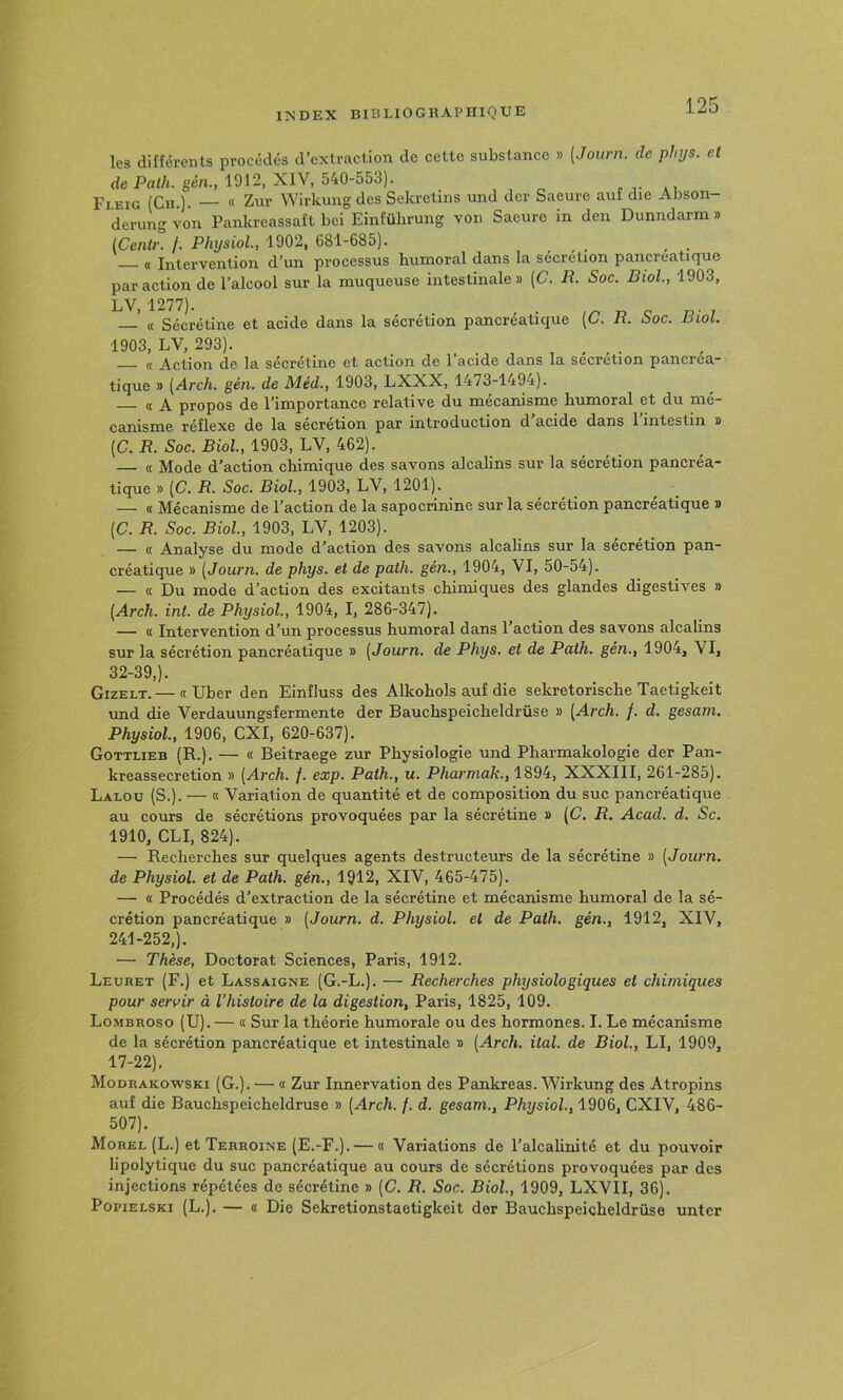 les différents procédés d’extraction de celle substance » [Journ. de phijs. et rie Pflt/i. gén., 1912, XIV, 540-553). r ,• ai Fleig (Ch.). — « Zur Wirkung des Sekrclins und der Saeure aut die Abson- derung von Pankreassaît bei Einfülirung von Saeure in den Dunndarna » (Centr. f. Physiol., 1902, 681-685). — « Intervention d’un processus humoral dans la sécrétion pancréatique par action de l’alcool sur la muqueuse intestinale» (C. R. Soc. Biol, 1903, LV, 1277). ’ « Sécrétine et acide dans la sécrétion pancréatique {C. R. Soc. Biol. 1903, LV, 293). _ . (( jVetion de Is. sécrd-inc Gt cictioH de 1 3cide dcins lo. sécrétion poncreo.- tique » (Arch. gén. de Méd., 1903, LXXX, 1473-1494). ((A propos de l’importance relative du mécanisme humoral et du mé- canisme réflexe de la sécrétion par introduction d acide dans 1 intestin » [C. R. Soc. Biol, 1903, LV, 462). — « Mode d’action chimique des savons alcalins sur la sécrétion pancréa- tique » (C. R. Soc. Biol, 1903, LV, 1201). — « Mécanisme de l’action de la sapoerinine sur la sécrétion pancréatique » {C. R. Soc. Biol, 1903, LV, 1203). — « Analyse du mode d’action des savons alcalins sur la sécrétion pan- créatique » [Journ. de phys. et de path. gén., 1904, VI, 50-54). — « Du mode d’action des excitants chimiques des glandes digestives » [Arch. int. de Physiol, 1904, I, 286-347). — « Intervention d’un processus humoral dans l’action des savons alcalins sur la sécrétion pancréatique » [Journ. de Phys, et de Path. gen., 1904, VI, 32-39,). Gizelt.— « Uber den Einfluss des Alkohols auf die sekretorische Taetigkeit und die Verdauungsfermente der Bauchspeicheldrüse » [Arch. f. d. gesam. Physiol, 1906, CXI, 620-637). Gottlieb (R.). — « Beitraege zur Physiologie und Pharmakologie der Pan- kreassecretion » [Arch. /. exp. Path., u. Pharmak., 1894, XXXIII, 261-285). Lalou (S.). — « Variation de quantité et de composition du suc pancréatique au cours de sécrétions provoquées par la sécrétine » [C. R. Acad. d. Sc. 1910, CLI, 824). — Recherches sur quelques agents destructeurs de la sécrétine » [Journ. de Physiol. et de Path. gén., 1912, XIV, 465-475). — « Procédés d’extraction de la séerétine et mécanisme humoral de la sé- crétion pancréatique » [Journ. d. Physiol. et de Path. gén., 1912, XIV, 241-252,). — Thèse, Doctorat Sciences, Paris, 1912. Leuret (F.) et Lassaigne (G.-L.). — Recherches physiologiques et chimiques pour servir à l’histoire de la digestion, Paris, 1825, 109. Lombroso (U). — « Sur la théorie humorale ou des hormones. I. Le mécanisme de la sécrétion pancréatique et intestinale » [Arch. ital. de Biol, LI, 1909, 17-22), Modrakowski (G.). — « Zur Innervation des Pankreas. Wirkung des Atropins auf die Bauchspeicheldrüse » [Arch. f. d. gesam., Physiol, 1906, CXIV, 486- 507). Morel (L.) et Terroine (E.-F.). — a Variations de l’alcahnité et du pouvoir lipolylique du suc pancréatique au cours de sécrétions provoquées par des injections répétées de sécrétine » [C. R. Soc. Biol., 1909, LXVII, 36). PopiELSKi (L.). — « Die Sekretionstaetigkeit der Bauchspeicheldrüse unter