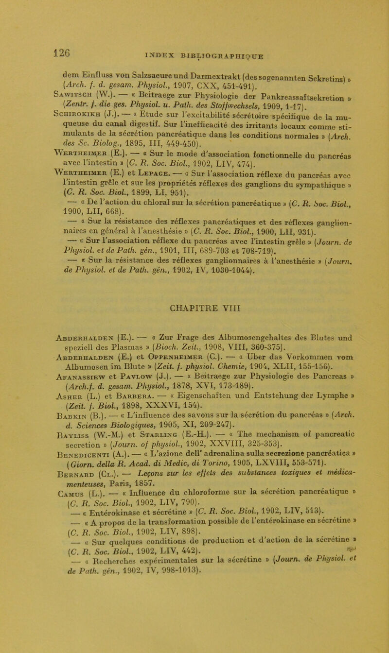 dem Einfluss von Salzsaeure und Darmextrakt (des sogenannten Sekretinsl » [Arch. /. d. gesam. Physiol, 1907, CXX, 451-491). Sawitsch (W.). — « Beitraege zur Physiologie der Pankreassaîlsekretion » (Zenlr. /. die ges. Physiol. u. Path. des Stoffwechsels, 1909, 1-17). ScHiROKiKH (J.),— « Etude sur l’excitabilité sécrétoire spécifique de la mu- queuse du canal digestif. Sur l’iirefficacité des irritants locaux comme sti- mulants de la sécrétion pancréatique dans les conditions normales » (.<4rcA. des Sc. Biolog., 1895, III, 449-450). Wertheia^er (E.). K Sur le mode d association fonctionnelle du pancréas avec l’intestin » [C. R. Soc. Biol., 1902, LIV, 474). \Vertheimer (E.) et Lepage. « Sur 1 association réflexe du pancréas avec 1 intestin grêle et sur les propriétés réflexes des ganglions du sympatliique » {C. R. Soc. Biol, 1899, LI, 951). — « De l’action du chloral sm la sécrétion pancréatique » IC. R. Soc. Biol, 1900, LU, 668). — « Sur la résistance des réflexes pancréatiques et des réflexes ganglion- naires en général à l’anesthésie » [C. R. Soc. Biol, 1900, LII, 931). — « Sur l’association réflexe du pancréas avec l’intestin grêle » (Journ. de Physiol. et de Path. gén., 1901, III, 689-703 et 708-719). — « Sur la résistance des réflexes ganglionnaires à l’anesthésie » (Journ. de Physiol. et de Path. gén., 1902, IV, 1030-1044). CHAPITRE VIII Abderhalden (E.). — « Zur Frage des Albumosengehaltes des Blutes und speziell des Plasmas » (Bioch. Zeil, 1908, VIII, 360-375). Abderhalden (E.) et Oppenheimer (C.). — a Uber das Vorkommen vom Albumosen im Blute » (Zeil f. physiol. Chemie, 1904, XLII, 155-156). Afanassiew et Pavlow (J.). — « Beitraege zur Physiologie des Pancréas » (Arch.f. d. gesam. Physiol, 1878, XVI, 173-189). Asher (L.) et Barbera. — « Eigenschaften und Entstehimg der Lymphe » (Zeil f. Biol, 1898, XXXVI, 154). Babkin (B.). — « L’influence des savons sur la sécrétion du pancréas » [Arch. d. Sciences Biologiques, 1905, XI, 209-247). Bayliss (W.-M.) et Starling (E.-H.). — « The mechanism of pancreatic sécrétion » (Journ. of physiol, 1902, XXVIII, 325-353). Benedicenti (A.). — « L’azione delT adrenalina sulla secrezione pancréatica » (Giorn. délia R. Acad, di Medic, di Torino, 1905, LXVIII, 553-571). Bernard (Cl.). — Leçons sur les effets des substances toxiques et médica- menteuses, Paris, 1857. Camus (L.). — « Influence du chloroforme sur la sécrétion pancréatique » (C. R. Soc. Biol, 1902, LIV, 790). a Entérokinase et sécretine » (C. R. Soc. Biol, 1902, LIV, 513). « A propos de la transformation possible de l’entérokinase en sécrétine » (C. R. Soc. Biol, 1902, LIV, 898). « Sur quelques conditions de production et d’action de la sécrétine i> (C. R. Soc. Biol, 1902, LIV, 442). — « Recherches expérimentales sur la sécrétine » (Journ. de Physiol. et de Path. gén., 1902, IV, 998-1013).