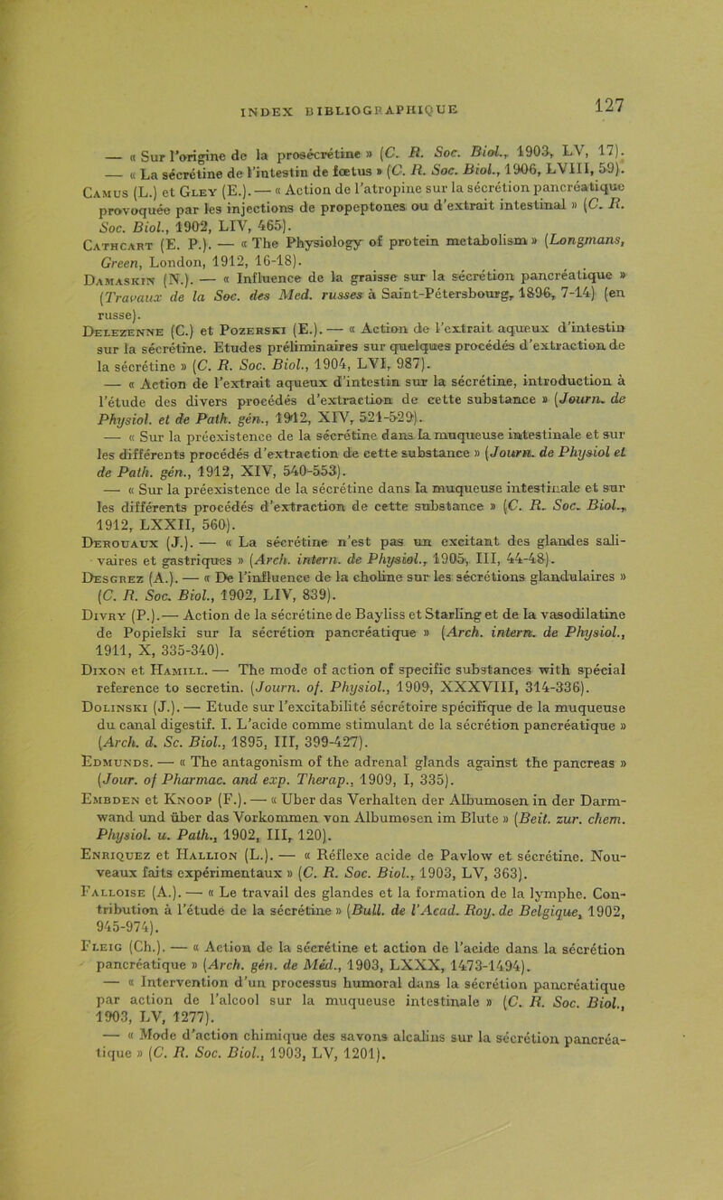 « Sur l’origine de la proeécrétine » (C, R. Soc. Biol.y 190&, LV, 17). — « La sécrétine de l’intestin de fœtus » [C. R. Soc. Biol., 1906, LVIII, 59). Camus (L.) et Gley (E.). — « Action de l’atropine sur la sécrétion pancréatique provoquée par les injections de propeptones ou d extrait intestinal » {C. R. Soc. Biol., 1902, LIV, 465). Cathcart (E. P.). — «The Physiology of protein metabolism,» (Longmans, Green, London, 1912, 16-18). Damaskin (N.). — « Influence de la graisse sur la sécrétion pancréatique » (Travaux de la Soc. des Med. russes à SaJnt-Pétersbourgr 1896, 7-14) (en russe). Delezenne (C.) et Pozerski (E.).— « Action de l’extrait aqueux d’intestin sur la sécrétine. Etudes préliminaires sur qnaelqnes procédés d’extraction de la sécrétine » (C. R. Soc. Biol., 1904, LVI, 987). — « Action de l’extrait aqueux d’intestin sur la sécrétine, introduction à l’étude des divers procédés d’extraction de cette substance » (Journ. de Physiol. et de Path. gén., 19d2, XIV, 521-529). — K Sur la préexistence de la sécrétine dans la muqueuse intestinale et sur les différents procédés d’extraction de cette substance » (Journ. de Physiol et de Path. gén., 1912, XIV, 540-553). — « Sur la préexistence de la sécrétine dans la muqueuse intestinale et sur les différents procédés d’extraction de cette substance » (C. R. Soc. Biol.y 1912, LXXII, 560). Derouaux (J.). — « La sécrétine n’est pas un excitant des glandes sali- vaires et gastriques » (Arch. interii. de Physiol.y 1905', III, 44-48). Desgrez (A.). — « De l’influence de la ebobne sur les sécrétions glandulaires » (C. R. Soc. Biol, 1902, LIV, 839). Divry (P.).— Action de la sécrétine de Bayliss et Starling et de la vasodilatine de Popielski sur la sécrétion pancréatique » (Arch. intern. de Physiol, 1911, X, 335-340). Dixon et Hamill. — The mode oî action of spécifie substances with spécial reference to secretin. (Journ. of. Physiol, 1909, XXXVIII, 314-336). Dolinski (J.). — Etude sur l’excitabilité sécrétoire spécifique de la muqueuse du canal digestif. I. L’acide comme stimulant de la sécrétion pancréatique » (Arch. d. Sc. Biol, 1895, III, 399-427). Edmunds. — « The antagonism of tbe adrenal glands against tbe pancréas » (Jour, of Pharmac. and exp. Therap., 1909, I, 335). Embden et Knoop (F.). — « Uber das Verhalten der Albumosen in der Darm- wand und über das Vorkommen von Albumosen im Blute » (Beit. zur. chem. Physiol. U. Path., 1902, III, 120). Enriquez et FIallion (L.). — « Réflexe acide de Pavlow et sécrétine. Nou- veaux faits expérimentaux » (C. R. Soc. Biol, 1903, LV, 363). Falloise (A.). — « Le travail des glandes et la formation de la lymphe. Con- tribution à l’étude de la sécrétine » (Bull, de l’Acad. Roy. de Belgique, 1902, 945-974). Fi,eig (Ch.). — « Action de la sécrétine et action de l’acide dans la sécrétion pancréatique » (Arch. gén. de Méd., 1903, LXXX, 1473-1494). — « Intervention d’un processus humoral dans la sécrétion pancréatique par action de l’alcool sur la muqueuse intestinale » (C. R. Soc. Biol, 1903, LV, 1277). — « Mode d’action chimique des savons alcalins sur la sécrétion pancréa- tique » (C. R. Soc. Biol, 1903, LV, 1201).