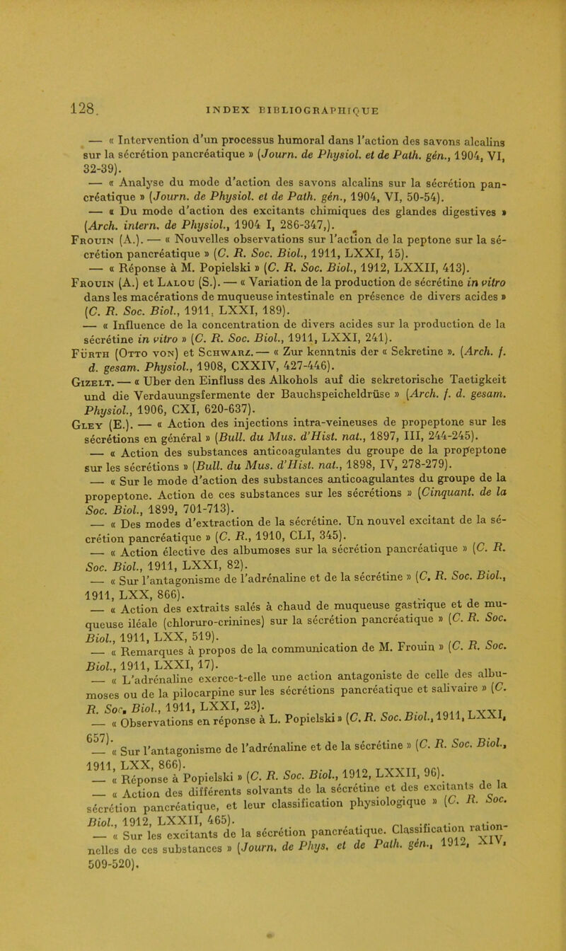 — « Intervention d’un processus humoral dans l’action des savons alcalins sur la sécrétion pancréatique » (Journ. de Physiol. et de Palh. gén., 1904, VI, 32-39). — « Analyse du mode d’action des savons alcalins sur la sécrétion pan- créatique » (Journ. de Physiol. et de Path. gén., 1904, VI, 50-54). — « Du mode d’action des excitants chimiques des glandes digestives * (Arch. iniern, de Physiol., 1904 I, 286-347,). Frouin (A.). — « Nouvelles observations sur l’action de la peptone sur la sé- crétion pancréatique » (C. R. Soc. Biol., 1911, LXXI, 15). — O Réponse à M. Popielski » (C. R. Soc. Biol., 1912, LXXII, 413). Frouin (A.) et Lalou (S.). — « Variation de la production de sécrétine in vitro dans les macérations de muqueuse intestinale en présence de divers acides » (C. R. Soc. Biol, 1911, LXXI, 189). — « Influence de la concentration de divers acides sur la production de la sécrétine in vitro » [C. R. Soc. Biol, 1911, LXXI, 241). Fürth (Otto von) et Schwarz.— « Zur kenntnis der « Sekretine ». [Arch. f. d. gesam. Physiol., 1908, CXXIV, 427-446). GizELT. — Œ Uber den Einfluss des Alkohols auf die sekretorische Taetigkeit und die Verdauungsfermente der Bauchspeicheldrüse » [Arch. f. d. gesam. Physiol., 1906, CXI, 620-637). Gley (E.). — « Action des injections intra-veineuses de propeptone sur les sécrétions en général » [Bull, du Mus. d’Hist. nat., 1897, III, 244-245). — a Action des substances anticoagulantes du groupe de la propeptone sur les sécrétions » [Bull, du Mus. d Ilist. nat., 1898, IV, 278-279). « Sur le mode d’action des substances anticoagulantes du groupe de la propeptone. Action de ces substances sur les sécrétions » [Cinquant. de la Soc. Biol, 1899, 701-713). (( Des modes d’extraction de la sécrétine. Un nouvel excitant de la sé- crétion pancréatique » [C. R., 1910, CLI, 345). « Action élective des albumoses sur la sécrétion pancréatique » [C. R. Soc. Biol, 1911, LXXI, 82). _ « Sur l’antagonisme de l’adrénaline et de la secretine » [C. R. Soc. Biol., 1911, LXX, 866). « Action des extraits salés à chaud de muqueuse gastrique et de mu- queuse iléale (chloruro-crinines) sur la sécrétion pancréatique » [C. R. Soc. Biol, 1911, LXX, 519). , T- • a Remarques à propos de la communication de M. trouin » (L. n. :>oc. Rio!., 1911, LXXI, 17). . « L’adrénaline exerce-t-elle une action antagoniste de celle des alliu- moses ou de la pilocarpine sur les sécrétions pancréatique et salivaire » [C. R. Socm Biol, 1911, LXXI, 23). . n c d- ; i vvi — « Observations en réponse à L. Popielski » [C. R. Soc. Biol, 1911, LXXI, Sur l’antagonisme de l’adrénaline et de la sécrétine » [C. R. Soc. Biol. — « Réponse à Popielski » [C. R. Soc. Biol, 1912, LXXII, 96). — a Action des différents solvants de la sécrétine et des excitanls de la sécrétion pancréatique, et leur classification physiologique » (C. R. Soc. Biol, 1912, LXXII, 465). . . „niion- — « Sur les excitants de la sécrétion pancréatique. Classificatmn ration nellcs de ces substances » [Journ. de Phys, et de Palh. gén., 191 , - « 509-520).