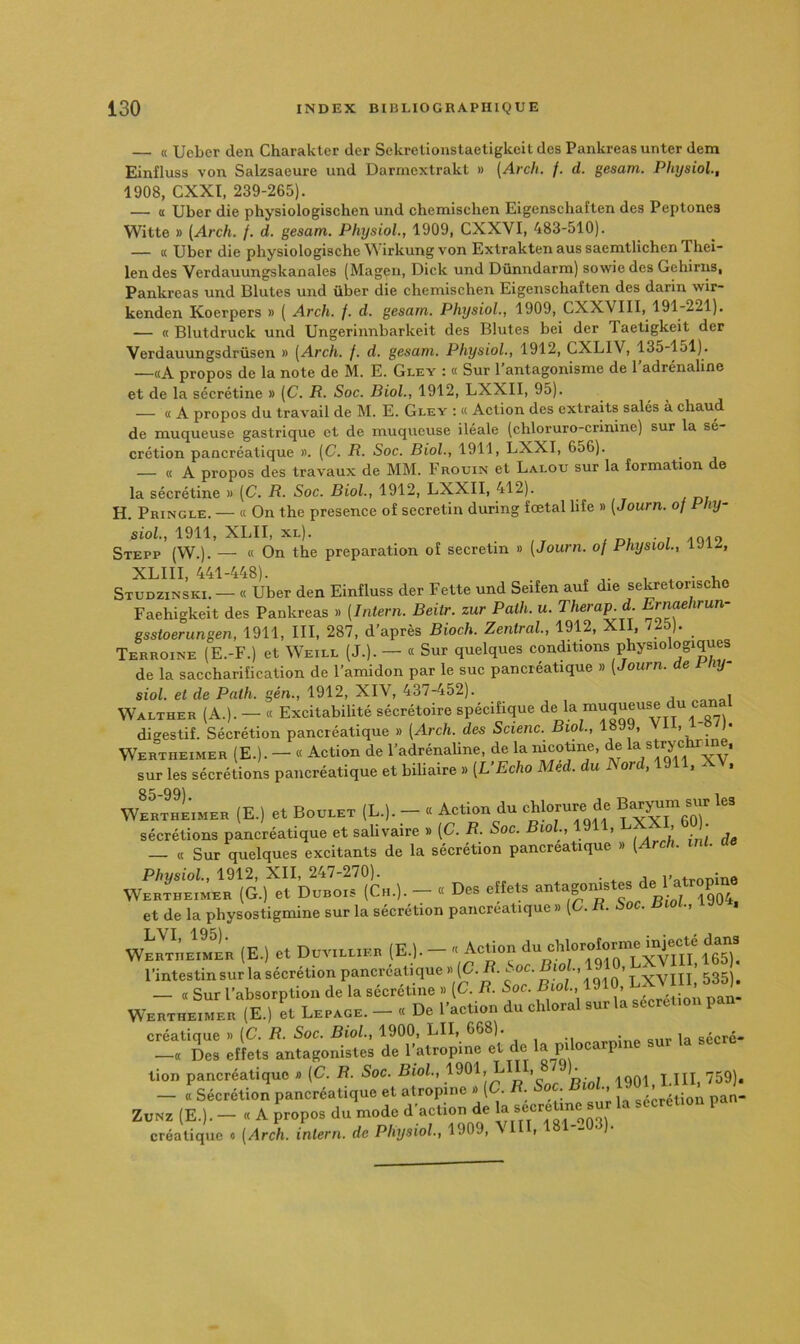 — « Uebcr den Charakter der Sekretionslaetigkeit des Pankreasunter dem Einfluss von Salzsaeure und Darmextrakt » (Arch. /. d. gesam. Physiol., 1908, CXXI, 239-265). — « Uber die physiologischen und chemischen Eigenschaften des Peptones Witte » (Arch. f. d. gesam. Physiol,, 1909, CXXVI, 483-510). — K Uber die physiologische irkung von Exlrakten aus saemtlichen Thei- len des Verdauungskanales (Mageii, Dick und Dünndarm) sowie des Gehirns, Pankreas und Blutes und über die chemischen Eigenschaften des darin wir- kenden Koerpers » ( Arch. f. d. gesam. Physiol., 1909, CXXVIII, 191-221). — « Blutdruck und Ungerinnbarkeit des Blutes bei der Taetigkeit der Verdauungsdrüsen » (Arch. f. d. gesam. Physiol., 1912, CXLIV, 135-151). —«A propos de la note de M. E. Gley : « Sur 1 antagonisme de 1 adrénaline et de la sécrétine » (C. R. Soc. Biol., 1912, LXXII, 95). — « A propos du travail de M. E. Gley : « Action des extraits salés à chaud de muqueuse gastrique et de muqueuse iléale (chloruro-crinine) sur la sé crétion pancréatique ». (C. R. Soc. Biol., 1911, LXXI, 656). — « A propos des travaux de MM. Frouin et Lalou sur la formation de la sécrétine » (C. R. Soc. Biol., 1912, LXXII, 412). H. Phingle. — « On the presence of secretin during fœtal hfe » (Journ. of Pny~ sioh, 1911, XLII, XL). , ui ■ 1 Stepp (W.). — « On the préparation of secretin » (Journ. of Physiol., iJiiS, XLIII, 441-448). „ , Studzinski. — « Uber den Einfluss der Fette und Seifen auf die sekretonscho Faehigkeit des Pankreas » (Intern. Beitr. zur Path. u. Thera^d. Ernaehrun- gsstoerungen, 1911, III, 287, d’après Bioch. Zentral, 1912, XII, 725). Terroine (E.-F.) et Weill (J.). — « Sur quelques conditions physiologiques de la saccharification de l’amidon par le suc pancréatique » (Journ. de ynj- siol. et de Path. gén., 1912, XIV, 437-452). Walther (A.). — « Excitabilité sécrétoire spécifique digestif. Sécrétion pancréatique » (Arch. des Scienc. Bio •> ’ ’ . Wertheimer (E.). — « Action de l’adrénaline, de la “cotine, de strye ^ , sur les sécrétions pancréatique et biliaire » (L’Echo Med. du A ord, 19 . - . WERTHEIMER (E.) et BouLET (L.). - « Action du chlorure de Bar^ni^sur les sécrétions pancréatique et salivaire » (C. iî. Soc. lo ., , ’ . ^ — « Sur quelques excitants de la sécrétion pancréatique » (Arch. mi. ae Physiol, 1912, XII, 247-270). • l’^tronine W..TB..MB. (G.) et Dubo.s (C„.). - . Des eftets “‘“S»»''* et de la physostigmine sur la sécrétion pancréatique » (C. . • > WertiieimIr (E.) et Duvillier (E-)-—  Àct'°« E^ToiEexEih! l’intestin sur la sécrétion pancréatique y>(C. . ^oc. ’ t xVIIl' 535)» — . Sur l’absorption de la scerétine . (C. iî. Soc. Bwl 1910, Ib ^ WanTHEiMEn (E.) et Lepaoe. - . De l’action du cldoral sur la secrcl.on pan créatique » (C. /?. Soc, Biol., 1900, LU, 668). _ sécré- —<c Des effets antagonistes de l’atropine et de la pilocarpin tion pancréatique » (C. R. Soc. Biol, E K ^ ,.59)^ — « Sécrétion pancréatique et atropine » (C. . • > - pan- ZuNz (E.). — « A propos du mode d’action de la créatique « (Arch. intern. de Physiol, 1909, VIII, 181--03).