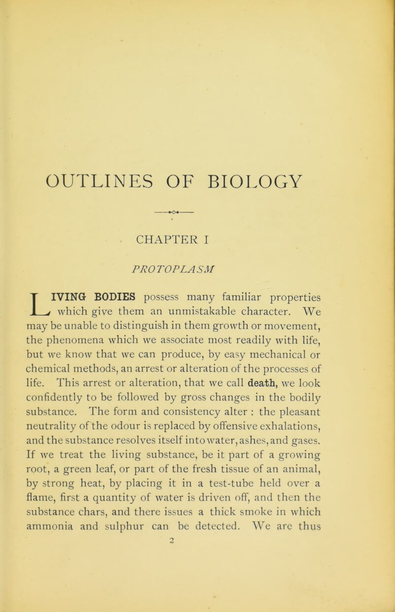 OUTLINES OF BIOLOGY CHAPTER I PROTOPLASM IVING BODIES possess many familiar properties which give them an unmistakable character. We may be unable to distinguish in them growth or movement, the phenomena which we associate most readily with life, but we know that we can produce, by easy mechanical or chemical methods, an arrest or alteration of the processes of life. This arrest or alteration, that we call death, we look confidently to be followed by gross changes in the bodily substance. The form and consistency alter : the pleasant neutrality of the odour is replaced by offensive exhalations, and the substance resolves itself into water, ashes, and gases. If we treat the living substance, be it part of a growing root, a green leaf, or part of the fresh tissue of an animal, by strong heat, by placing it in a test-tube held over a flame, first a quantity of water is driven off, and then the substance chars, and there issues a thick smoke in which ammonia and sulphur can be detected. We are thus