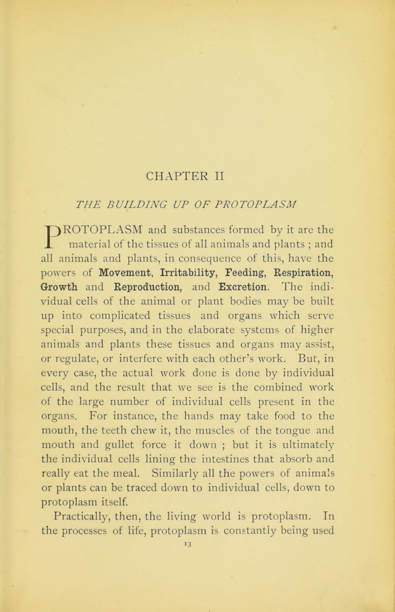 THE BUILDING UP OF PROTOPLASM ROTOPLASM and substances formed by it are the material of the tissues of all animals and plants ; and all animals and plants, in consequence of this, have the powers of Movement, Irritability, Feeding, Respiration, Growth and Reproduction, and Excretion. The indi- vidual cells of the animal or plant bodies may be built up into complicated tissues and organs which serve special purposes, and in the elaborate systems of higher animals and plants these tissues and organs may assist, or regulate, or interfere with each other’s work. But, in every case, the actual work done is done by individual cells, and the result that we see is the combined work of the large number of individual cells present in the organs. For instance, the hands may take food to the mouth, the teeth chew it, the muscles of the tongue and mouth and gullet force it down ; but it is ultimately the individual cells lining the intestines that absorb and really eat the meal. Similarly all the powers of animals or plants can be traced down to individual cells, down to protoplasm itself. Practically, then, the living world is protoplasm. In the processes of life, protoplasm is constantly being used