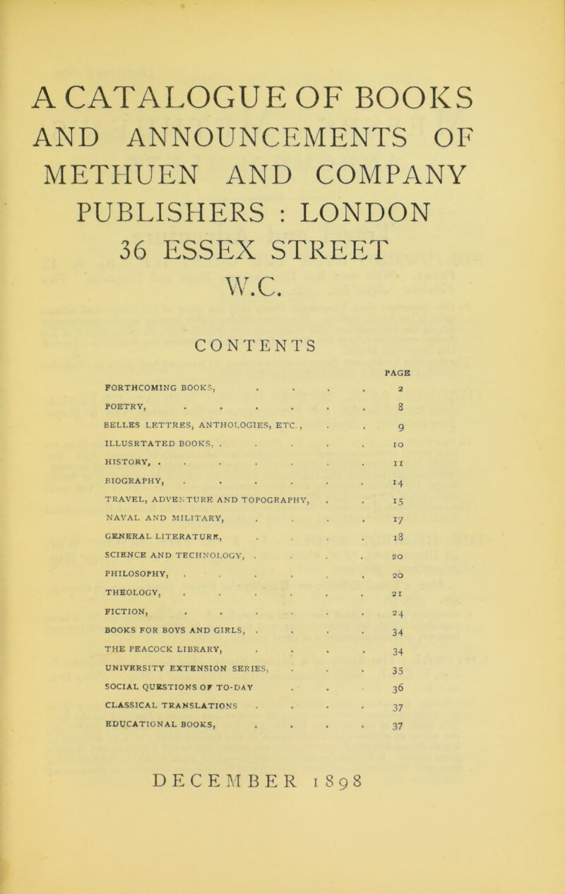 A CATALOGUE OF BOOKS AND ANNOUNCEMENTS OE METHUEN AND COMPANY PUBLISHERS : LONDON 36 ESSEX STREET W.C. CONTENTS FORTHCOMING BOOKS, POETRY, .... BELI.KS LETTRES, ANTHOLOGIES, ETC., ILLUSRTATED BOOKS, . HISTORY, ..... BIOGRAPHY, .... TRAVEL, ADVENTURE AND TOPOGRAPHY, NAVAL AND MILITARY, GENERAL LITERATURE, SCIENCE AND TECHNOLOGY, . PHILOSOPHY, .... THEOLOGY, .... FICTION, .... BOOKS FOR BOYS AND GIRLS, THE PEACOCK LIBRARY, UNIVERSITY EXTENSION SERIES, SOCIAL QUESTIONS or TO-DAY CLASSICAL TRANSLATIONS EDUCATIONAL BOOKS, PAGE 2 8 9 10 11 15 I'/ i3 20 20 21 24 34 34 35 36 37 37 DECEMBER 1898