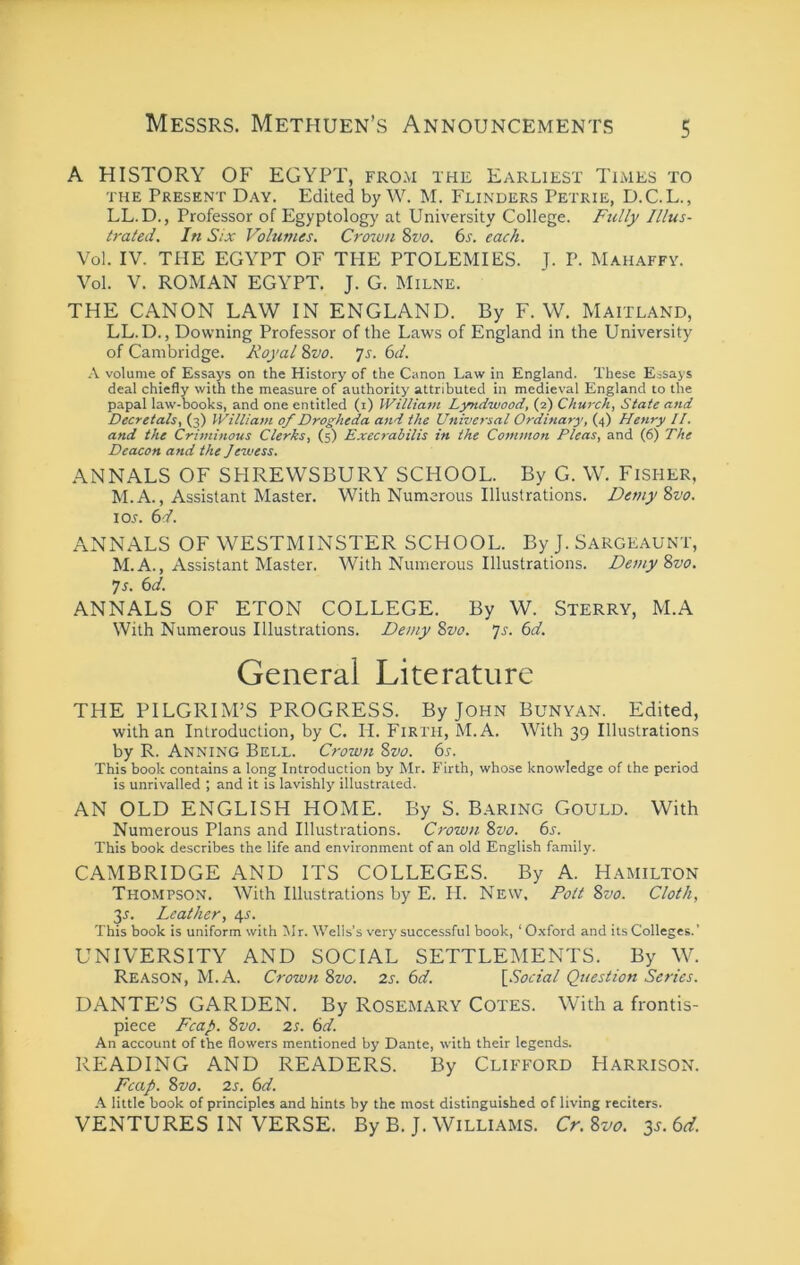 A HISTORY OP’ EGYPT, from the Earliest Times to THE Present Day. Edited by W. M. Flinders Petrie, D.C.L., LL.D., Professor of Egyptology at University College. Fully Illus- trated. In Six Volumes. Croton 8vo. 6s. each. Vol. IV. THE EGYPT OF THE PTOLEMIES. J. P. Mahaffy. Vol. V. ROMAN EGYPT. J. G. Milne. THE CANON LAW IN ENGLAND. By F. W. Maitland, LL.D., Downing Professor of the Laws of England in the University of Cambridge. Royal 8vo. Js. 6d. A volume of Essays on the History of the Canon Law in England. These Essays deal chiefly with the measure of authority attributed in medieval England to the papal law-books, and one entitled (i) William Lyndwood, (2) Churchy State and Decretals, (3) William of Drogheda and the Universal Ordinary, (4) Henry II. and the Criminous Clerks, (5) E.xecrabilis in the Common Pleas, and (6) The Deacon and the Jewess. ANNALS OF SHREWSBURY SCHOOL. By G. W. Fisher, M.A., Assistant Master. With Numerous Illustrations. Demy 8vo. 105. 6d. ANNALS OF WESTMINSTER SCHOOL. By J. Sargeaunt, M.A., Assistant Master. With Numerous Illustrations. Demy 8vo. Is. 6d. ANNALS OF ETON COLLEGE. By W. Sterry, M.A With Numerous Illustrations. Demy 8vo. p. 6d. General Literature THE PILGRIM’S PROGRESS. By John Bunyan. Edited, with an Introduction, by C. H. Firth, M.A. With 39 Illustrations by R. Anning Bell. Crown 8vo. 6s. This book contains a long Introduction by Mr. Firth, whose knowledge of the period is unrivalled ; and it is lavishly illustrated. AN OLD ENGLISH HOME. By S. B.\ring Gould. With Numerous Plans and Illustrations. Crown 8vo. 6s. This book describes the life and environment of an old English family. CAMBRIDGE AND ITS COLLEGES. By A. Hamilton Thompson. With Illustrations by E. H. New, Pott 8vo. Cloth, 35. Leather, 45. This book is uniform with Mr. Wells's very successful book, ‘ Oxford and its Colleges.’ UNIVERSITY AND SOCIAL SETTLEMENTS. By W. Reason, M.A. Crown 8vo. 2s. 6d. [Social Question Series. DANTE’S GARDEN. By Rosemary Cotes. With a frontis- piece Fcap. 8vo. 2s. 6d. An account of the flowers mentioned by Dante, with their legends. READING AND READERS. By Clifford Harrison. Fcap. 8vo. 2s. 6d. S little book of principles and hints by the most distinguished of living reciters. VENTURES IN VERSE. By B. J. Williams. Cr.8vo. 3s. 6d.