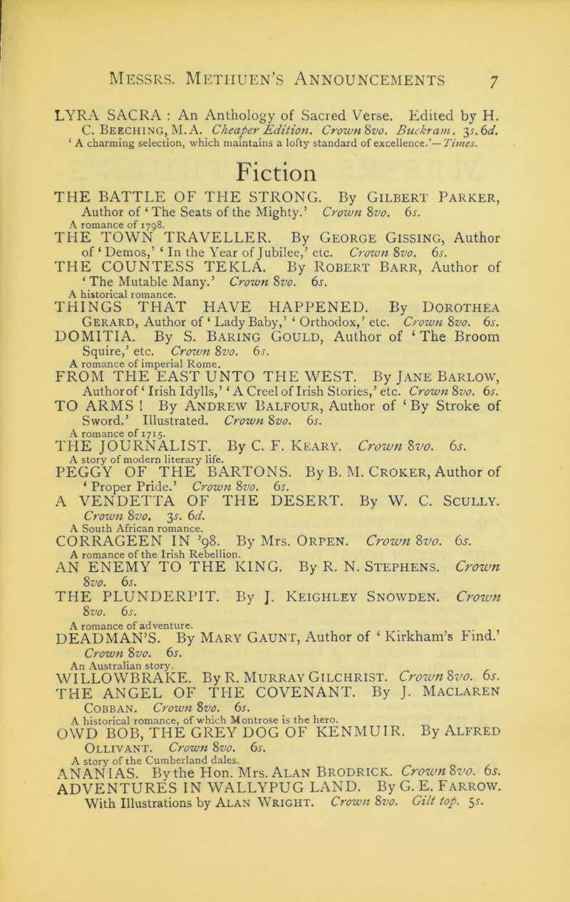 LYRA SACRA : An Anthology of Sacred Verse. Edited by H. C. Beeching, M. A. Cheaper Edition. Crown^vo. Buckram. 2s.6d. ‘ A charming selection, which maintains a lofty standard of excellence.'—7’tWi. Fiction THE BATTLE OF THE STRONG. By Gilbert Parker, Author of ‘ The Seats of the Mighty.’ Crown %vo. 6s. A romance of 1798. THE TOWN TRAVELLER. By George Gissing, Author of ‘ Demos,’ ‘ In the Year of Jubilee,’ etc. Croton %vo. 6s. THE COUNTESS TEKLA. By Robert Barr, Author of ‘ The Mutable Many.’ Crown 8vo. 6s, A historical romance. THINGS THAT HAVE HAPPENED. By Dorothea Gerard, Author of ‘ Lady Baby,’ ‘ Orthodox,’ etc. Crown 8vo. 6s. DOMITIA. By S. Baring Gould, Author of ‘The Broom Squire,’ etc. Croton 8vo. 6s. A romance of imperial Rome. FROM THE EAST UNTO THE WEST. By Jane Barlow, Authorof ‘ Irish Idylls,’ ‘ A Creel of Irish Stories,’ etc. Crown 8vo. 6s. TO ARMS ! By ANDREW Balfour, Author of ‘ By Stroke of Sword.’ Illustrated. Crown 8vo. 6s. A romance of 1715. THE JOURNALIST. By C. F. Keary. Crotvn Svo. 6s. A story of modern literary life. PEGGY OF THE BARTONS. By B. M. Croker, Author of ‘ Proper Pride.’ Crown 8vo. 6s. A VENDETTA OF THE DESERT. By W. C. Scully. Croton 8vo, 3^. 6d. A South African romance. CORRAGEEN IN ’98. By Mrs. Orpen. Crotvti 8vo. 6s. A romance of the Irish Rebellion. AN ENEMY TO THE KING. By R. N. Stephens. Crown Svo. 6s. THE PLUNDERPIT. By J. Keighley Snowden. Crown 8vo. 6s. A romance of adventure. DEAD MAN’S. By Mary Gaunt, Author of ‘ Kirkham’s Find. Crown 8vo. 6s. An Australian story. WILLOWBRAKE. By R. Murray Gilchrist. Crown 8vo. 6s. THE ANGEL OF THE COVENANT. By J. Maclaren Cobban. Crown 8vo. 6s. A historical romance, of which Montrose is the hero. OWD BOB, THE GREY DOG OF KENMUIR. By Alfred Ollivant. Crown 8vo. 6s. A story of the Cumberland dales. ANANIAS. By the Hon. Mrs. Alan Brodrick. Crown8vo. 6s. ADVENTURES IN WALLYPUG LAND. By G. E. Farrow. With Illustrations by Alan Wright. Crown 8vo. Gilt top. 55.