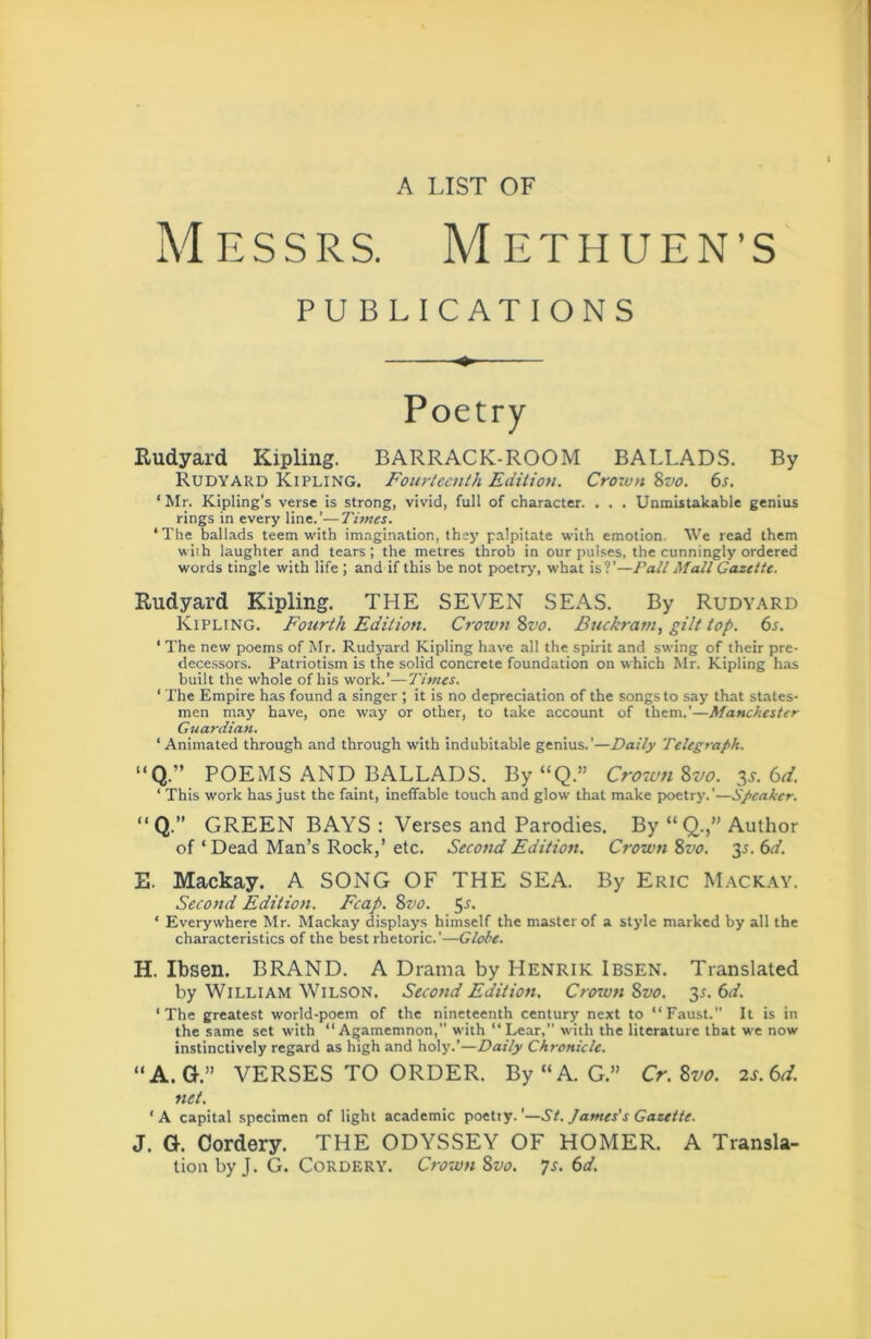 A LIST OF Messrs. Methuen’s PUBLICATIONS Poetry Eudyard Kipling. BARRACK-ROOM BALLADS. By Rudyard Kipling. Fourteenth Edition. Crown 8vo. 6s. ‘Mr. Kipling's verse is strong, vivid, full of character. . . . Unmistakable genius rings in every line.’—Times. ‘The ballads teem with imagination, they palpitate with emotion. We read them with laughter and tears; the metres throb in our pul.ses, the cunningly ordered words tingle with life ; and if this be not poetry, wbat is?’—Pall Mall Gazette. Rudyard Kipling. THE SEVEN SEAS. By Rudyard Kipling. Fourth Edition. Crown 8vo. Buckram, gilt top. 6s. ' The new poems of Mr. Rudyard Kipling have all the spirit and swing of their pre- decessors. Patriotism is the solid concrete foundation on which Mr. Kipling has built the whole of his work.’—Times. ‘ The Empire has found a singer ; it is no depreciation of the songs to say that states- men may have, one way or other, to take account of them.’—Manchester Guardian. ‘Animated through and through with indubitable genius.’—Daily Telegraph. “Q.” POEMS AND BALLADS. By “Q.” Crowti^vo. 3s. 6d. ‘ This work has just the faint, ineffable touch and glow that make poetry.’—Speaker. ” Q.” GREEN BAYS : Verses and Parodies. By “ Q.,” Author of ‘ Dead Man’s Rock,’ etc. Secotid Edition. Crown 8vo. 3s. 6d. E. Mackay. A SONG OF THE SEA. By Eric Mackay. Second Edition. Fcap. 8z’0. 3s. ‘ Everywhere Mr. Mackay displays himself the master of a style marked by all the characteristics of the best rhetoric.’—Globe. H. Ibsen. BRAND. A Drama by Henrik Ibsen. Translated by William Wilson. Second Edition, Crown 8vo. 35. 6d. ‘The greatest world-poem of the nineteenth century next to “Faust. It is in the same set with “Agamemnon, with “Lear,” with the literature that we now instinctively regard as high and holy.’—Daily Chronicle. “A.G.” VERSES TO ORDER. By“A. G.” Cr.8vo. 2s.6d. net. ‘A capital specimen of light academic poetty. ’—St. James's Gazette. J. G. Cordery. THE ODYSSEY OF HOMER. A Transla- tion by J. G. Cordery. Crown 8vo. ys. 6d.