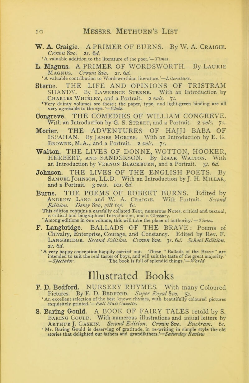 W. A. Craigie. A PRIMER OF BURNS. By W. A. Craigie. Croivn Svo. 2s. 6d. ‘A valuable addition to the literature of the poet.’—Times. L. Magnus. A PRIMER OF WORDSWORTH. By Laurie Magnus. Crown Svo. 2s. 6d. ‘A valuable contribution to Wordsworthian literature.'—Literature. Sterne. THE LIFE AND OPINIONS OF TRISTRAM SHANDY. By Lawrence Sterne. With an Introduction by Charles Whibley, and a Portrait. 2 voh. *]$. ‘ Very dainty volumes are these ; the paper, type, and light-green binding are all very agreeable to the eye.'—Globe. Congreve. THE COMEDIES OF WILLIAM CONGREVE. With an Introduction by G. S. Street, and a Portrait. 2 vols. js. Morier. THE ADVENTURES OF HAJJI BABA OF ISPAHAN. By James Morier. With an Introduction by E. G. Browne, M. A., and a Portrait. 2 vo/s. ys. Walton. THE LIVES OF DONNE, WOTTON, HOOKER, HERBERT, and SANDERSON. By Izaak Walton. With an Introduction by Vernon Blackburn, and a Portrait. 3J. 6d. Johnson. THE LIVES OF THE ENGLISH POETS. By Samuel Johnson, LL.D. With an Introduction by J. H. Millar, and a Portrait. 3 vo/s. 10s. 6d. Burns. THE POEMS OF ROBERT BURNS. Edited by Andrew Lang and W. A. Craigie. With Portrait. Second Edition. Demy Svo, g^i/t top. 6s. This edition contains a carefully collated Text, numerous Notes, critical and textual, a critical and biographical Introduction, and a Glossary. ‘Among editions in one volume, this will take the place of authority.’—Times. F. Langbridge. BALLADS OF THE BRAVE: Poems of Chivalry, Enterprise, Courage, and Constancy. Edited by Rev. F. Langbridge. Second Edition. Crown Svo. 35. 6d. Schoo/ Edition. 2s. 6d. ‘ A very happy conception happily carried out. These “Ballads of the Brave” are intended to suit the real tastes of boj'S, and will suit the taste of the great majority.’ —Spectator. ' The book is full of splendid things.’—World- Illustrated Books F. D. Bedford. NURSERY RHYMES. With many Coloured Pictures. By F. D. Bedford. Super Roya/ Svo. 5r. ‘ An excellent selection of the best known rhymes, with beautifully coloured pictures exquisitely printed.’—Pall Mall Gazette. S. Baring Gould. A BOOK OF FAIRY TALES retold by S. Baring Gould. With numerous illustrations and initial letters by Arthur J. Gaskin. Second Edition. Crown Svo. Buckram. 6s. ‘ Mr. Baring Gould is deserving of gratitude, in re-writing in simple style the old stories that delighted our fathers and grandfathers.’—Saturday Review