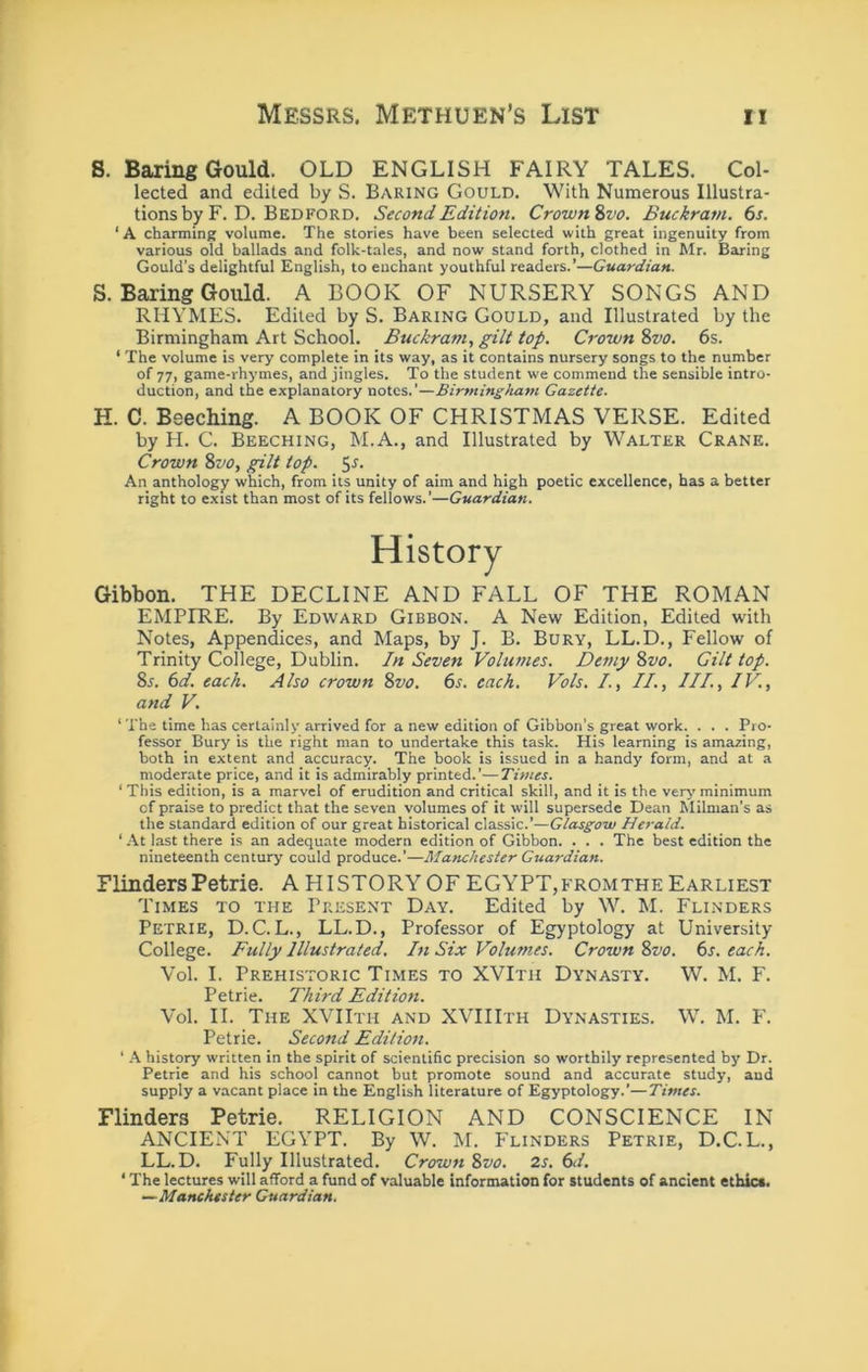S. Baring Gould. OLD ENGLISH FAIRY TALES. Col- lected and edited by S. Baring Gould. With Numerous Illustra- tions by F. D. Bedford. Second Edition. Crown^vo. Buckram. 6r. ‘ A charming volume. The stories have been selected with great ingenuity from various old ballads and folk-tales, and now stand forth, clothed in Mr. Baring Gould’s delightful English, to enchant youthful readers.’—Guardian. S. Baring Gould. A BOOK OF NURSERY SONGS AND RHYMES. Edited by S. Baring Gould, and Illustrated by the Birmingham Art School. Buckram, gilt top. Crown %vo. 6s. ‘ The volume is very complete in its way, as it contains nursery songs to the number of 77) game-rhymes, and jingles. To the student we commend the sensible intro- duction, and the explanatory notes.'—Birmingham Gazette. H. C. Beeching. A BOOK OF CHRISTMAS VERSE. Edited by H. C. Beeching, M.A., and Illustrated by Walter Crane. Crown %vo, gilt top. 5-^- An anthology which, from its unity of aim and high poetic excellence, has a better right to exist than most of its fellows.’—Guardian. History Gibbon. THE DECLINE AND FALL OF THE ROMAN EMPIRE. By Edward Gibbon. A New Edition, Edited with Notes, Appendices, and Maps, by J. B. Bury, LL.D., Fellow of Trinity College, Dublin. In Seven Volumes. Demy 8z^<?. Gilt top. 85. (sd. each. Also crown %vo. 6j. each. Vols. /., II., III., IV., and V. ‘ The time has certainly arrived for a new edition of Gibbon’s great work. . . . Pro- fessor Bury is the right man to undertake this task. His learning is amazing, both in extent and accuracy. The book is issued in a handy form, and at a moderate price, and it is admirably printed.'—Times. ‘ This edition, is a marvel of erudition and critical skill, and it is the very minimum of praise to predict that the seven volumes of it will supersede Dean Milman’s as the standard edition of our great historical classic.’—Glasgow Herald. ‘ -At last there is an adequate modern edition of Gibbon. . . . The best edition the nineteenth century could produce.’—Manchester Guardian. Flinders Petrie. A HISTORY OF EGYPT,fromthe Earliest Times to the Present Day. Edited by W. M. Flinders Petrie, D.C. L., LL.D., Professor of Egyptology at University College. Fully Illustrated. In Six Volumes. Crown 2>vo. 6s. each. Vol. I. Prehistoric Times to XVIth Dynasty. W. M. F. Petrie. Third Edition. Vol. II. The XVIIth and XVIIIth Dynasties. W. M. F. Petrie. Second Edition. ‘ A history written in the spirit of scientific precision so worthily represented bj) Dr. Petrie and his school cannot but promote sound and accurate study, and supply a vacant place in the English literature of Egyptology.’—Times. Flinders Petrie. RELIGION AND CONSCIENCE IN ANCIENT EGYPT. By W. M. Flinders Petrie, D.C.L., LL.D. Fully Illustrated. Crown 8vo. 2s. 6d. ‘ The lectures will afford a fund of valuable information for students of ancient ethics. —■Manchester Guardian.