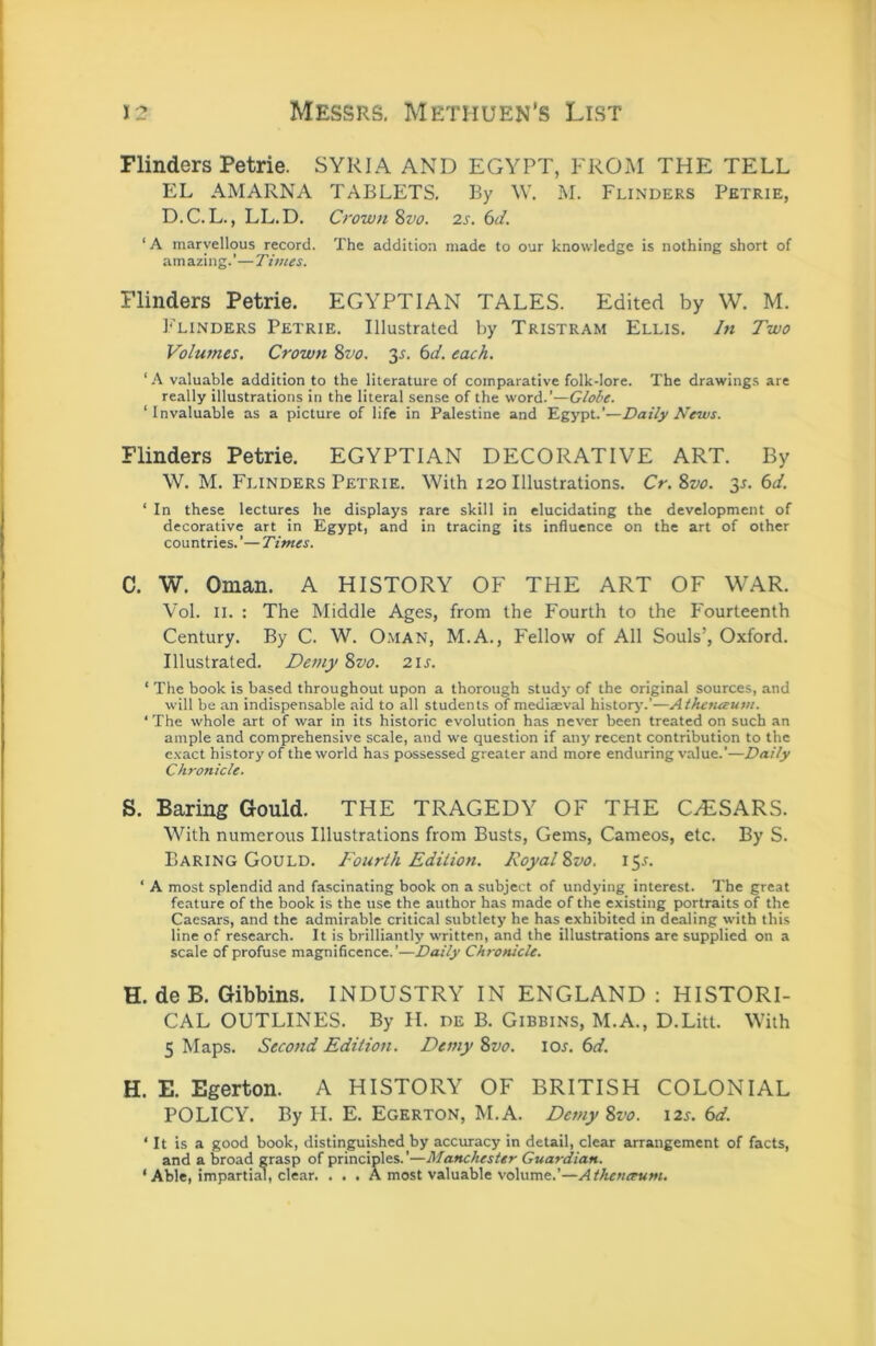 J3 Messrs. Methuen's List Flinders Petrie. SYRIA AND EGYPT, FROM THE TELL EL AMARNA TABLETS, By W. M. Flinders Petrie, D.C.L., LL.D. Crown %vo. 2s. 6d. ‘ A marvellous record. The addition made to our knowledge is nothing short of amazing.’—Times. Flinders Petrie. EGYPTIAN TALES. Edited by W. M. ]‘'linders Petrie. Illustrated by Tristram Ellis. In Two Volumes. Crown %vo. y. 6d. each. ‘ A valuable addition to the literature of comparative folk-lore. The drawings are really illustrations in the literal sense of the word.’—Globe. ‘Invaluable as a picture of life in Palestine and Egypt.’—Daily News. Flinders Petrie. EGYPTIAN DECORATIVE ART. By \V. M. Flinders Petrie. With 120 Illustrations. Cr.%vo. 35. 6t/. ‘ In these lectures he displays rare skill in elucidating the development of decorative art in Egypt, and in tracing its influence on the art of other countries. ’— Times. C. W. Oman. A HISTORY OF THE ART OF WAR. Vol. II. : The Middle Ages, from the Fourth to the Fourteenth Century. By C. W. O.MAN, M.A., Fellow of All Souls’, Oxford. Illustrated. Demy %vo. 21s. ‘ The book is based throughout upon a thorough study of the original sources, and will be an indispensable aid to all students of mediaeval history’.’—Alhetueum. ‘ The whole art of war in its historic evolution has never been treated on such an ample and comprehensive scale, and we question if any recent contribution to the e.vact history of the world has possessed greater and more enduring value.’—Daily Chronicle. S. Baring Gould. THE TRAGEDY OF THE CzESARS. With numerous Illustrations from Busts, Gems, Cameos, etc. By S. Earing Gould. Fourth Edition. Royal %vo. 15L ‘ A most splendid and fascinating book on a subject of undying interest. The great feature of the book is the use the author has made of the existing portraits of the Caesars, and the admirable critical subtlety he has exhibited in dealing with this line of research. It is brilliantly written, and the illustrations are supplied on a scale of profuse magnificence.’—Daily Chronicle. H. de B. Gibbins. INDUSTRY IN ENGLAND : HISTORI- CAL OUTLINES. By II. de B. Gibbins, M.A., D.Litt. With 5 Maps. Second Edition. Demy 8vo. 10s. 6d. H. E. Egerton. A HISTORY OF BRITISH COLONIAL POLICY. By II. E. Egerton, M.A. Demy 8vo. i2^. 6tf. ‘ It is a good book, distinguished by accuracy in detail, clear arrangement of facts, and a broad grasp of principles.’—Manchester Guardian. ‘ Able, impartial, clear. . . . A most valuable volume.’—Athcnceum.