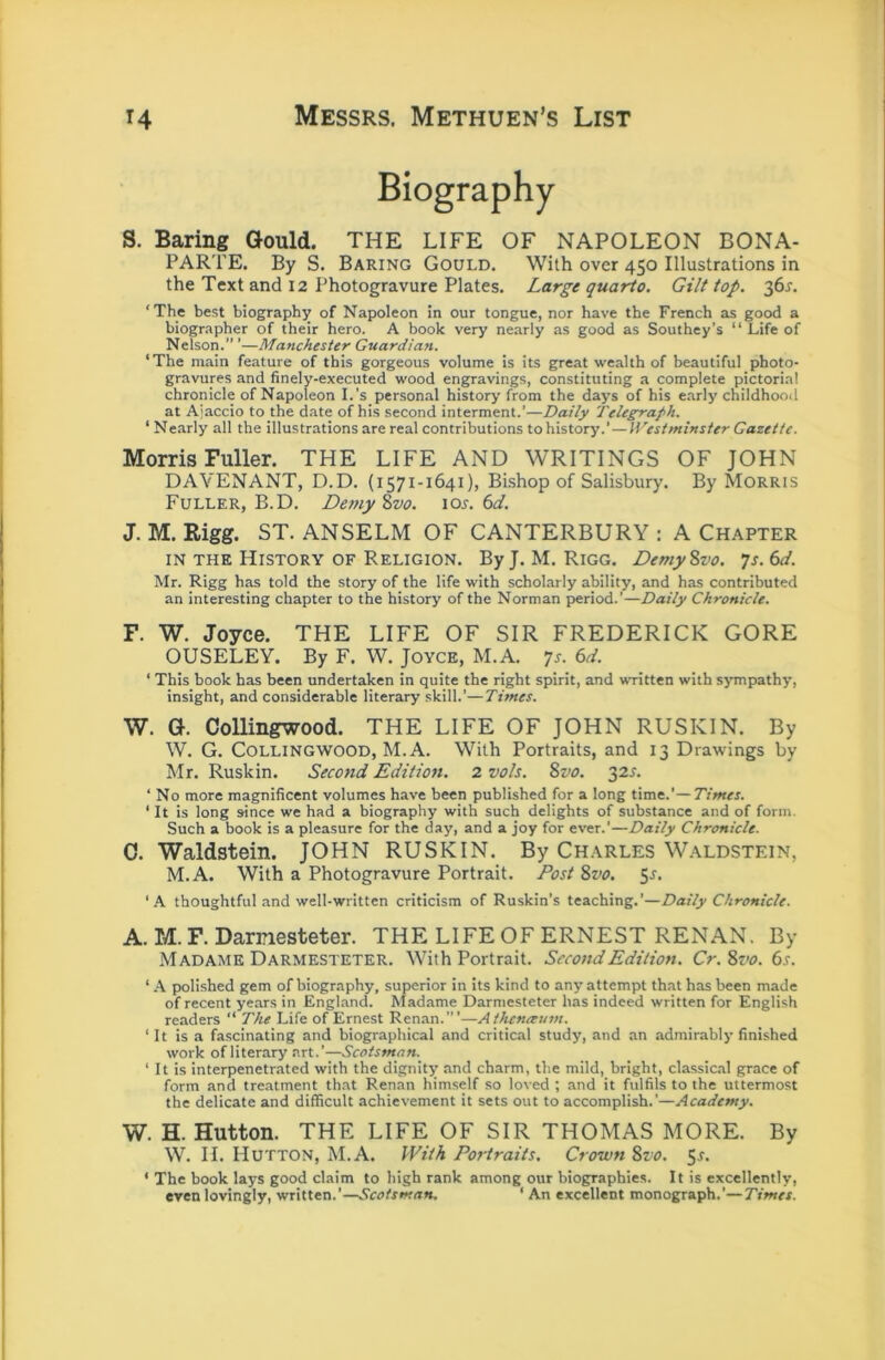 Biography S. Baring Gould. THE LIFE OF NAPOLEON BONA- PARTE. By S. Baring Gould. With over 450 Illustrations in the Text and 12 Photogravure Plates. Large quarto. Gilt top. 36^. ‘The best biography of Napoleon in our tongue, nor have the French as good a biographer of their hero. A book very nearly as good as Southey’s “ Life of Nelson. ’—Manchester Guardian. ‘The main feature of this gorgeous volume is its great wealth of beautiful photo- gravures and finely-executed wood engravings, constituting a complete pictorial chronicle of Napoleon I.’s personal history from the days of his early childhood at Ajaccio to the date of his second interment.’—Daily Telegraph. ‘ Nearly all the illustrations are real contributions to history.’ — Westminster Gazette. Morris Fuller. THE LIFE AND WRITINGS OF JOHN DAVENANT, D.D. (1571-1641), Bishop of Salisbury. By Morris Fuller, B.D. Detny Zvo. loj-. 6t/. J. M. Rigg. ST. ANSELM OF CANTERBURY : A Chapter IN THE History OF Religion. ByJ. M. Rigg. DemySvo. 7s. 6d. Mr. Rigg has told the story of the life with scholarly ability, and has contributed an interesting chapter to the history of the Norman period.’—Daily Chronicle. F. W. Joyce. THE LIFE OF SIR FREDERICK GORE OUSELEY. By F. W. Joyce, M.A. 7s. 6d. ‘ This book has been undertaken in quite the right spirit, and wTitten with sympathy, insight, and considerable literary skill.’—Times. W. G. Collingwood. THE LIFE OF JOHN RUSKIN. By W. G. Collingwood, M.A. With Portraits, and 13 Drawings by Mr. Ruskin. Second Edition. 2 voh. 8vo. 32s. ‘ No more magnificent volumes have been published for a long time.'—Times. ‘ It is long since we had a biography with such delights of substance and of form. Such a book is a pleasure for the day, and a joy for ever.’—Daily Chronicle. 0. Waldstein. JOHN RUSKIN. By Charles W.aldstein, M.A. With a Photogravure Portrait. Post Svo. $s. ‘A thoughtful and well-written criticism of Ruskin’s teaching.’—Daily Chronicle. A. M. F. Darnesteter. THE LIFE OF ERNEST RENAN. By Madame Darmesteter. With Portrait. Second Edition. Cr.8vo. 6s. ‘ A poli.shed gem of biography, superior in its kind to any attempt that has been made of recent years in England. Madame Darmesteter has indeed written for English readers “ The Life of Ernest Ren.an.’”—Athcnaum. ‘It is a fascinating and biographical and critical study, and an admirably finished work of literary art.’—Scotsman.^ ‘ It is interpenetrated with the dignity and charm, the mild, bright, classic.al grace of form and treatment that Renan himself so loved ; and it fulfils to the uttermost the delicate and difficult achievement it sets out to accomplish.’—Academy. W. H. Hutton. THE LIFE OF SIR THOMAS MORE. By W. ri. Hutton, M.A. With Portraits. Crown 8vo. $s. ‘ The book lays good claim to high rank among our biographies. It is excellently, even lovingly, written.’—Scotsman. ‘ An excellent monograph.’—Times.
