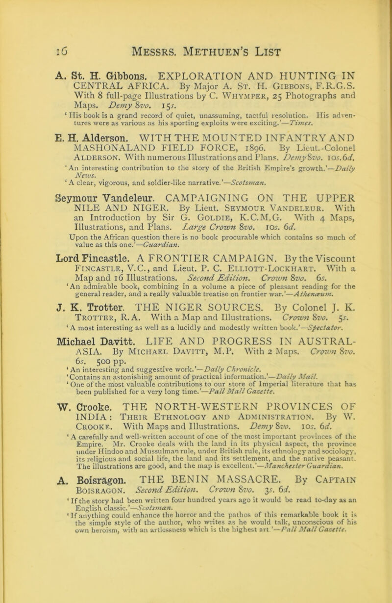 A. St. H. Gibbons. EXPLORATION AND HUNTING IN CENTRAL AFRICA. By Major A. St. H. Gibbons, F.R.G.S. With 8 full-page Illustrations by C. Whymper, 25 Photographs and Maps. Demy 'i>vo. 15^. ‘ His book is a grand record of quiet, unassuming, tactful resolution. His adven- tures were as various as his sporting exploits were exciting.’—Times. E. H. Alderson. WITH THE MOUNTED INFANTRY AND MASIIONALAND FIELD FORCE, 1896. By Lieut.-Colonel Alderson. With numerous Illustrations and Plans. DemyZvo. los.bd, ‘All interesting contribution to the story of the British Empire’s growth.’—Daily News. ‘ A clear, vigorous, and soldier-like narrative.’—Scotsman. Seymour Vandeleur. CAMPAIGNING ON THE UPPER NILE AND NIGER. By Lieut. Seymour Vandeleur. With an Introduction by Sir G. Goldie, K.C. M.G. With 4 Maps, Illustrations, and Plans. Large Crown 8vo. los. 6d. Upon the African question there is no book procurable which contains so much of value as this one.’—Guardian. Lord Fincastle. A FRONTIER CAMPAIGN. By the Viscount Fincastle, V.C., and Lieut. P. C. Elliott-Lockhart. With a Map and 16 Illustrations. Seco^td Edition. Crown 8vo. 6s. ‘An admirable book, combining in a volume a piece of pleasant reading for the general reader, and a really valuable treatise on frontier war.’—Athenceum. J. K. Trotter. THE NIGER SOURCES. By Colonel J. K. Trotter, R. A. With a Map and Illustrations. Crown 8vo. 55-. ‘ A most interesting as well as a lucidly and modestly written book.’—Spectator. Michael Davitt. LIFE AND PROGRESS IN AUSTRAL- ASIA. By Michael Davitt, M.P. With 2 Maps. Crown 8vo. 6s. 500 pp. ‘ An interesting and suggestive work.'—Daily Chronicle. ‘Contains an astonishing amount of practical information.’—Daily Mail. ‘ One of the most valuable contributions to our store of Imperial literature that has been published for a very long time.’—Pall Mall Gazette. W, Crooke. THE NORTH-WESTERN PROVINCES OF INDIA: Their Ethnology and Administration. By W. Crooke. With Maps and Illustrations. Demy8vo. \os.6d. ‘ carefully and well-written account of one of the most important provinces of the Empire. Mr. Crooke deals with the land in its physical aspect, the province under Hindoo and Mussulman rule, under British rule, its ethnology and sociology, its religious and social life, the land and its settlement, and the native peasant. The illustrations are good, and the map is excellent.’—Manchester Guardian. A. Boisragon. THE BENIN MASSACRE. By Captain Boisragon. Second Edition. Crown 8vo. 3^. 6d. ‘ If the story had been written four hundred years ago it would be read to-day as an English classic.’—Scotsman. ‘ If anything could enhance the horror and the pathos of this remarkable book it is the simple style of the author, who writes as he would talk, unconscious of his own heroism, with an artlessness which is the highest art ’—Pall Mall Gazette.