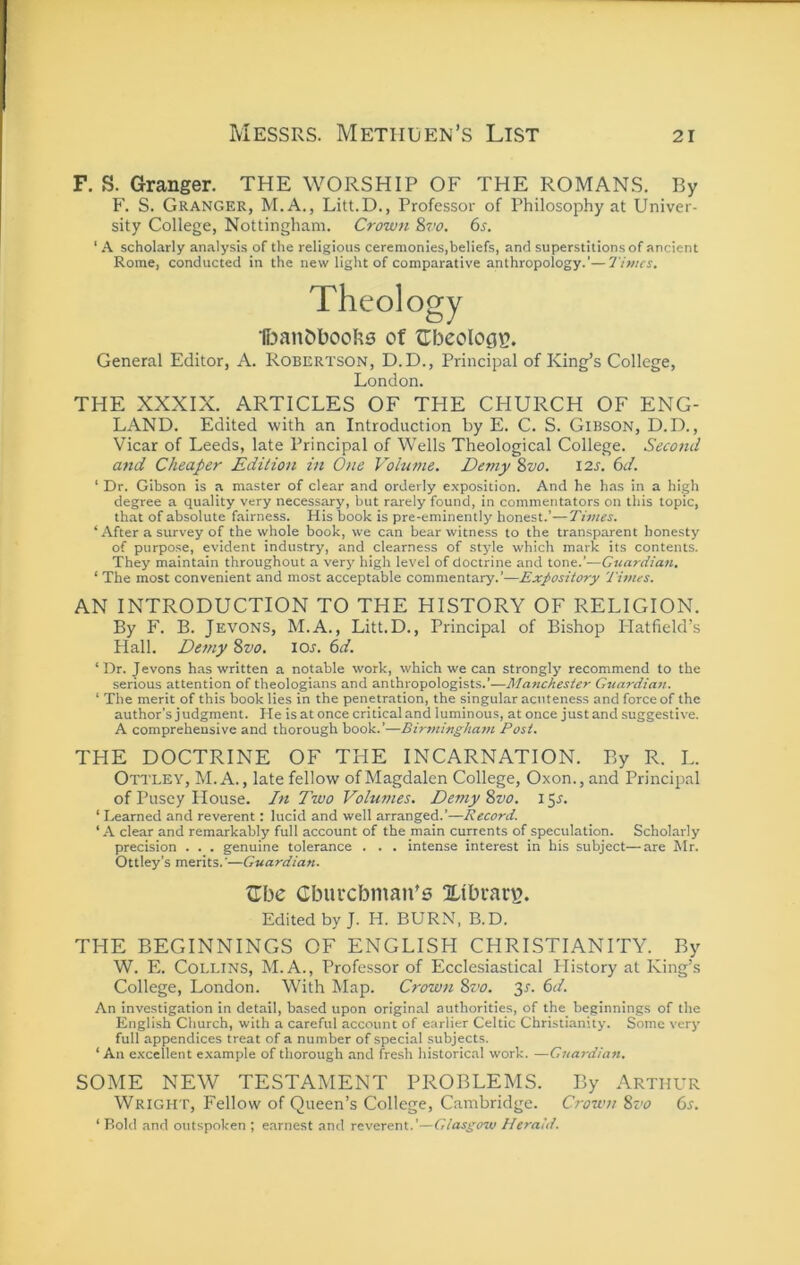 F. S. Granger. THE WORSHIP OF THE ROMANS. By F. S. Granger, M.A., Litt.D., Professor of Philosophy at Univer- sity College, Nottingham. Crown Svo, 6s. ‘ A scholarly analysis of the religious ceremonies,beliefs, and superstitions of ancient Rome, conducted in the new light of comparative anthropology.’—Times, Theology of fTbeolocn?. General Editor, A. Robertson, D.D., Principal of King’s College, London. THE XXXIX. ARTICLES OF THE CHURCH OF ENG- LAND. Edited with an Introduction by E. C. S. Gibson, D.D. , Vicar of Leeds, late Principal of Wells Theological College. Second and Cheaper Edition in One Volume. Dc7ny Svo. I2s. 6d. ‘ Dr. Gibson is a master of clear and orderly exposition. And he has in a high degree a quality very necessary, but rarely found, in commentators on this topic, that of absolute fairness. His book is pre-eminently honest.'—Times. ‘ After a survey of the whole book, we can bear witness to the transparent honesty of purpose, evident industry, and clearness of style which mark its contents. They maintain throughout a very high level of doctrine and tone.’—Cttardian. ‘ The most convenient and most acceptable commentary.’—Expository Times. AN INTRODUCTION TO THE HISTORY OF RELIGION. By F. B. Jevons, M.A., Litt.D., Principal of Bishop Platfield’s Hall. Detny Svo. los. 6d. ‘Dr. Jevons has written a notable work, which we can strongly recommend to the serious attention of theologians and anthropologists.’—Manchester Guardian. ‘ The merit of this book lies in the penetration, the singular acuteness and force of the author’s judgment. He is at once critical and luminous, at once just and suggestive. A comprehensive and thorough book.’—Bir7ningkam Post. THE DOCTRINE OF THE INCARNATION. By R. L. Ottley, M. a. , late fellow of Magdalen College, Oxon., and Principal of Pusey House. /« Two Volumes. Demy Svo. 15^. ‘ Learned and reverent: lucid and well arranged.’—Record. ‘ A clear and remarkably full account of the main currents of speculation. Scholarly precision . . . genuine tolerance . . . intense interest in his subject—are Mr. Ottley’s merits.—Guardiaft. fTbe Gburcbman’6 Xibrar^. Edited by J. H. BURN, B.D. THE BEGINNINGS OF ENGLISH CHRISTIANITY. By W. E. Collins, M. A., Professor of Ecclesiastical Plistory at King’s College, London. With Map. Crown Svo. Jr. 6d. An investigation in detail, based upon original authorities, of the beginnings of the English Church, with a careful account of earlier Celtic Christianity. Some very full appendices treat of a number of special subjects. ‘ An e.xcellent e.xample of thorough and fresh historical work. —Guardia7i, SOME NEW TESTAMENT PROBLEMS. By Arthur WRiGii r, Fellow of Queen’s College, Cambridge. Crown Svo 6^. ‘ Bold and outspoken ; earnest and reverent.’—Giaspoiv Herald.