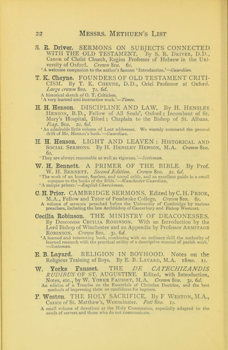 S. R. Driver. SERMONS ON SUBJECTS CONNECTED WITH THE OLD TESTAMENT. By S. R. Driver, D.D., Canon of Christ Church, Regius Professor of Hebrew in the Uni- versity of Oxford. Crown 8vo. 6s. ‘ A welcome companion to the author’s famous ‘ Introduction.’—Guardian. T. K. Cheyne. FOUNDERS OF OLD TESTAMENT CRITI- CISM. By T. K. Cheyne, D.D., Oriel Professor at Oxford. Large crown %vo. js, 6d. A historical sketch of O. T. Criticism. ‘ A very learned and instructive work.’—Times. H. H. Henson. DISCIPLINE AND LAW. By H. Hensley Henson, B.D., Fellow of All Souls’, Oxford; Incumbent of St. Mary’s Hospital, Ilford ; Chaplain to the Bishop of St. Albans. Fcap. %vo. 2s. 6d. ‘ .\n admirable little volume of Lent addresses. We warmly commend the general drift of Mr. Henson’s book.’—Guardian. H. H. Henson. LIGHT AND LEAVEN : Historical and Social Sermons. By H. Hensley Henson, M.A. Crown Sz'o. 6s. ‘They are always reasonable as well as vigorous.’—Scotsman. W. H. Bennett. A PRIMER OF THE BIBLE. By Prof. W. H. Bennett. Second Edition. Crown %vo. 2s. 6d. ‘The work of an honest, fearless, and sound critic, and an excellent guide in a sm.all compass to the books of the Bible.’—Manchester Guardian, ‘ A unique primer.’—English Churchman. C.H.Prior. CAMBRIDGE SERMONS. Edited by C.H. Prior, M.A., Fellow and Tutor of Pembroke College. Crown %vo. 6s. A volume of sermons preached before the University of Cambridge by various preachers, including the late Archbishop of Canterbury and Bishop Westcott. Cecilia Robinson. THE MINISTRY OF DEACONESSES. By Deaconess Cecilia Robinson. With an Introduction by the Lord Bishop of Winchester and an Appendix by Professor Armitagk Robinson. Crown 8vo. 3.?. 6d. ‘A learned and interesting book, combining with no ordinary skill the authority of learned research with the practical utility of a descriptive manual of parish work.’ —Scotsman. E. B. Layard. RELIGION IN BOYHOOD. Notes on the Religious Training of Boys. By E. B. Layard, M.A. \8mo. ir. W. Yorke Fausset. THE DE CATECHIZANDIS RUDIBUS OF ST. AUGUSTINE. Edited, with Introduction, Notes, etc., by W. Yorke Fausset, M.A. Crown Svo. 3s. 6d. An edition of a Treatise on the Essentials of Christian Doctrine, and the best methods of impressing them on candidates for baptism. F. Weston. THE HOLY SACRIFICE. By F Weston, M.A., Curate of St. Matthew’s, Westminster. Pott 8z'o. i.r. A small volume of devotions at the Holy Communion, especiallj’ adapted to the needs of servers and those who do not communicate.