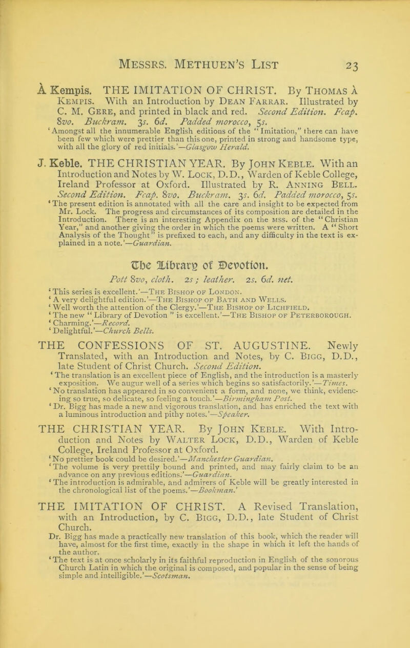 A Kempis. THE IMITATION OF CHRIST. By Thomas a Kempis. With an Introduction by Dean Farrar. Illustrated by C. M. Gere, and printed in black and red. Second Edition. Fcap. Svo, Buckram. 35. 6d. Padded morocco, 5^. ‘Amongst all the innumerable English editions of the “ Imitation,” there can have been few which were prettier than this one, printed in strong and handsome type, with all the glory of red initials.’—Glasgow Herald. J. Keble. THE CHRISTIAN YEAR. By John Keble. With an Introduction and Notes by W. Lock, D. D. , Warden of Keble College, Ireland Professor at Oxford, Illustrated by R. Anning Bell. Second Edition. Fcap. Svo. Buckram. 3^. 6d. Padded morocco, 55. ‘The present edition is annotated with all the care and insight to be expected from Mr. Lock. The progress and circumstances of its composition are detailed in the Introduction. There is an interesting Appendix on the mss. of the “Christian Year,” and another giving the order in which the poems were written. A “ Short Analysis of the Thought” is prefixed to each, and any difficulty in the text is ex- plained in a note.’—Guardian. ^Tbe 2.tbrai‘^ of Devotion. Pott Svo, cloth. 2s; leather. 2s. 6d. net. ‘This series is excellent.’—The Bishop of London. ‘ A very delightful edition.’—The Bishop op Bath and Wells. ‘ Well worth the attention of the Clergy.’—The Bishop of Lichfield. ‘ The new “ Library of Devotion ” is excellent.’—The Bishop of Peterborough. ‘ Charming.’—Record. ‘Delightful.’—Church Bells. THE CONFESSIONS OF ST. AUGUSTINE. Newly Translated, with an Introduction and Notes, by C. Bigg, D.D., late Student of Christ Church. Second Edition. ‘ The translation is an excellent piece of English, and the introduction is a masterly- exposition. We augur well of a series which begins so satisfactorily.’—Titties. ‘ No translation has appeared in so convenient a form, and none, we think, evidenc- ing so true, so delicate, so feeling a touch.’—Birtninghatti Post. ‘ Dr. Bigg has made a new and vigorous transl.ation, and has enriched the text with a luminous introduction and pithy notes.’—Speaker. THE CHRISTIAN YEAR. By John Keble. With Intro- duction and Notes by Walter Lock, D.D., Warden of Keble College, Ireland Professor at Oxford. ‘ No prettier book could be desired.’—Manchester Guardian. ‘The volume is very prettily bound and printed, and may fairly claim to be an advance on any previous editions.’—Guardian. ‘ The introduction is admirable, and admirers of Keble will be greatly interested in the chronological list of the poems.’—Bookman.' THE IMITATION OF CHRIST. A Revised Translation, with an Introduction, by C. BiGG, D.D., late Student of Christ Church. Dr. Bigg has made a practically new tran.slation of this book, which the reader will have, almost for the first time, exactly in the shape in which it left the hands of the author. ‘’The text is at once scholarly in its faithful reproduction in English of the sonorous Church Latin in which the original is composed, and popular in the sense of being simple and intelligible.’—Scotsman.