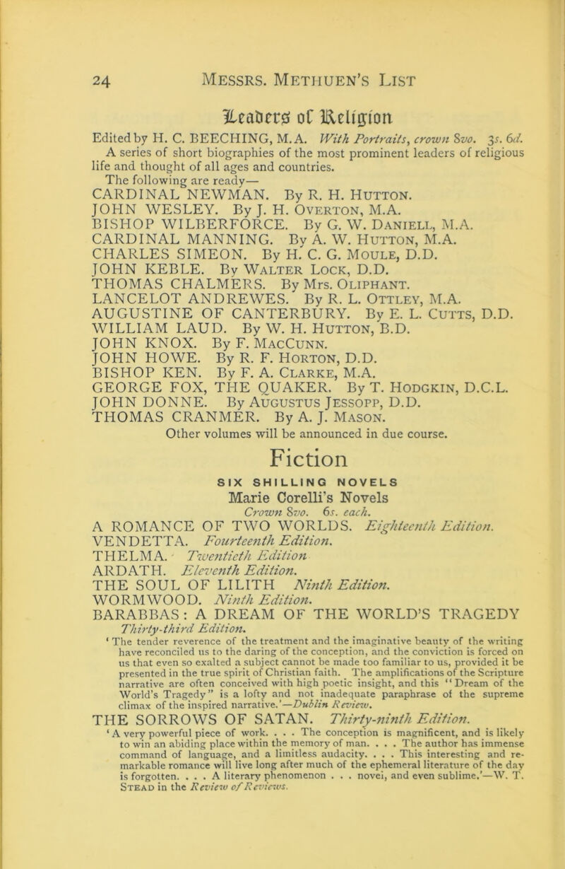 ?leatier0 oC Eeligi'on Edited by H. C. BEECHING, M.A, IViik Portraits, crown Sw. 3^. 6</. A series of short biographies of the most prominent leaders of religious life and thought of all ages and countries. The following are ready— CARDINAL NEWMAN. By R. H. HUTTON. JOHN WESLEY. By J. H. Overton, M.A. BISHOP WILBERFORCE. By G. W. Daniell, M.A. CARDINAL MANNING. By A. W. Hutton, M.A. CHARLES SIMEON. By H. C. G. Moule, D.D. JOHN KEBLE. By Walter Lock, D.D. THOMAS CHALMERS. By Mrs. Oliphant. LANCELOT ANDREWES. By R. L. Ottley, M.A. AUGUSTINE OF CANTERBURY. By E. L. CuTTS, D.D. WILLIAM LAUD. By W. H. HUTTON, B.D. JOHN KNOX. By F. MacCunn. JOHN HOWE. By R. F. Horton, D.D. BISHOP KEN. By F. A. Clarke, M.A. GEORGE FOX, THE QUAKER. By T. HODGKiN, D.C.L. JOHN DONNE. By AUGUSTUS JESSOPP, D.D. THOMAS CRANMER. By A. J. M.yson. Other volumes will be announced in due course. Fiction SIX SHILLING NOVELS Marie Corelli’s Novels Crown %~M. 6r. each. A ROMANCE OF TWO WORLDS. Eighteenth Edition. VENDETTA. Fourteenth Edition. THELMA. Tivaiticth Editioti ARDATH. Eleventh Edition. THE SOUL OF LILITH Nmth Edition. WORMWOOD. Ninth Edition. BARABBAS : A DREAM OF THE WORLD’S TRAGEDY Thirty-third Edition. ‘ The tender reverence of the tre.-itment and the imaginative beauty of the writing have reconciled us to the daring of the conception, and the conviction is forced on us that even so exalted a subject cannot be made too familiar to us, provided it be presented in the true spirit of Christian faith. The amplifications of the Scripture narrative are often conceived with high poetic insight, and this ‘‘ Dream of the World’s Tragedy” is a lofty and not inadequate paraphrase of the supreme climax of the inspired narrative.’—Revie^v. THE SORROWS OF SATAN. Thirty-ninth Edition. ‘ A very powerful piece of work. . . . The conception is magnificent, and is likely to win an abiding place within the memory of man. . . . The author has immense command of language, and a limitless audacity. . . . This interesting and re- markable romance will live long after much of the ephemeral literature of the day is forgotten. ... A literary phenomenon . . . novel, and even sublime.’—W. T. Stead in the Review of Reviews.