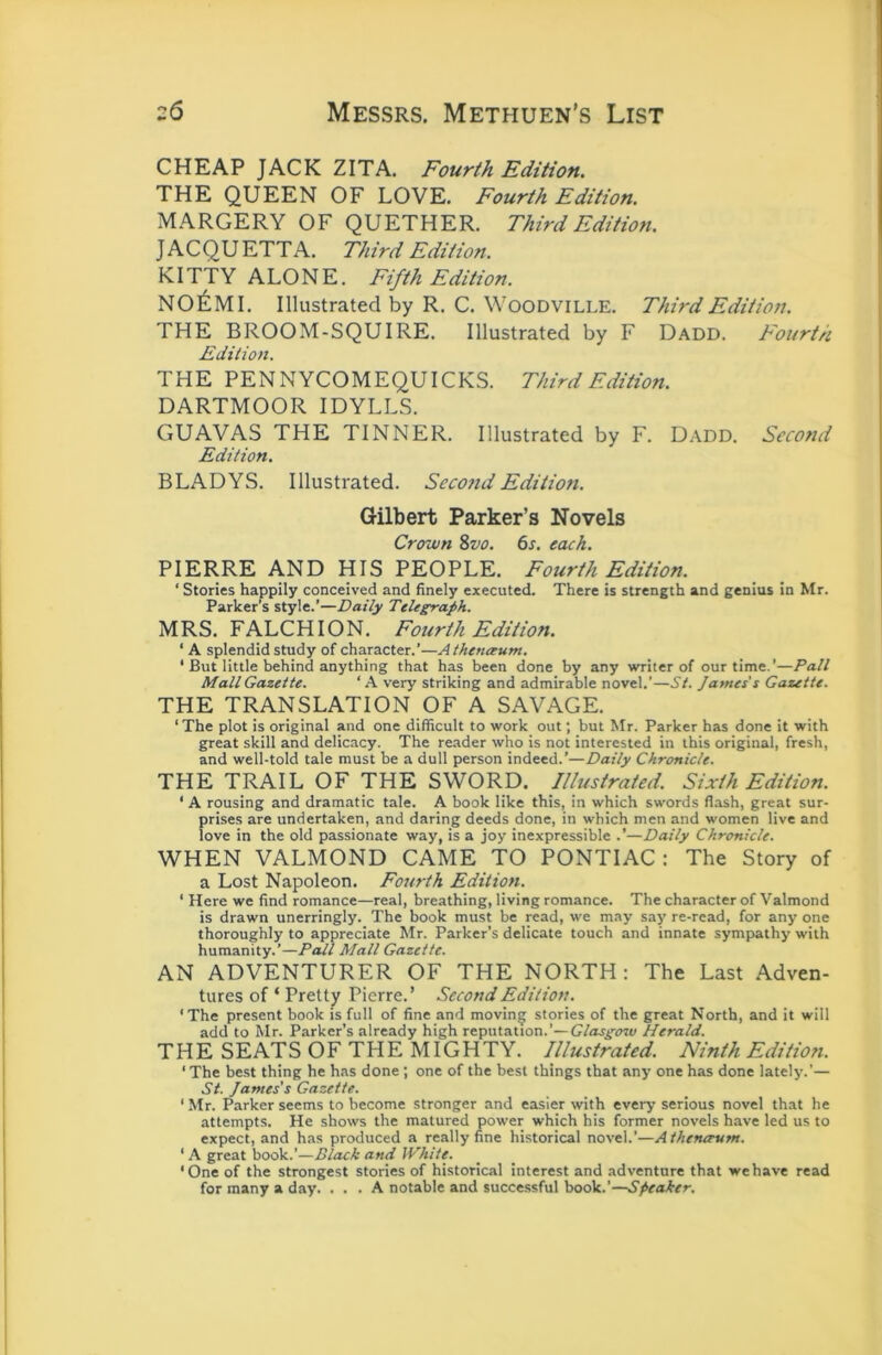 CHEAP JACK ZITA. Fourth Edition. THE QUEEN OF LOVE, Fourth Edition. MARGERY OF QUETHER. Third Edition. J A C Q U ETT A. Third Edition. KITTY ALONE. Fifth Edition. NO^IMI. Illustrated by R. C. Woodville, Third Edition. THE BROOM-SQUIRE. Illustrated by F Dadd. Fourth Edition. THE PENNYCOMEQUICKS. Third Edition. DARTMOOR IDYLLS. GUAVAS THE TINNER. Illustrated by F. Dadd. Second Edition. BLADYS. Illustrated. Second Editiofi. Gilbert Parker’s Novels Crown Svo. 6s. each. PIERRE AND HIS PEOPLE. Fourth Edition. ‘ Stories happily conceived and finely executed. There is strength and genius in Mr. Parker’s style.’—Daily Telegraph. MRS. FALCHION. Fourth Edition. ‘ A splendid study of character.’—Atheneeum. ‘ But little behind anything that has been done by any writer of our time.’—Pall Mall Gazette. ‘ A very striking and admirable novel.’—St. James's Gazette. THE TRANSLATION OF A SAVAGE. ‘ The plot is original and one difficult to work out; but Mr. Parker has done it with great skill and delicacy. The reader who is not interested in this original, fresh, and well-told tale must be a dull person indeed.’—Daily Chronicle. THE TRAIL OF THE SWORD. Illustrated. Sixth Edition. ‘ A rousing and dramatic tale. A book like this, in which swords flash, great sur- prises are undertaken, and daring deeds done, in which men and women live and love in the old passionate way, is a joy inexpressible .’—Daily Chronicle. WHEN VALMOND CAME TO PONTIAC: The Story of a Lost Napoleon. Fourth Edition. ‘ Here we find romance—real, breathing, living romance. The character of Valmond is drawn unerringly. The book must be read, we may say re-read, for any one thoroughly to appreciate Mr. Parker’s delicate touch and innate sympathy with humanity.’—Pall Mall Gazette. AN ADVENTURER OF THE NORTH: The Last Adven- tures of ‘ Pretty Pierre.’ Second Edition. 'The present book is full of fine and moving stories of the great North, and it will add to Mr. Parker’s already high reputation.’—Herald. THE SEATS OF THE MIGHTY. Illustrated. Ninth Edition. ‘The be.st thing he has done ; one of the best things that any one has done lately.’— St. James's Gazette. ‘ Mr. Parker seems to become stronger and easier with every serious novel that he attempts. He shows the matured power which his former novels have led us to expect, and has produced a really fine historical novel.’—Athenerum. ‘ A great book.’—Black and White. ‘One of the strongest stories of historical interest and adventure that we have read for many a day. ... A notable and successful book.’—Speaker.