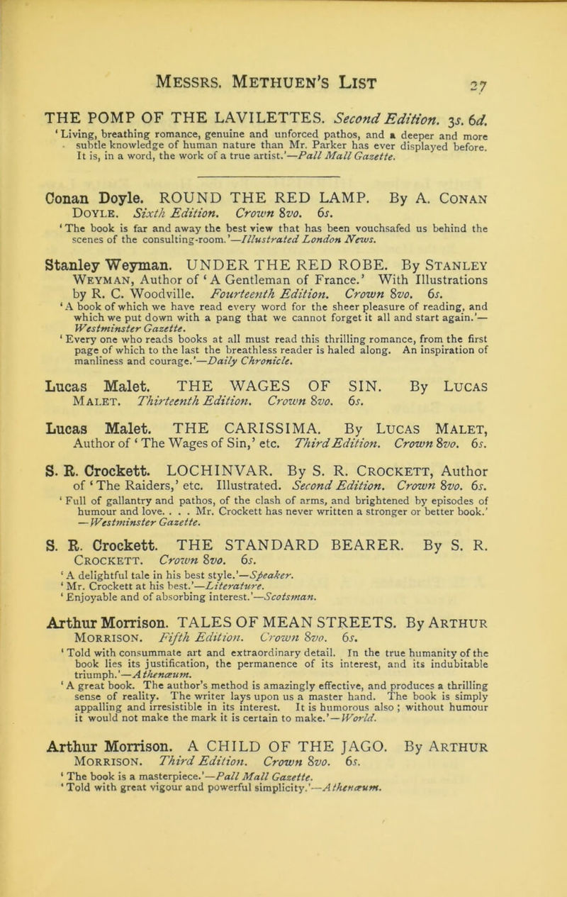 THE POMP OF THE LAVILETTES. Second Edition, zs.td. ‘ Living, breathing romance, genuine and unforced pathos, and a deeper and more subtle knowledge of human nature than Mr. Parker has ever displayed before. It is, in a word, the work of a true artist.’—Pall Mall Gazette. Conan Doyle. ROUND THE RED LAMP. By A. Conan Doyle. Sixth Edition. Crown %vo. 6s. ‘ The book is far and away the best view that has been vouchsafed us behind the scenes of the consulting-room.’—Illustrated London News. Stanley Weyman. UNDER THE RED ROBE. By Stanley Weyman, Author of ‘A Gentleman of France.’ With Illustrations by R. C. Woodville. Fourteenth Edition. Crown ^vo. 6s. ‘ A book of which we have read every word for the sheer pleasure of reading, and which we put down with a pang that we cannot forget it all and start again.’— Westminster Gazette. ‘ Every one who reads books at all must read this thrilling romance, from the first page of which to the last the breathless reader is haled along. An inspiration of manliness and courage.’—Daily Chronicle. Lucas Malet. THE WAGES OF SIN. By Lucas Mai.ET. Thirteenth Edition. Crown %vo. 6^. Lucas Malet. THE CARISSIMA. By Lucas Malet, Author of ‘ The Wages of Sin,’ etc. Third Edition. Crown Svo. 6s. S. R. Crockett. LOCH INVAR. By S. R. Crockett, Author of ‘ The Raiders,’etc. Illustrated. Second Edition. Crown ^vo. 6s. ‘ Full of gallantry and pathos, of the clash of arms, and brightened by episodes of humour and love. . . . Mr. Crockett has never written a stronger or better book.’ — Westminster Gazette. S. R. Crockett. THE STANDARD BEARER. By S. R. Crockett. Croton 8w. 6s. ‘ A delightful tale in his best style.’—Speaker. ‘ Mr. Crockett at his best.’—Literature. ‘ Enjoyable and of absorbing interest.’—Scotsman. Arthur Morrison. TALES OF MEAN STREETS. By Arthur Morrison. Fifth Edition. Crown 8vo. 6s. ‘ Told with consummate art and extraordinary detail. In the true humanity of the book lies its justification, the permanence of its interest, and its indubitable triumph.’—A tlunceum. ‘ A great hook. The author’s method is amazingly effective, and produces a thrilling sense of reality. The writer lays upon us a master hand. 'The book is simply appalling and irresistible in its interest. It is humorous also ; without humour it would not make the mark it is certain to mzike.’ —World. Arthur Morrison. A CHILD OF THE JAGO. By Arthur Morrison. Third Edition. Crown 8vo. 6s. ‘ The book is a masterpiece.’—Pall Mall Gazette. •Told with great vigour and powerful simplicity.’—Athentrum.