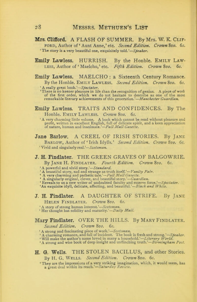 Mrs. Clifford. A FLASH OF SUMMER. By Mrs. W. K. Clif- ford, Author of ‘ Aunt Anne,’ etc. Second Edition. Crown %vo. 6s. ‘ The story is a very beautiful one, exquisitely told. ’—Speaker. Emily Lawless. HURRISH. By the Honble. Emily Law- less, Author of ‘ Maelcho,’ etc. Fifth Edition. Crown 8vo. 6s. Emily Lawless. MAELCHO : a Sixteenth Century Romance. By the Honble. Emily Lawless. Second Edition. Crown 8vo. 6s. ‘ A really great book.’—Spectator. ‘There is no keener pleasure in life than the recognition of genius. A piece of worl of the first order, which we do not hesitate to describe as one of the most remarkable literary achievements of this generation.’—Manchester Guardian. Emily Lawless. TRAITS AND CONFIDENCES. By The Honble. Emily Lawless. Crown 8vo. 6s. ‘ A very charming little volume. A book which cannot be read without pleasure and profit, written in excellent English, full of delicate spirit, and a keen appreciation of nature, human and inanimate.’—Pall Mall Gazette. Jane Barlow. A CREEL OF IRISH STORIES. By Jane Barlow, Author of ‘ Irish Idylls. ’ Second Edition. Crown Svo. 6s. ‘ Vivid and singularly real.’—Scotsman. J. H. Findlater. THE GREEN GRAVES OF BALGOWRIE. By Jane H. Findlater. Fourth Edition. Croivn 8vo. 6s. ‘A powerful and vivid story.’—Standard. ‘ A beautiful story, sad and strange as truth itself.’—Vanity Fair. ‘ A very charming and pathetic tale.’—Fall Mall Gazette. ‘ A singularly original, clever, and beautiful story.’—Guardian. ‘ Reveals to us a new writer of undoubted faculty and reserve force.’—Spectator. ‘An exquisite idyll, delicate, affecting, and beautiful.’—Black and White. J. H. Findlater. A DAUGHTER OF STRIFE. By Jane Helen Findlater. Crown Svo. 6s. ‘A story of strong human interest.’—Scotsman. ‘ Her thought has solidity and maturity.’—Daily Mail. Mary Findlater. OVER THE HILLS. By Mary Findlater. Second Edition. Crown 8vo. 6s. ‘ A strong and fascinating piece of work.’—Scotsman. ‘ A charming romance, ana full of incident. The book is fresh and strong.’—Speaker. ‘ Will make the author’s name loyedjn many a household.’—Literary World. ‘A strong and wise book of deep insight and unflinching truth.’—Birmingham Post. H. G. Wells. THE STOLEN BACILLUS, and other Stories. By H. G. Wells. Second Edition. Crown 8vo. 6s. ‘ They are the impressions of a very striking imagination, which, it would seem, has a great deal within its reach.’—Saturday Revieiv.