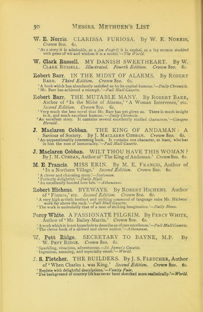 W. E. Norris. CLARISSA FURIOSA. By W. E. Norris, Crown %vo. 6s. ‘ As a story it is admirable, as a jeu desprit it is capital, as a lay sermon studded with gems of wit and wisdom it is a model.’—The World. V/. Clark Russell. MY DANISH SWEETHEART. By W. Clark Russell. Illustrated. Fourth Edition. Crown 8vo. 6s. Robert Barr. IN THE MIDST OF ALARMS. By Rodert Barr. Third Edition. Crown 8vo. 6s. ‘ A book which has abundantly satisfied us by its capital humour.’—Daily Chronicle. ‘ Mr. Barr has achieved a triumph.’—Pall Mall Gazette. Robert Barr. THE MUTABLE MANY. By Robert Barr, Author of ‘ In the Midst of Alarms,’ ‘ A Woman Intervenes,’ etc. .Second Edition. Crown 8vo. 6s. ‘ Very much the best novel that Mr. Barr has yet given us. There is much insight in it, and much excellent humour.’—Daily Chronicle. ‘An excellent story. It contains several excellently studied characters.’—Clasgoxv Herald. J. Maclaren Cobban. THE KING OF ANDAMAN : A Saviour of Society. By J. Maclaren Cobban. Crown 8vo. 6s. ‘ An unquestionably interesting book. It contains one character, at least, who has in him the root of immortality.’—Pall Mall Gazette. J. Maclaren Cobban. WILT THOU HAVE THIS WOMAN ? By J. M. Cobban, Author of ‘ The King of Andaman.’ Crown8vo. 6s. M. E. Francis. MISS ERIN. By M. E. Francis, Author of ‘ In a Northern Village.’ Second Edition. Crown 8vo. 6s. ' A clever and charming stoi^'.’—Scotsman. ‘ Perfectly delightful.’—Daily Mail. ‘An excellently fancied love tale.’—Athenaum. Robert Hichens. BYEWAYS. By Robert Hichens. Author of ‘ Flames,’ etc. Second Edition. Crown 8vo. 6s. ' A very high artistic instinct and striking command of language raise Mr. Hichens’ work far above the ruck.’—Pall Mall Gazette. ' The work is undeniably that of a man of striking imagination.’—Daily Ne.vs. Percy White. A PASSIONATE PILGRIM. By Percy White, Author of ‘ Mr. Bailey-Martin.’ Crown 8vo. 6s. ‘ A work which it is not hyperbole to describe as of rare excellence.’—Pall MallGazette. ‘ The clever book of a shrewd and clever author.’—Athenerum. W. Pett Ridge. SECRETARY TO BAYNE, M.P. By W. Pett Ridge, Crown 8vo. 6s. ‘ Sparkling, vivacious, adventurous.—St. James's Gazette. ‘ Ingenious, amusing, and especially smart.’—World. J. S. Fletcher. THE BUILDERS. By J, S. Fletcher, Author of ‘ When Charles l. was King.’ Second Edition. Crown 8vo. 6s. ‘ Replete with delightful descriptions.’—Vanity Fair. ‘ The background of country life has never been sketched more realistically.'—fFbr/rf.