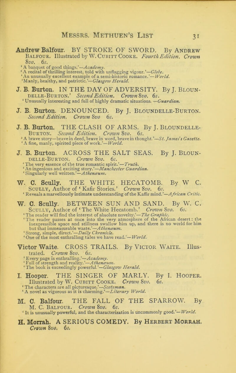 Andrew Balfour. BY STROKE OF SWORD. By Andrew Balfour. Illustrated by W.Cubitt Cooke. Fourth Edition. Crown 8z>o. 6s. ‘ A banquet of good things.’—Academy. ‘A recital of thrilling interest, told with unflagging vigour.’—Globe. ‘An unusually excellent example of a semi-historic romance.’—IVorld. ‘Manly, healthy, and patriotic.’—Glasgotu Herald. J. B. Burton. IN THE DAY OF ADVERSITY. By J. Bloun- delle-Burton.’ Second Edition. Crown8vo. 6s. ‘ Unusually interesting and full of highly dramatic situations. —Guardian. J. B. Btirton. DENOUNCED. By J. Bloundelle-Burton. Second Edition. Croxvn 8vo 6s. J. B. Burton. THE CLASH OF ARMS. By J. Bloundelle- Burton. Second Edition. Crown 8vo. 6s. • A brave story—brave in deed, brave in word, brave in thought. ’—St. James's Gazette. ‘ .\ fine, manly, spirited piece of work.’—IVorld. J. B. Burton. ACROSS THE SALT SEAS. By J. Bloun- delle-Burton. Crown 8vo. 6s. ‘ The very essence of the true romantic spirit.’—Truth. ‘An ingenious and e.xciting story.’—Manchester Guardian. ‘ Singularly well written.’—Athenceum. W. C. Scully. THE WHITE HECATOMB. By W C. Scully, Author of ‘ Kafir Stories.’ Crown 8vo. 6s. ‘ Reveals a marvellously intimate understanding of the Kaffir mind.’—African Critic. W. C. Scully. BETWEEN SUN AND SAND. By W. C. ScULLY', Author of ‘The White Hecatomb.’ Crown 8vo. 6s. ‘ The reader will find the interest of absolute novelt}’.’—The Graphic. ‘ The reader passes at once into the very atmosphere of the African desert: the inexpressible space and stillness swallow him up, and there is no world for him but that immeasurable waste.’—Athenceum. ‘ Strong, simple, direct.’—Daily Chronicle. ‘One of the most enthralling tales we have read.’—World. Victor Waite. CROSS TRAILS. By Victor Waite. Illus- trated. Crown 8vo. 6s. ‘ Every page is enthralling.’—Academy. ‘ Full of strength and reality.’—Athenceum. ‘ The book is exceedingly powerful.’—Glasgoxv Herald. I. Hooper. THE SINGER OF MARLY. By I. Hooper. Illustrated by W. Cubitt Cooke. Crown 8vo. 6s. ‘ The characters are all picturesque.’—Scotsman. ‘ A novel as vigorous as it is charming.’—Literary World. M. C. Balfour. THE FALL OF THE SPARROW. By M. C. Balfour. Crown 8vo. 6s. ‘ It is unusually powerful, and the characterization is uncommonly good.’—World. H. Morrah. A SERIOUS COMEDY. By Herbert Morrah. Crown 8fo. 6s,