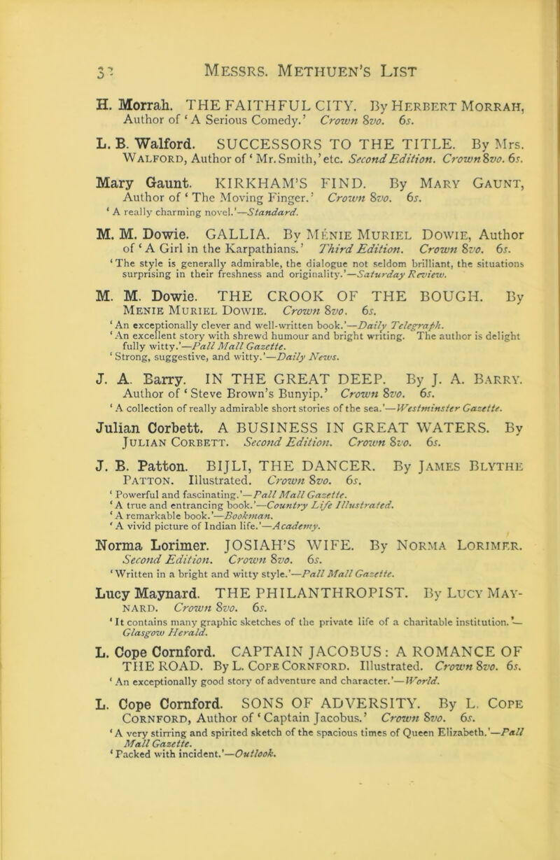 H. Morrah. THE FAITHFUL CITY. By Herbert Morrah, Author of ‘A Serious Comedy.’ Crown 8vo. 6s. L. B. Walford. SUCCESSORS TO THE TITLE. By Mrs. Walford, Author of ‘ Mr.Smith,’etc. Second Edition. Crown8vo.6s. Mary Gaunt. KIRKHAM’S FIND. By Mary Gaunt, Author of ‘ The Moving Finger.’ Crown 8vo. 6s. ‘ A really charming novel.’—Standard. M. M. Dowie. GALLIA. By Menie Muriel Dowie, Author of ‘ A Girl in the Karpathians. ’ Third Edition. Crown 8vo. 6s. ‘The style is_generally admirable, the dialogue not seldom brilliant, the situations surprising in their freshness and originality.’—Saturday Review. M. M. Dowie. THE CROOK OF THE BOUGH. By Menie Muriel Dowie. Crown 8zjo. 6s. ‘An exceptionally clever and well-written book.’—Daily Telegraph. ‘An excellent story with shrewd humour and bright writing. The author is delight fully witty.’—Pall Mall Gazette. ‘ Strong, suggestive, and witty.’—Daily News. J. A. Barry. IN THE GREAT DEEP. By J. A. Barry. Author of ‘Steve Brown’s Bunyip.’ Crown 8vo. 6s. ‘ A collection of really admirable short stories of the sea.’—Westminster Gazette. Julian Corbett. A BUSINESS IN GREAT WATERS. By Julian Corbett. Second Edition. Crown 8io. 6s. J. B. Patton. BIJLI, THE DANCER. By James Blythe Patton. Illustrated. Crown 8vo. 6s. ‘ Powerful and fascinating.’—Pall Mall Gazette. ‘A true and entrancing book.’—Country Life Illustrated. ‘A remarkable book.’—Bookman. ‘ A vivid picture of Indian life.’—Academy. Norma Lorimer. JOSIAH’S WIFE. By Norma Lorimkr. Secotid Edition. Crow7i 8vo. 6s. ‘Written in a bright and witty style.’—Pall Mall Gazette. Lucy Maynard. THE PHILANTHROPIST. By Lucy May- nard. Crown 8vo. 6s. ‘ It contains many graphic sketches of the private life of a charitable institution. ’— Glasgow Herald. L. Cope Cornford. CAPTAIN JACOBUS : A ROMANCE OF THE ROAD. By L. Cope Cornford. Illustrated. Crown8vo. 6s. ‘ An exceptionally good story of adventure and character.’—World. L. Cope Cornford. SONS OF ADVERSITY. By L. Cope Cornford, Author of ‘Captain Jacobus.’ Crown 8vo. 6s. ‘A very stirring and spirited sketch of the spacious times of Queen Elizabeth.’—Pall Mall Gazette.^ ‘ Packed with incident.’—Outlook.