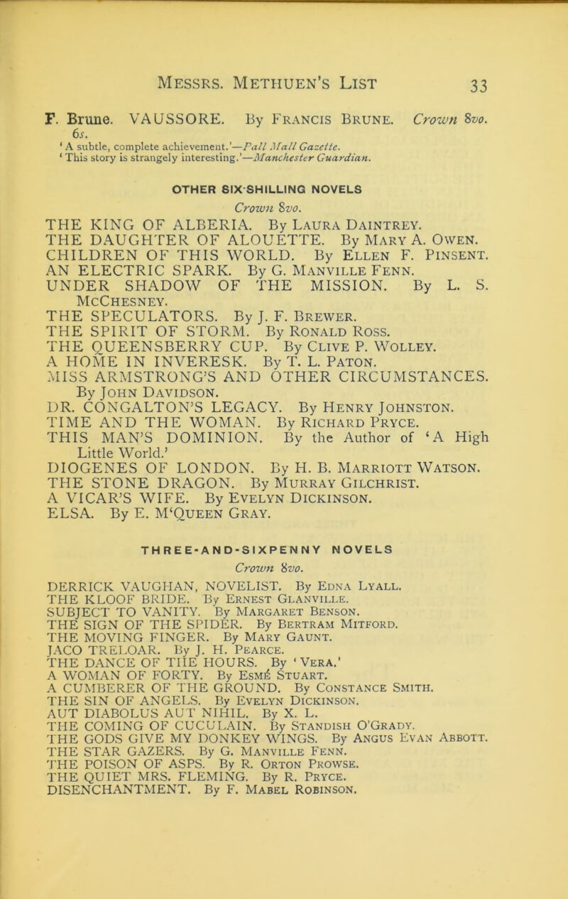 F. Brune. VAUSSORE. By Francis Brune. Crown Svo. 6s. ‘ A subtle, complete achievement.’—Pall Mall Gazette. ‘ This story is strangely interesting.’—Manchester Guardian. OTHER SIX-SHILLING NOVELS Crown Svo. THE KING OF ALBERIA. By Laura Daintrey. THE DAUGHTER OF ALOUETTE. By Mary A. Owen. CHILDREN OF THIS WORLD. By Ellen F. Pinsent. AN ELECTRIC SPARK. By G. Manville Fenn. UNDER SHADOW OF THE MISSION. By L. S. McChesney. THE SPECULATORS. By J. F. Brewer. THE SPIRIT OF STORM. By Ronald Ross. THE QUEENSBERRY CUP. By Clive P. Wolley. A HOME IN IN VERES K. By T. L. Baton. MISS ARMSTRONG’S AND OTHER CIRCUMSTANCES. By John Davidson. DR. CONGALTON’S LEGACY. By Henry Johnston. TIME AND THE WOMAN. By Richard Pryce. THIS MAN’S DOMINION. By the Author of ‘A High Little World.’ DIOGENES OF LONDON. By H. B. Marriott Watson. THE STONE DRAGON. By Murray Gilchrist. A VICAR’S WIFE. By Evelyn Dickinson. ELSA. By E. M‘Queen Gray. THREE-AND-SIXPENNY NOVELS Crown ivo. DERRICK VAUGHAN. NOVELIST. By Edna Lyall. THE KLOOF BRIDE. By Ernest Glanville. SUBJECT TO VANITY. By Margaret Benson. THE SIGN OF THE SPIDER. By Bertram Mitford. THE MOVING FINGER. By Mary Gaunt. J.ACO TRELOAR. By J. H. Pearce. THE DANCE OF THE HOURS. By ‘Vera.’ A WOMAN OF FORTY. By EsM^ STUART. A CUMBERER OF THE GROUND. By CONSTANCE SMITH. THE SIN OF ANGELS. By Evelyn Dickinson. AUT DIABOLUS AUT NIHIL. By X. L. THE COMING OF CUCULAIN. By Standish O’Grady. THE GODS GIVE MY DONKEY WINGS. By Angus Evan Abbott. THE STAR GAZERS. By G. Manville Fenn. THE POISON OF ASPS. By R. Orton Prowse. THE QUIET MRS. FLEMING. By R. Pryce. DISENCHANTMENT. By F. Mabel Robinson.