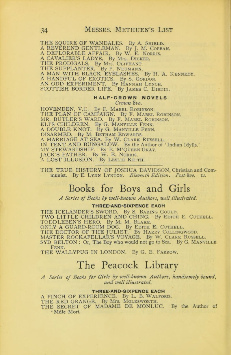 THE SQUIRE OF WANDALES. By A. Shield. A REVEREND GENTLEMAN. By J. M. Cobban. A DEPLORABLE AFFAIR, By W. E. Norris. A CAVALIER’S LADYE. By Mrs. Dicker. THE PRODIGALS. By Mrs. Oliphant. THE SUPPLANTER. By P. Neumann. A MAN WITH BLACK EYELASHES. By H. A. KENNEDY. A HANDFUL OF EXOTICS. By S. Gordon. AN ODD EXPERIMENT. By Hannah Lynch. SCOTTISH BORDER LIFE. By James C. Dibdin. HALF-CROWN NOVELS Crown 8vo. HOVENDEN, V.C, By F. Mabel Robinson. 'I HE PLAN OF CAMPAIGN. By F. Mabel Robinson. •MR. BUTLER’S WARD. By F. Mabel Robinson. ELI'S CHILDREN. By G. Manville Fenn. A DOUBLE KNOT. By G. Manville Fenn. DISARMED. By M. Betham Edwards. A MARRIAGE AT SEA. By W. Clark Russell. IN TENT AND BUNGALOW. By the Author of ‘ Indian Idylls.’ MY STEWARDSHIP. By E. M'Queen Gray. JACK’S FATHER. By W. E. Norris. A LOST ILLUSION. By Leslie Keith. THE TRUE HISTORY OF JOSHUA DAVIDSON, Christian and Com- munist. By E. Lynn Lynton. Eleventh Edition. Post &vo. is. Books for Boys and Girls A Series of Books by well-known Authors^ well illustrated. THREE-AND-SIXPENCE EACH THE ICELANDER’S SWORD. By S. Baring Gould. TWO LITTLE CHILDREN AND CHING. By Edith E. Cuthell. TODDLEBEN’S HERO. By M. M. Blake. ONLY A GUARD-ROOM DOG. By Edith E. Cuthell. THE DOCTOR OF THE JULIET. By Harry Collingwood. MASTER ROCKAFELLAR’S VOYAGE. By W. Clark Russell. SYD BELTON ; Or, The Boy who would not go to Sea. By G. Manville Fenn. THE WALLYPUG IN LONDON. By G. E. Farrow. The Peacock Library A Series of Books for Girls by well-known Authors, handsomely bound, and well illustrated. THREE-AND-SIXPENCE EACH A PINCH OF EXPERIENCE. By L. B. Walford. THE RED GRANGE. By Mrs. Molesworth. THE SECRET OF MADAME DE MON LUC. By the Author of ‘ Mdle Mori.