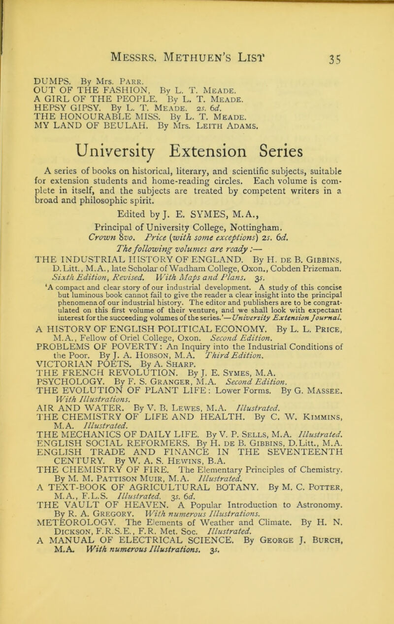 DUMPS. By Mrs. Park. OUT OF THE FASHION, By L. T. Meade. A GIRL OF THE PEOPLE. By L. T. Meade. HEPSY GIPSY. By L. T. Meade. 2j. kd. THE HONOURABLE MISS. By L. T. Meade. MY LAND OF BEULAH. By Mrs. Leith Adams. University Extension Series A series of books on historical, literary, and scientific subjects, suitable for extension students and home-reading circles. Each volume is com- plete in itself, and the subjects are treated by competent writers in a broad and philosophic spirit. Edited byj. E. SYMES, M.A., Principal of University College, Nottingham. Crown 8vo. Price {with some exceptions') 2s. 6d. The following volumes are ready:— THE INDUSTRIAL HISTORY OF ENGLAND. By H. de B. Gibbins, D.Litt., M.A., late Scholar' of Wadham College. Oxon., Cobden Prizeman. Sixth Edition, Revised. With Maps and Plans. 3^, ‘A compact and clear story of our industrial development. A study of this concise but luminous book cannot fail to give the reader a clear insight into the principal phenomena of our industrial history. The editor and publishers are to be congrat- ulated on this first volume of their venture, and we shall look with expectant interest for the succeeding volumes of the series.’— University Extension Journal. A HISTORY OF ENGLISH POLITICAL ECONOMY. By L. L. Price, M.A., Fellow of Oriel College, Oxon. Second Edition. PROBLEMS OF POVERTY: An Inquiry into the Industrial Conditions of the Poor. By J. A. Hobson, M.A. Third Edition. VICTORIAN POETS. By A. Sharp. THE FRENCH REVOLUTION. By J. E. Symes, M.A. PSYCHOLOGY. By F. S. Granger, M.A. Second Edition. THE EVOLUTION OF PLANT LIFE : Lower Forms. By G. Massee. With Illustrations. AIR AND WATER. By V. B. Lewes, M.A. Illustrated. THE CHEMISTRY OF LIFE AND HEALTPI. By C. W. Kimmins, M.A. Illustrated. THE MECHANICS OF DAILY LIFE. By V. P. Sells, M.A. Illustrated. ENGLISH SOCLAL REFORMERS. By H. de B. Gibbins, D.Litt., M.A. ENGLISH TRADE AND FINANCE IN THE SEVENTEENTH CENTURY. By W. A. S. Hewins, B.A. THE CHEMISTRY OF FIRE. The Elementary Principles of Chemistry. By M. M. Pattison Muir, M.A. Illustrated. A TEXT-BOOK OF AGRICULTURAL BOTANY. By M. C. Potter, M. A., F. L.S. Illustrated. 35. 6t/. THE VAULT OF HEAVEN. A Popular Introduction to Astronomy. By R. A. Gregory. With numerous Illustrations. METEOROLOGY. The Elements of Weather and Climate. By H. N. Dickson, F.R.S.E., F.R. Met. Soc. Illustrated. A MANUAL OF ELECTRICAL SCIENCE. By George J. Burch, M.A. With numerous Illustrations. 3s,