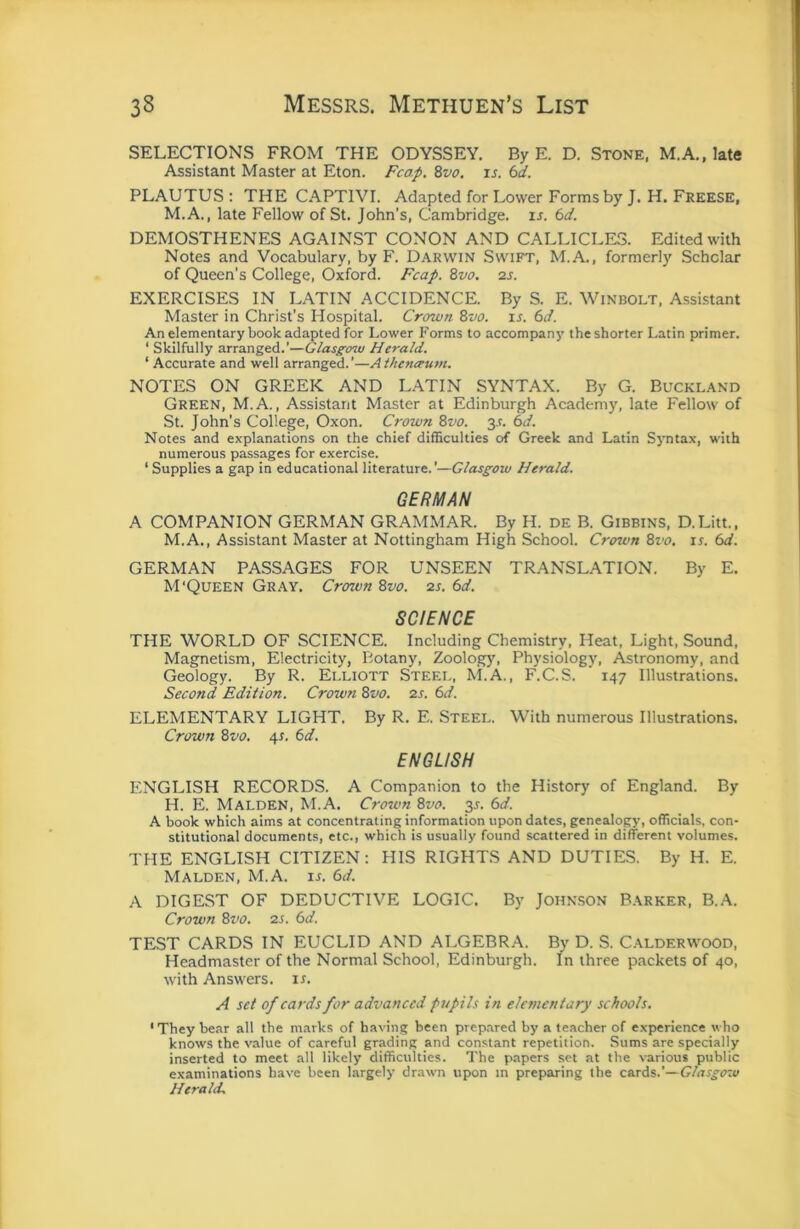 SELECTIONS FROM THE ODYSSEY. By E. D. Stone, M.A., late Assistant Master at Eton. Fcap. %vo. is. 6d. PLAUTUS : THE CAPTIVI. Adapted for Lower Forms by J. H. Freese, M.A., late Fellow of St. John’s, Cambridge, is. 6d. DEMOSTHENES AGAINST CONON AND CALLICLE3. Edited with Notes and Vocabulary, by F. Darwin Swift, M.A., formerly Scholar of Queen's College, Oxford. Fcap. Bvo. 2S. EXERCISES IN LATIN ACCIDENCE. By S. E. Winbolt, Assistant Master in Christ’s Hospital. Crown %vo. ir. (sd. An elementary book adapted for Lower Forms to accompany the shorter Latin primer. ‘ Skilfully arranged.’—Glasgow Herald. ‘ Accurate and well arranged.’—Athentrum. NOTES ON GREEK AND LATIN SYNTAX. By G. Buckland Green, M.A. , Assistant Master at Edinburgh Academy, late Fellow of St. John’s College, Oxon. Crown 8vo. 3,t. 6d. Notes and explanations on the chief difficulties of Greek and Latin Syntax, with numerous passages for exercise. ‘ Supplies a gap in educational literature.'—Glasgow Herald. GERMAN A COMPANION GERMAN GRAMMAR. By H. de B. Gibbins, D.Litt., M.A., Assistant Master at Nottingham High School. Crown 8vo. is. 6d. GERMAN PASSAGES FOR UNSEEN TRANSLATION. By E. M'Queen Gray. Crown 8vo. 2s. 6d. SCIENCE THE WORLD OF SCIENCE. Including Chemistry, Heat, Light, Sound, Magnetism, Electricity, Botany, Zoology, Physiology, Astronomy, and Geology. By R. Elliott Steel, M.A., F.C.S. 147 Illustrations. Second Edition. Crown 8vo. 2s. 6d. ELEMENTARY LIGHT. By R. E. Steel. With numerous Illustrations. Crown 8vo. 4s. 6d. ENGLISH ENGLISH RECORDS. A Companion to the History of England. By H. E. Malden, M.A. Crown 8vo. y. 6d. A book which aims at concentrating information upon dates, genealogy, officials, con- stitutional documents, etc., which is usually found scattered in different volumes. THE ENGLISH CITIZEN: HIS RIGHTS AND DUTIES. By H. E. Malden, M.A. u. 6d. A DIGEST OF DEDUCTIVE LOGIC. By Johnson Barker, B.A. Crown 8vo. 2s. 6d. TEST CARDS IN EUCLID AND ALGEBRA. By D. S. Calderwood, Headmaster of the Normal School, Edinburgh. In three packets of 40, with Answers, is. A set of cards for advanced pjepils in elementary schools. 'They bear all the marks of having been prep.ared by a teacher of experience who knows the value of careful grading and constant repetition. Sums are specially inserted to meet all likely difficulties. The papers set at the various public examinations have been largely drawn upon m preparing the cards.'—Glasgow Herald.