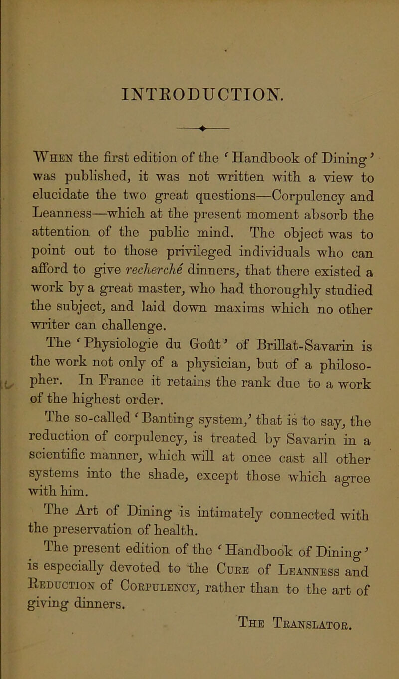 INTRODUCTION. —♦— When the first edition of the c Handbook of Dining ’ was published, it was not written with a view to elucidate the two great questions—Corpulency and Leanness—which at the present moment absorb the attention of the public mind. The object was to point out to those privileged individuals who can afford to give recherche dinners, that there existed a work by a great master, who had thoroughly studied the subject, and laid down maxims which no other writer can challenge. The ‘ Physiologie du Gout’ of Brillat-Savarin is the work not only of a physician, but of a philoso- pher. In France it retains the rank due to a work of the highest order. The so-called ' Banting system/ that is to say, the reduction of corpulency, is treated by Savarin in a scientific manner, which will at once cast all other systems into the shade, except those which agree with him. The Art of Dining is intimately connected with the preservation of health. The present edition of the ' Handbook of DiningJ is especially devoted to the Cure of Leanness and Reduction of Corpulency, rather than to the art of giving dinners. The Translator.