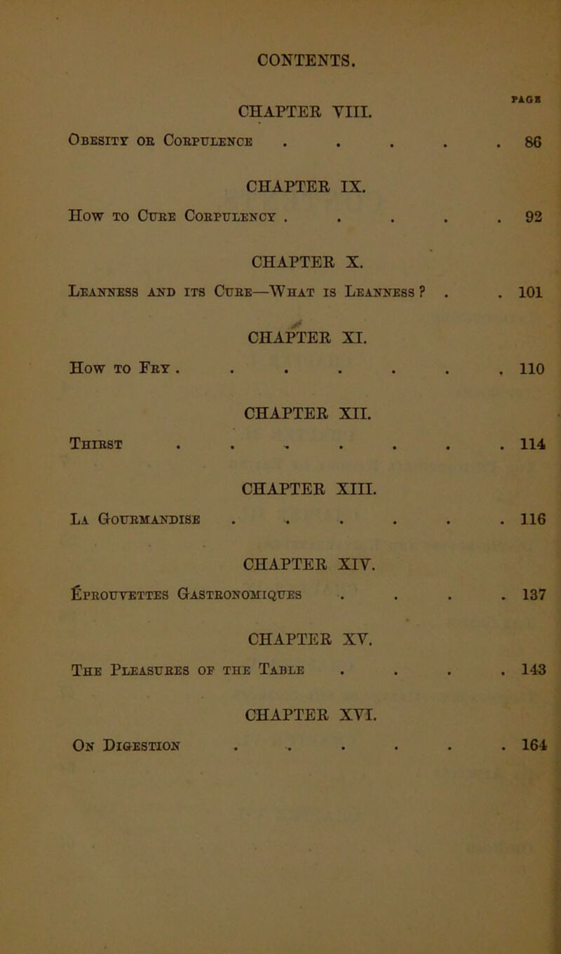 FAGS CHAPTER VIII. Obesity oe Corpulence . . . . .86 CHAPTER IX. How to Cube Corpulency . . . . .92 CHAPTER X. Leanness and its Cure—What is Leanness? . . 101 CHAPTER XI. How to Fry ....... lio CHAPTER XII. Thirst ....... 114 CHAPTER XIII. La Gourmandise . . . . . .116 CHAPTER XIV. fipROUTETTES GaSTEONOMIQUES .... 137 CHAPTER XV. The Pleasures op the Table .... 143 CHAPTER XVI. On Digestion 164