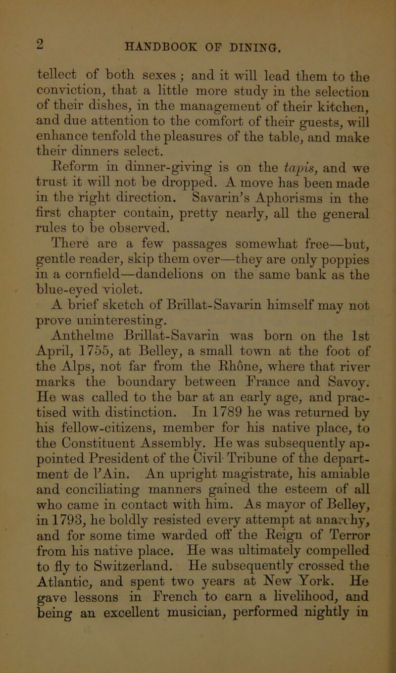 tellect of both sexes ; and it will lead them to the conviction, that a little more study in the selection of their dishes, in the management of their kitchen, and due attention to the comfort of their guests, will enhance tenfold the pleasures of the table, and make their dinners select. Reform in dinner-giving is on the tapis, and we trust it will not be dropped. A move has been made in the right direction. Savarin’s Aphorisms in the first chapter contain, pretty nearly, all the general rules to be observed. There are a few passages somewhat free—but, gentle reader, skip them over—they are only poppies in a cornfield—dandelions on the same bank as the blue-eyed violet. A brief sketch of Brillat-Savarin himself may not prove uninteresting. Anthelme Brillat-Savarin was born on the 1st April, 1755, at Belley, a small town at the foot of the Alps, not far from the Rhone, where that river marks the boundary between France and Savoy. He was called to the bar at an early age, and prac- tised with distinction. In 1789 he was returned by his fellow-citizens, member for his native place, to the Constituent Assembly. He was subsequently ap- pointed President of the Civil Tribune of the depart- ment de FAin. An upright magistrate, his amiable and conciliating manners gained the esteem of all who came in contact with him. As mayor of Belley, in 1793, he boldly resisted every attempt at anarchy, and for some time warded off the Reign of Terror from his native place. He was ultimately compelled to fly to Switzerland. He subsequently crossed the Atlantic, and spent two years at New York. He gave lessons in French to earn a livelihood, and being an excellent musician, performed nightly in